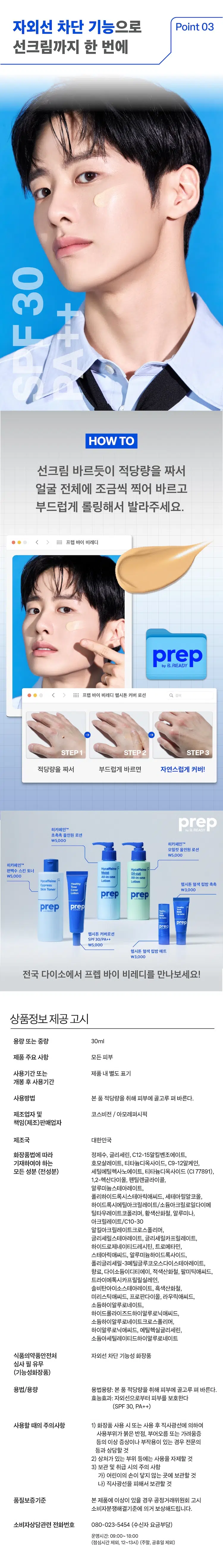 헬시톤 커버 로션 30mL
SPF 30/PA+++
자외선 차단 기능성 화장품
로션 + 선크림 + BB/CC
바르면 원래 좋은 듯
건강한 피부로 표현되는
올인원 수분 톤 로션
MEN's SKIN
남자 피부 이런 고민 있으시죠?
피부가 좋아보이고 싶은데 티나는 건 싫어
스킨로션에 선크림까지 바르면
무겁고 답답해
화장하기는 싫은데
Healthy 가릴 곳만 딱 가리고 싶어
헬시톤 커버로션을
만나보세요!
pre 프렙 바이 비레디는
일상 속 중요한 순간에서
B.
언제나 준비된 남자로 만들어주는
아모레퍼시픽 남성 스타일링 브랜드로,
남성 피부고민에 적합한 성분과 기능을
담은 제품을 합리적인 가격으로 제안합니다.
프렙 바이 비레디 헬시톤 커버 로션 검색
prep: HEALTHY TONE COVER LOTION ◇
prep byB.READY
SPF30
Suncare
PA++
PREP BRDY 히알루론산으로 촉촉하게 Point 01
피부에 수분공급*
수분
히알루론산
*원료적 효능에 한함
원래 좋은 피부처럼 Point 02
자연스러운 톤커버
→
사용 전 사용 후
피부의 단점 (홍조, 요철 등)은 가려주고
칙칙한 톤을 건강하게 바꿔주는
스마트 커버 자외선 차단 기능으로 Point 03
선크림까지 한 번에
30
F
D
HOW TO
선크림 바르듯이 적당량을 짜서
얼굴 전체에 조금씩 찍어 바르고
부드럽게 롤링해서 발라주세요.
프렙 바이 비레디
프렙 바이 비레디 헬시톤 커버 로션 검색
STEP1 STEP2 STEP3
적당량을 짜서 부드럽게 바르면 자연스럽게 커버!
히카페인TM prep
초촉촉 올인원 로션
\5,000
히카페인TM
오일컷 올인원 로션
\5,000
히카페인TM
편백수 스킨 토너
\5,000
All-in-one
Hycaffeine Lotion
헬시톤 혈색 립밤 촉촉
SkinToner \3,000
헬시톤 커버로션
SPF30/PA++
\5,000
헬시톤 혈색 립밤 매트
\3,000
전국 다이소에서 프렙 바이 비레디를 만나보세요!
상품정보 제공 고시
용량 또는 중량 30ml
제품 주요 사항 모든피부
사용기간 또는 제품내별도 표기
개봉 후 사용기간
사용방법 본 품 적당량을 취해 피부에 골고루 펴 바른다.
제조업자 및 코스비전 / 아모레퍼시픽
책임(제조)판매업자
제조국 대한민국
화장품법에 따라 정제수, 글리세린, C12-15알킬벤조에이트,
기재하여야 하는 호모살레이트, 티타늄디옥사이드, C9-12알케인,
모든 성분 (전성분) 세틸에틸헥사노에이트, 티타늄디옥사이드 (CI 77891),
1,2-헥산다이올, 펜틸렌글라이콜,
알루미늄스테아레이트,
폴리하이드록시스테아릭애씨드, 세테아릴알코올,
하이드록시에틸아크릴레이트/소듐아크릴로일다이메틸타우레이트코폴리머, 황색산화철, 알루미나,
아크릴레이트/C10-30
알킬아크릴레이트크로스폴리머,
글리세릴스테아레이트, 글리세릴카프릴레이트,
하이드로제네이티드레시틴, 트로메타민,
스테아릭애씨드, 알루미늄하이드록사이드,
폴리글리세틸-30메틸글루코오스다이스테아레이트,
향료, 다이소듐이디티에이, 적색산화철, 팔미틱애씨드,
트라이에톡시카프릴릴실레인,
솔비탄아이소스테아레이트, 흑색산화철,
미리스틱애씨드, 프로판다이올, 라우릭애씨드,
소듐하이알루로네이트,
하이드롤라이즈드하이알루로닉애씨드,
소듐하이알루로네이트크로스폴리머,
하이알루로닉애씨드, 에틸헥실글리세린,
소듐아세틸레이티드하이알루로네이트
식품의약품안전처 자외선 차단 기능성화장품
심사 필 유무
(기능성화장품)
용법/용량 용법용량: 본품 적당량을 취해 피부에 골고루펴 바른다.
효능효과: 자외선으로부터 피부를 보호한다
(SPF 30, PA++)
사용할 때의 주의사항 1) 화장품 사용 시 또는 사용 후 직사광선에 의하여
사용부위가 붉은 반점, 부어오름 또는 가려움증
등의 이상 증상이나 부작용이 있는 경우 전문의
등과 상담할 것
2) 상처가 있는 부위 등에는 사용을 자제할 것
3) 보관 및 취급 시의 주의 사항
가) 어린이의 손이 닿지 않는 곳에 보관할것
나) 직사광선을 피해서 보관할 것
품질보증기준 본 제품에 이상이 있을 경우 공정거래위원회 고시
소비자분쟁해결기준에 의거 보상해드립니다.
소비자상담관련 전화번호 080-023-5454 (수신자 요금부담)
운영시간: 09:00~ 18:00
(점심시간 제외, 12~13시) (주말, 공휴일 제외)