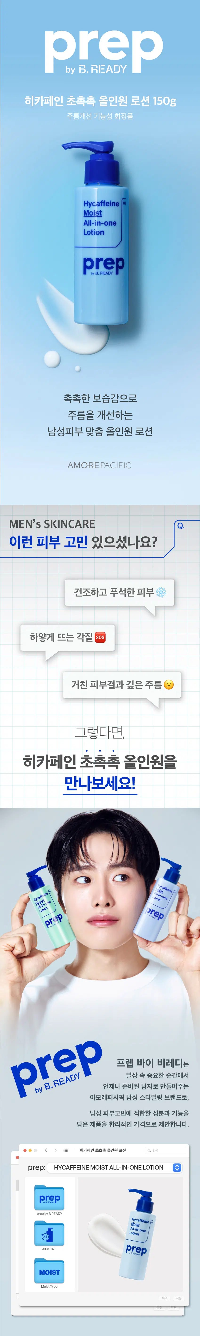 히카페인 초촉촉 올인원 로션 150g
주름개선 기능성 화장품
촉촉한 보습감으로
주름을 개선하는
남성피부 맞춤 올인원 로션
이런 피부 고민 있으셨나요?
건조하고 푸석한 피부
하얗게 뜨는 각질 SOS
거친 피부결과 깊은 주름
히카페인 초촉촉 올인원이
다 해결해드릴게요!
prep 바이 비레디는
일상 속 중요한 순간에서
언제나 준비된 남자로 만들어주는
아모레퍼시픽 남성 스타일링 브랜드로,
남성 피부고민에 적합한 성분과 기능을
담은 제품을 합리적인 가격으로 제안합니다.
촉촉함이 오래가는 로션 타입
건조한 피부 (건성)에게 강력 추천
히카페인TM 성분이
피부에 수분· 활력 부여
히알루론산 카페인
아데노신 성분으로
주름개선까지
*기능성 보고 완료 주름개선 기능성 화장품
개기름이 고민이면? ○ 건조함 이 고민이면?
히카페인 오일컷 히카페인 초촉촉
올인원 로션 150g 올인원 로션 150g
기름 싹 먹는 피지케어 올인원 촉촉하게 주름을 개선하는 올인원
적당량(2~3펌프)을 토출해서
얼굴 전체에 부드럽게 펴바르세요
STEP 01 STEP 02
적당량(2~3펌프)을 짜서 얼굴 전체에 펴바르기
히카페인TM 초촉촉 올인원 로션
\5,000
히카페인TM
오일컷 올인원 로션
\5,000
히카페인TM
편백수 스킨 토너 Moist Oil-cut
\5,000 All-in-one All-in-one
Hycaffeine 지 Lotion Lotion
Cypress 헬시톤 혈색 립방 촉촉
Skin Toner \3,000
Lation prep prep
prep prep
三
헬시톤 커버로션
SPF30/PA++
\5,000
헬시톤 혈색 립방 매트
\3,000
용량 또는 중량 150g
제품 주요 사항 모든 피부
사용기간 또는 제품 내 별도표기
개봉 후 사용기간
사용방법 본 품 적당량을 취해 피부에 골고루 펴 바른다
제조업자 및 코스비전 / 아모레퍼시픽
책임(제조)판매업자
제조국 대한민국
화장품법에 따라 정제수, 부틸렌글라이콜, 글리세린, 해바라기씨오일,
기재하여야 하는 카프릴릭/카프릭트라이글리세라이드, 폴리글리세릴-3
모든 성분 (전성분) 메틸글루코오스다이스테아레이트, 다이메티콘,
세테아릴알코올, 시어버터, 글리세릴스테아레이트,
카보머, 잔탄검, 카프릴릴글라이콜,
글리세릴카프릴레이트, 에틸헥실글리세린,
포타슘하이드록사이드, 소듐메타포스페이트,
아데노신, 리모넨, 향료, 리날룰, 제라니올, 시트로넬올,
카페인, 프로판다이올, 토코페롤,
소듐하이알루로네이트, 1,2-헥산다이올,
하이드롤라이즈드하이알루로닉애씨드,
소듐하이알루로네이트크로스폴리머,
하이알루로닉애씨드,
소듐아세틸레이티드하이알루로네이트
식품의약품안전처 주름개선 기능성 화장품
심사 필 유무
(기능성화장품)
용법/용량 용법용량: 본 품 적당량을 취해 피부에 골고루 펴 바른다
효능효과: 피부의 주름개선에 도움을 준다
사용할 때의 주의사항 1) 화장품 사용 시 또는 사용 후 직사광선에 의하여
사용부위가 붉은 반점, 부어오름 또는 가려움증
등의 이상 증상이나 부작용이 있는 경우 전문의
등과 상담할 것
2) 상처가 있는 부위 등에는 사용을 자제할 것
3) 보관 및 취급 시의 주의 사항
가) 어린이의 손이 닿지 않는 곳에 보관할 것
나) 직사광선을 피해서 보관할 것
품질보증기준 본 제품에 이상이 있을 경우 공정거래위원회 고시
소비자분쟁해결기준에 의거 보상해드립니다.
소비자상담관련 전화번호 080-023-5454 (수신자 요금부담)
운영시간: 09:00~ 18:00
(점심시간 제외, 12~13시) (주말, 공휴일 제외)