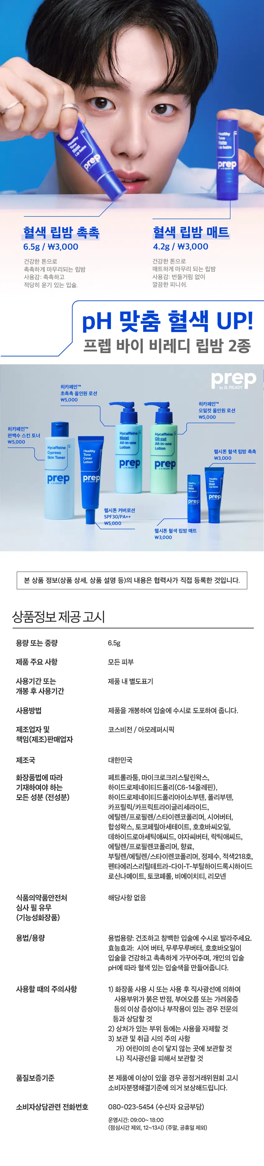Healthy Tone Moist Lip Balm
PREP by B.READY
헬시톤 혈색 립밤 촉촉
MEN's LIPCARE
이런 입술 고민 있으셨나요?
립밤이 너무 번들거려요.
티나지 않고 은은한 컬러 립밤은 없나요?
보습력 좋은 립밤을 찾고 있어요.
입술에 핏기가 없고 하얘서 생기없어 보여요.
입술 색깔이 칙칙해요.
Healthy Moist Lipbalm
그렇다면 헬시톤 혈색 립밤 촉촉을 만나보세요!
프렙 바이 비레디는 B. 일상 속 중요한 순간에서 언제나 준비된 남자로 만들어주는 아모레퍼시픽 남성 스타일링 브랜드로 남성 피부고민에 적합한 성분과 기능을 담은 제품을 합리적인 가격으로 제안합니다.
프렙 바이 비레디 헬시톤 촉촉 립밤 Q 검색
prep: HEALTHY TONE MOIST LIP BALM
prepbyB.READY
pHTM
HYDRO MoistFinish
BRDY 자연스러운 Point 01
내 입술 맞춤 발색
개인의 입술 pH에 따라 자연스럽게 혈색만 살려주는 헬시톤 pHTM 기술 적용
BEFORE AFTER
건강한 입술 톤으로 pH 촉촉하게 마무리되는 립밤
헬시톤 pHTM은 개인의 입술 pH에 맞춰 자연스럽게 혈색을 살려주는 기술로 창백하거나 어두운 입술도 건강하고 생기있게 만들어줍니다.
READY
B.
by
COLOR B&A
→
사용 전 사용 후
보습에 좋은 성분을 모아 Point 02
빠르게 수분 충전!
헬시톤 혈색 립밤의 보습 성분
프렙 바이 비레디 헬시톤 촉촉 립밤 Q 검색
무루무루 버터
시어버터
비타민 E
호호바 오일
복귀 적용
보습을 위한 쉐어버터 무루무루버터 호호바 오일 3종 + 건강한 입술을 만들어주는 Vitamin E 성분까지
은은한 Point 03
천연 유래 민트 향
ZEZO INKOREA MADE
halvig紀西10(호) 농구공사
경제평정(空)
359
놓는 品质 뉴주
금|Y肠
DRIA 헤어 品豆
자연에서 유래된 페퍼민트 스피어민트 콘민트 3종의 천연 민트 오일이 함유되어 은은하고 산뜻한 향
HOW TO
가지고 다니면서 입술에 2~3회 정도 수시로 발라 주세요.
혈색 립밤 촉촉 혈색 립밤 매트
6.5g / ₩3,000 4.2g / ₩3,000
건강한 톤으로 촉촉하게 마무리되는 립밤 매트하게 마무리 되는 립밤
사용감: 촉촉하고 사용감: 번들거림 없이 적당히 윤기 있는 입술. 깔끔한 피니쉬.
pH 맞춤 혈색 UP!
프렙 바이 비레디 립밤 2종
히카페인TM
초촉촉 올인원 로션 \5,000
히카페인TM
오일컷 올인원 로션 \5,000
히카페인TM
편백수 스킨 토너 Moist Oil-cut \5,000
All-in-one Lotion
Healthy 헬시톤 혈색 립밤 촉촉
Cypress Tone
Skin Toner Cover \3,000
Lation
헬시톤 커버로션
SPF30/PA++ \5,000
헬시톤 혈색 립밤 매트 \3,000
본 상품 정보(상품 상세 상품 설명 등)의 내용은 협력사가 직접 등록한 것입니다.
상품정보 제공 고시
용량 또는 중량 6.5g
제품 주요 사항 모든 피부
사용기간 또는 제품 내 별도표기
개봉 후 사용기간
사용방법 제품을 개봉하여 입술에 수시로 도포하여 줍니다.
제조업자 및 코스비전 / 아모레퍼시픽
책임(제조)판매업자
제조국 대한민국
화장품법에 따라 페트롤라툼 마이크로크리스탈린왁스 기재하여야 하는 하이드로제네이티드폴리(C6-14올레핀) 모든 성분 (전성분) 하이드로제네이티드폴리아이소부텐 폴리부텐 카프릴릭/카프릭트라이글리세라이드 에틸렌/프로필렌/스타이렌코폴리머 시어버터 합성왁스 토코페릴아세테이트 호호바씨오일 데하이드로아세틱애씨드 야자씨버터 락틱애씨드 에틸렌/프로필렌코폴리머 향료 부틸렌/에틸렌/스타이렌코폴리머 정제수 적색218호 펜타메리스리틸레트라-다이-부틸하이드록시하이드록시신나메이트 토코페롤 비에이치티 리모넨
식품의약품안전처 해당사항 없음
심사 필 유무 (기능성화장품)
용법/용량 용법용량: 건조하고 창백한 입술에 수시로 발라주세요.
효능효과: 시어 버터 무루무루버터 호호바오일이 입술을 건강하고 촉촉하게 가꾸어주며 개인의 입술 pH에 따라 혈색 있는 입술색을 만들어줍니다.
사용할 때의 주의사항
1) 화장품 사용 시 또는 사용 후 직사광선에 의하여 사용부위가 붉은 반점 부어오름 또는 가려움증 등의 이상 증상이나 부작용이 있는 경우 전문의 등과 상담할 것
2) 상처가 있는 부위 등에는 사용을 자제할 것
3) 보관 및 취급 시의 주의 사항
가) 어린이의 손이 닿지 않는 곳에 보관할 것
나) 직사광선을 피해서 보관할 것
품질보증기준 본 제품에 이상이 있을 경우 공정거래위원회 고시 소비자분쟁해결기준에 의거 보상해드립니다.
소비자상담관련 전화번호 080-023-5454 (수신자 요금부담)
운영시간: 09:00~ 18:00 (점심시간 제외 12~13시) (주말 공휴일 제외)
※ 일본어, 한자, 특수문자 제거 완료
※ 오타 및 띄어쓰기 보정 적용
※ 원본 정보 누락 없음