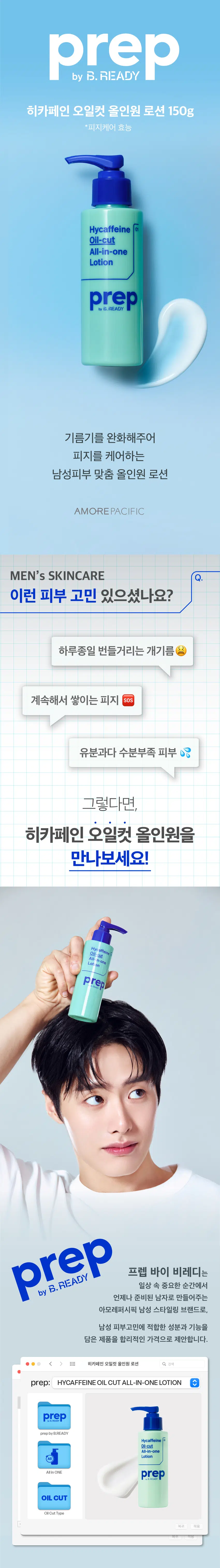 히카페인 오일컷 올인원 로션 150g  
*피지케어 효능  
Hycaffeine  
Oil-cut  
All-in-one  
Lotion  
기름기를 완화해주어  
피지를 케어하는  
남성피부 맞춤 올인원 로션  
AMORE PACIFIC  
MEN's SKINCARE  
이런 피부 고민 있으셨나요?  
하루종일 번들거리는 개기름  
계속해서 쌓이는 피지 SOS  
유분과다 수분부족 피부  
그렇다면,  
히카페인 오일컷 올인원을  
만나보세요!  
Hyc affeine  
All-Sut n-one  
Lotion  
프렙 바이 비레디는  
일상 속 중요한 순간에서  
by  
언제나 준비된 남자로 만들어주는  
아모레퍼시픽 남성 스타일링 브랜드로,  
남성 피부고민에 적합한 성분과 기능을  
담은 제품을 합리적인 가격으로 제안합니다.  
※ 히카페인 오일컷 올인원 로션 Q 검색  
HYCAFFEINE OIL CUT ALL-IN-ONE LOTION  
히카페인 오일컷 올인원 로션 검색  
사용 후 기름기가 완화되는  
산뜻한 로션 타입  
TIP 번들거리는 피부 (지성, 수부지 피부)에게  
강력 추천  
피부에 수분,생기를 주는  
히카페인TM 성분 함유  
*원료적 효능에 한함  
HYCAFFEINE  
히카페인 TM  
수분 생기  
히알루론산 카페인  
어성초 팅크처 성분과  
클래리파잉 포뮬라로  
피지 케어까지  
1 어성초를 에탄올에 추출한 성분  
2 원료적 효능에 한함  
PREPbyB.READY  
PREP byB.READY  
기름 이 고민이면? ○ 건조함 이 고민이면?  
히카페인 오일컷 히카페인 초촉촉  
올인원 로션 150g 올인원 로션 150g  
기름 싹 보송한 피지케어 올인원 촉촉하게 주름을 개선하는 올인원  
Hycaffeine Con  
Hycaffeine 01  
Oil-cut  
Moist  
All-in-one  
All-in-one  
Lotion  
Lotion  
HOW TO  
적당량(2~3펌프)을 토출해서  
얼굴 전체에 부드럽게 펴바르세요  
STEP01 STEP 02  
적당량(2~3펌프)을 짜서 얼굴 전체에 펴바르기  
히카페인TM  
초촉촉 올인원 로션  
\5,000  
히카페인TM  
오일컷 올인원 로션  
\5,000  
히카페인TM  
편백수 스킨 토너  
\5,000  
Moist Oil-cut  
All-in-one  
Hycaffeine Lotion  
Cypress 헬시톤혈색 립밤 촉촉  
Tor  
Skin Cover \3,000  
헬시톤 커버로션  
SPF30/PA++  
\5,000  
헬시톤 혈색 립밤 매트  
\3,000  
본 상품 정보(상품 상세, 상품 설명 등)의 내용은 협력사가 직접 등록한 것입니다.  
상품정보 제공 고시  
용량 또는 중량 150g  
제품 주요 사항 모든 피부  
사용기간 또는 제품 내 별도표기  
개봉 후 사용기간  
사용방법 본 품 적당량을 취해 피부에 골고루 펴 바른다  
제조업자 및 코스비전 I 아모레퍼시픽  
책임(제조)판매업자  
제조국 대한민국  
화장품법에 따라 정제수, 부틸렌글라이콜, 세틸에틸헥사노에이트,  
기재하여야 하는 변성알코올, 1,2-헥산다이올, 세테아릴알코올,  
모든 성분 (전성분) 폴리솔베이트60, 글리세릴스테아레이트, 다이메티콘,  
펜타에리스리틸테트라에틸헥사노에이트,  
하이드로제네이티드식물성오일, 솔비탄스테아레이트,  
피이지-100스테아레이트, 카보머, 에틸헥실글리세린,  
글리세릴카프릴레이트, 포타슘하이드록사이드,  
소듐메타포스페이트, 리모넨, 향료, 리날룰, 레시틴,  
제라니올, 시트로넬올, 카페인, 에탄올, 프로판다이올,  
소듐하이알루로네이트, 약모밀추출물,  
하이드롤라이즈드하이알루로닉애씨드,  
소듐하이알루로네이트크로스폴리머,  
하이알루로닉애씨드,  
소듐아세틸레이티드하이알루로네이트  
식품의약품안전처 해당사항 없음  
심사 필 유무  
(기능성화장품)  
용법/용량 용법용량: 본 품 적당량을 취해 피부에 골고루 펴 바른다  
효능효과: 피부에 수분을 공급하고 피지를 케어한다  
사용할 때의 주의사항 1) 화장품 사용 시 또는 사용 후 직사광선에 의하여  
사용부위가 붉은 반점, 부어오름 또는 가려움증  
등의 이상 증상이나 부작용이 있는 경우 전문의  
등과 상담할 것  
2) 상처가 있는 부위 등에는 사용을 자제할 것  
3) 보관 및 취급 시의 주의 사항  
가) 어린이의 손이 닿지 않는 곳에 보관할것  
나) 직사광선을 피해서 보관할 것  
품질보증기준 본 제품에 이상이 있을 경우 공정거래위원회 고시  
소비자분쟁해결기준에 의거 보상해드립니다.  
소비자상담관련 전화번호 080-023-5454 (수신자 요금부담)  
운영시간: 09:00~ 18:00  
(점심시간 제외, 12~13시) (주말, 공휴일 제외)