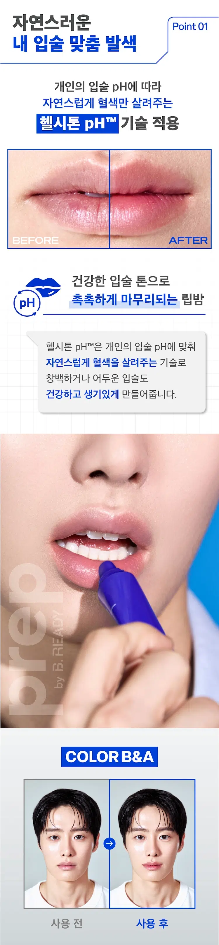 Healthy Tone Moist Lip Balm
PREP by B.READY
헬시톤 혈색 립밤 촉촉
MEN's LIPCARE
이런 입술 고민 있으셨나요?
립밤이 너무 번들거려요.
티나지 않고 은은한 컬러 립밤은 없나요?
보습력 좋은 립밤을 찾고 있어요.
입술에 핏기가 없고 하얘서 생기없어 보여요.
입술 색깔이 칙칙해요.
Healthy Moist Lipbalm
그렇다면 헬시톤 혈색 립밤 촉촉을 만나보세요!
프렙 바이 비레디는 B. 일상 속 중요한 순간에서 언제나 준비된 남자로 만들어주는 아모레퍼시픽 남성 스타일링 브랜드로 남성 피부고민에 적합한 성분과 기능을 담은 제품을 합리적인 가격으로 제안합니다.
프렙 바이 비레디 헬시톤 촉촉 립밤 Q 검색
prep: HEALTHY TONE MOIST LIP BALM
prepbyB.READY
pHTM
HYDRO MoistFinish
BRDY 자연스러운 Point 01
내 입술 맞춤 발색
개인의 입술 pH에 따라 자연스럽게 혈색만 살려주는 헬시톤 pHTM 기술 적용
BEFORE AFTER
건강한 입술 톤으로 pH 촉촉하게 마무리되는 립밤
헬시톤 pHTM은 개인의 입술 pH에 맞춰 자연스럽게 혈색을 살려주는 기술로 창백하거나 어두운 입술도 건강하고 생기있게 만들어줍니다.
READY
B.
by
COLOR B&A
→
사용 전 사용 후
보습에 좋은 성분을 모아 Point 02
빠르게 수분 충전!
헬시톤 혈색 립밤의 보습 성분
프렙 바이 비레디 헬시톤 촉촉 립밤 Q 검색
무루무루 버터
시어버터
비타민 E
호호바 오일
복귀 적용
보습을 위한 쉐어버터 무루무루버터 호호바 오일 3종 + 건강한 입술을 만들어주는 Vitamin E 성분까지
은은한 Point 03
천연 유래 민트 향
ZEZO INKOREA MADE
halvig紀西10(호) 농구공사
경제평정(空)
359
놓는 品质 뉴주
금|Y肠
DRIA 헤어 品豆
자연에서 유래된 페퍼민트 스피어민트 콘민트 3종의 천연 민트 오일이 함유되어 은은하고 산뜻한 향
HOW TO
가지고 다니면서 입술에 2~3회 정도 수시로 발라 주세요.
혈색 립밤 촉촉 혈색 립밤 매트
6.5g / ₩3,000 4.2g / ₩3,000
건강한 톤으로 촉촉하게 마무리되는 립밤 매트하게 마무리 되는 립밤
사용감: 촉촉하고 사용감: 번들거림 없이 적당히 윤기 있는 입술. 깔끔한 피니쉬.
pH 맞춤 혈색 UP!
프렙 바이 비레디 립밤 2종
히카페인TM
초촉촉 올인원 로션 \5,000
히카페인TM
오일컷 올인원 로션 \5,000
히카페인TM
편백수 스킨 토너 Moist Oil-cut \5,000
All-in-one Lotion
Healthy 헬시톤 혈색 립밤 촉촉
Cypress Tone
Skin Toner Cover \3,000
Lation
헬시톤 커버로션
SPF30/PA++ \5,000
헬시톤 혈색 립밤 매트 \3,000
본 상품 정보(상품 상세 상품 설명 등)의 내용은 협력사가 직접 등록한 것입니다.
상품정보 제공 고시
용량 또는 중량 6.5g
제품 주요 사항 모든 피부
사용기간 또는 제품 내 별도표기
개봉 후 사용기간
사용방법 제품을 개봉하여 입술에 수시로 도포하여 줍니다.
제조업자 및 코스비전 / 아모레퍼시픽
책임(제조)판매업자
제조국 대한민국
화장품법에 따라 페트롤라툼 마이크로크리스탈린왁스 기재하여야 하는 하이드로제네이티드폴리(C6-14올레핀) 모든 성분 (전성분) 하이드로제네이티드폴리아이소부텐 폴리부텐 카프릴릭/카프릭트라이글리세라이드 에틸렌/프로필렌/스타이렌코폴리머 시어버터 합성왁스 토코페릴아세테이트 호호바씨오일 데하이드로아세틱애씨드 야자씨버터 락틱애씨드 에틸렌/프로필렌코폴리머 향료 부틸렌/에틸렌/스타이렌코폴리머 정제수 적색218호 펜타메리스리틸레트라-다이-부틸하이드록시하이드록시신나메이트 토코페롤 비에이치티 리모넨
식품의약품안전처 해당사항 없음
심사 필 유무 (기능성화장품)
용법/용량 용법용량: 건조하고 창백한 입술에 수시로 발라주세요.
효능효과: 시어 버터 무루무루버터 호호바오일이 입술을 건강하고 촉촉하게 가꾸어주며 개인의 입술 pH에 따라 혈색 있는 입술색을 만들어줍니다.
사용할 때의 주의사항
1) 화장품 사용 시 또는 사용 후 직사광선에 의하여 사용부위가 붉은 반점 부어오름 또는 가려움증 등의 이상 증상이나 부작용이 있는 경우 전문의 등과 상담할 것
2) 상처가 있는 부위 등에는 사용을 자제할 것
3) 보관 및 취급 시의 주의 사항
가) 어린이의 손이 닿지 않는 곳에 보관할 것
나) 직사광선을 피해서 보관할 것
품질보증기준 본 제품에 이상이 있을 경우 공정거래위원회 고시 소비자분쟁해결기준에 의거 보상해드립니다.
소비자상담관련 전화번호 080-023-5454 (수신자 요금부담)
운영시간: 09:00~ 18:00 (점심시간 제외 12~13시) (주말 공휴일 제외)
※ 일본어, 한자, 특수문자 제거 완료
※ 오타 및 띄어쓰기 보정 적용
※ 원본 정보 누락 없음