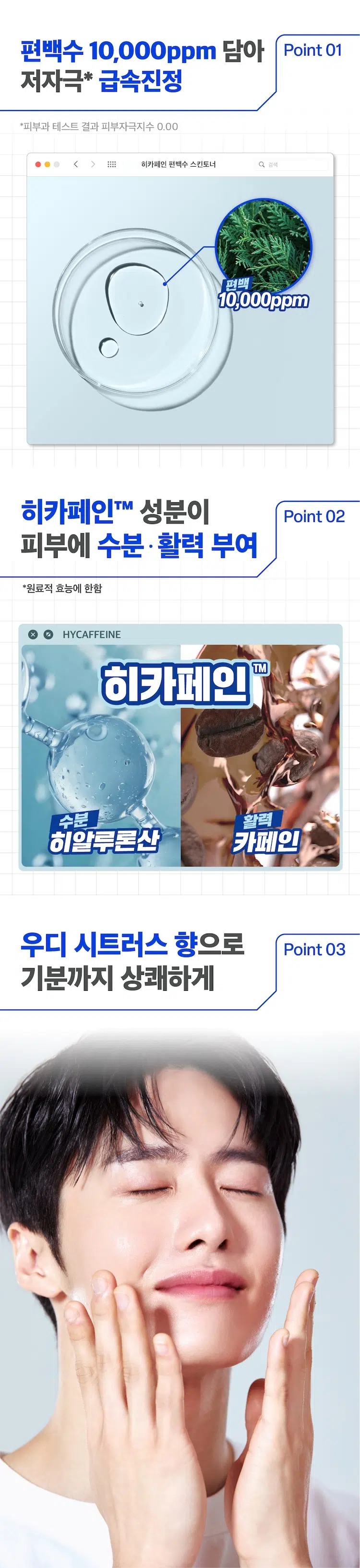 prep B.
히카페인 편백수 스킨토너 200ml
애프터 쉐이브 겸용
Hycaffeine 01
Cypress
Skin Toner
prep
피부자극도 0.00
편백수 10,000ppm이 함유되어
피부 수분·진정에 효과적인
남성피부 맞춤 스킨토너
AMOREPACIFIC
*원료적 효능에 한함
MEN's SKINCARE
이런 피부 고민 있으셨나요?
푸석푸석한 피부결
면도 후 자극 받은 피부 SOS
자극적인 기존 토너 제품들
그렇다면,
히카페인 편백수 스킨토너를
사용해보세요!
Hycaffeine
Cypress
Skin Toner
prep
prep 프렙 바이 비레디는
by B. 일상 속 중요한 순간에서
언제나 준비된 남자로 만들어주는
아모레퍼시픽 남성 스타일링 브랜드로,
남성 피부고민에 적합한 성분과 기능을
담은 제품을 합리적인 가격으로 제안합니다.
히카페인 편백수 스킨토너 Q 검색
prep: HYCAFFEINE CYPRESS SKIN TONER ◇
prep
prepbyB.READY Hycaffeine
Cypress
Skin Toner
prep
Cypress
SOOTHING
SoothingSkin
복귀 적용편백수 10,000ppm 담아 Point 01
저자극* 급속진정
*피부과 테스트 결과 피부자극지수 0.00
히카페인 편백수 스킨토너 검색
편백
10,000ppm
히카페인TM 성분이 Point 02
피부에 수분·활력 부여
*원료적 효능에 한함
HYCAFFEINE
히카페인 TM
수분 활력
히알루론산 카페인
우디 시트러스 향으로 Point 03
기분까지 상쾌하게HOW TO
세안 혹은 면도 직후 적당량을 손에 덜어
얼굴 전체에 두드리며 발라주세요
얼굴 전체에
STEP 01 STEP 02
적당량을 손에 덜어서 두드리며 바르기
히카페인TM prep
초촉촉 올인원 로션
₩5,000
히카페인TM
오일컷 올인원 로션
₩5,000
히카페인TM
편백수 스킨 토너
Moist Oil-caut
₩5,000 All-in-one All-in-one
Hycaffeine Hycaffeine
Lotion Lotion
Healthy 헬시톤 혈색 립밤 촉촉
Cypress
Tone
Skin Toner Cover ₩3,000
Lotion prep prep
prep prep
prep
prep
헬시톤 커버로션
SPF30/PA++
₩5,000
헬시톤 혈색 립밤 매트
₩3,000
본 상품 정보(상품 상세, 상품 설명 등)의 내용은 협력사가 직접 등록한 것입니다.
상품정보 제공 고시
용량 또는 중량 200ml
제품 주요 사항 모든 피부
사용기간 또는 제품 내 별도표기
개봉 후 사용기간
사용방법 본 품 적당량을 취해 피부에 골고루 펴 바른다
제조업자 및 코스비전 / 아모레퍼시픽
책임(제조)판매업자
제조국 대한민국
화장품법에 따라 정제수, 변성알코올, 부틸렌글라이콜,
기재하여야 하는 피이지/피피지-17/6코폴리머, 편백수, 글리세린,
모든 성분 (전성분) 1,2-헥산다이올, 피이지-60
하이드로제네이티드캐스터오일, 에틸헥실글리세린,
옥틸도데세스-16, 리모넨, 향료, 소듐메타포스페이트,
리날룰, 제라니올, 시트로넬올, 시트랄, 카페인,
프로판다이올, 소듐하이알루로네이트,
하이드롤라이즈드하이알루로닉애씨드,
소듐하이알루로네이트크로스폴리머,
하이알루로닉애씨드,
소듐아세틸레이티드하이알루로네이트
식품의약품안전처 해당사항 없음
심사 필 유무
(기능성화장품)
용법/용량 용법용량: 본 품 적당량을 취해 피부에 골고루 펴 바른다
효능효과: 피부를 진정시키고 수분을 공급한다
사용할 때의 주의사항 1) 화장품 사용 시 또는 사용 후 직사광선에 의하여
사용부위가 붉은 반점, 부어오름 또는 가려움증
등의 이상 증상이나 부작용이 있는 경우 전문의
등과 상담할 것
2) 상처가 있는 부위 등에는 사용을 자제할 것
3) 보관 및 취급 시의 주의 사항
가) 어린이의 손이 닿지 않는 곳에 보관할 것
나) 직사광선을 피해서 보관할 것
품질보증기준 본 제품에 이상이 있을 경우 공정거래위원회 고시
소비자분쟁해결기준에 의거 보상해드립니다.
소비자상담관련 전화번호 080-023-5454 (수신자 요금부담)
운영시간: 09:00~ 18:00
(점심시간 제외, 12~13시) (주말, 공휴일 제외)