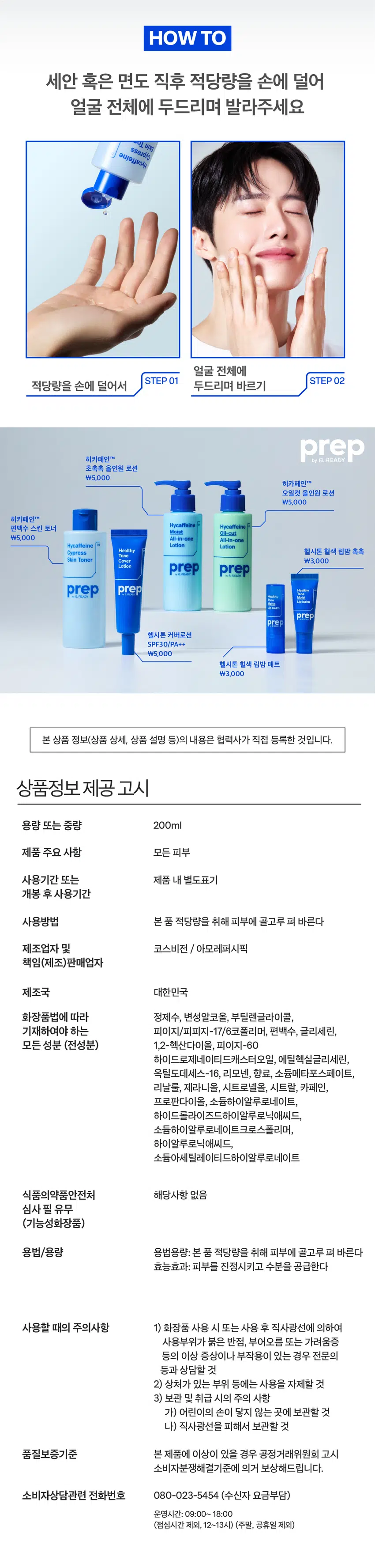 prep B.
히카페인 편백수 스킨토너 200ml
애프터 쉐이브 겸용
Hycaffeine 01
Cypress
Skin Toner
prep
피부자극도 0.00
편백수 10,000ppm이 함유되어
피부 수분·진정에 효과적인
남성피부 맞춤 스킨토너
AMOREPACIFIC
*원료적 효능에 한함
MEN's SKINCARE
이런 피부 고민 있으셨나요?
푸석푸석한 피부결
면도 후 자극 받은 피부 SOS
자극적인 기존 토너 제품들
그렇다면,
히카페인 편백수 스킨토너를
사용해보세요!
Hycaffeine
Cypress
Skin Toner
prep
prep 프렙 바이 비레디는
by B. 일상 속 중요한 순간에서
언제나 준비된 남자로 만들어주는
아모레퍼시픽 남성 스타일링 브랜드로,
남성 피부고민에 적합한 성분과 기능을
담은 제품을 합리적인 가격으로 제안합니다.
히카페인 편백수 스킨토너 Q 검색
prep: HYCAFFEINE CYPRESS SKIN TONER ◇
prep
prepbyB.READY Hycaffeine
Cypress
Skin Toner
prep
Cypress
SOOTHING
SoothingSkin
복귀 적용편백수 10,000ppm 담아 Point 01
저자극* 급속진정
*피부과 테스트 결과 피부자극지수 0.00
히카페인 편백수 스킨토너 검색
편백
10,000ppm
히카페인TM 성분이 Point 02
피부에 수분·활력 부여
*원료적 효능에 한함
HYCAFFEINE
히카페인 TM
수분 활력
히알루론산 카페인
우디 시트러스 향으로 Point 03
기분까지 상쾌하게HOW TO
세안 혹은 면도 직후 적당량을 손에 덜어
얼굴 전체에 두드리며 발라주세요
얼굴 전체에
STEP 01 STEP 02
적당량을 손에 덜어서 두드리며 바르기
히카페인TM prep
초촉촉 올인원 로션
₩5,000
히카페인TM
오일컷 올인원 로션
₩5,000
히카페인TM
편백수 스킨 토너
Moist Oil-caut
₩5,000 All-in-one All-in-one
Hycaffeine Hycaffeine
Lotion Lotion
Healthy 헬시톤 혈색 립밤 촉촉
Cypress
Tone
Skin Toner Cover ₩3,000
Lotion prep prep
prep prep
prep
prep
헬시톤 커버로션
SPF30/PA++
₩5,000
헬시톤 혈색 립밤 매트
₩3,000
본 상품 정보(상품 상세, 상품 설명 등)의 내용은 협력사가 직접 등록한 것입니다.
상품정보 제공 고시
용량 또는 중량 200ml
제품 주요 사항 모든 피부
사용기간 또는 제품 내 별도표기
개봉 후 사용기간
사용방법 본 품 적당량을 취해 피부에 골고루 펴 바른다
제조업자 및 코스비전 / 아모레퍼시픽
책임(제조)판매업자
제조국 대한민국
화장품법에 따라 정제수, 변성알코올, 부틸렌글라이콜,
기재하여야 하는 피이지/피피지-17/6코폴리머, 편백수, 글리세린,
모든 성분 (전성분) 1,2-헥산다이올, 피이지-60
하이드로제네이티드캐스터오일, 에틸헥실글리세린,
옥틸도데세스-16, 리모넨, 향료, 소듐메타포스페이트,
리날룰, 제라니올, 시트로넬올, 시트랄, 카페인,
프로판다이올, 소듐하이알루로네이트,
하이드롤라이즈드하이알루로닉애씨드,
소듐하이알루로네이트크로스폴리머,
하이알루로닉애씨드,
소듐아세틸레이티드하이알루로네이트
식품의약품안전처 해당사항 없음
심사 필 유무
(기능성화장품)
용법/용량 용법용량: 본 품 적당량을 취해 피부에 골고루 펴 바른다
효능효과: 피부를 진정시키고 수분을 공급한다
사용할 때의 주의사항 1) 화장품 사용 시 또는 사용 후 직사광선에 의하여
사용부위가 붉은 반점, 부어오름 또는 가려움증
등의 이상 증상이나 부작용이 있는 경우 전문의
등과 상담할 것
2) 상처가 있는 부위 등에는 사용을 자제할 것
3) 보관 및 취급 시의 주의 사항
가) 어린이의 손이 닿지 않는 곳에 보관할 것
나) 직사광선을 피해서 보관할 것
품질보증기준 본 제품에 이상이 있을 경우 공정거래위원회 고시
소비자분쟁해결기준에 의거 보상해드립니다.
소비자상담관련 전화번호 080-023-5454 (수신자 요금부담)
운영시간: 09:00~ 18:00
(점심시간 제외, 12~13시) (주말, 공휴일 제외)
