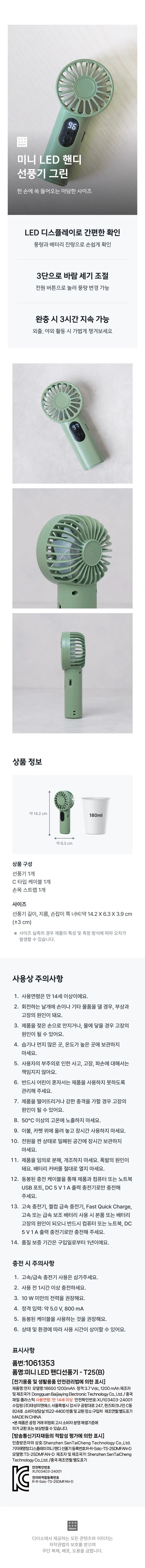 :::::: Mini LED Handheld Fan Green Compact size that fits perfectly in one hand Convenient checking via LED display Easily check airflow and battery level 3-level wind speed adjustment Airflow can be changed by pressing the power button Lasts for 3 hours on a full charge Lightweight to take with you when going out or for outdoor activities Features & Structure =⌀= Lasts for approximately 3 hours Includes C-Type 3-level cable Airflow control Airflow on full charge (based on level 1) LED C-Type 3-level airflow control How to Use ▶ Watch Usage Video Product Information Approx. 14.2cm 180ml Approx. 6.3cm Product Composition 1 Fan 1 Type-C Cable 1 Wrist Strap Size Fan Length, Diameter, Width at Handle: Approx. 14.2X6.3X3.9 cm (±3cm) ※ Actual size measurements may vary depending on product characteristics and measurement methods. Precautions for Use 1. Recommended age: 14 years and older. 2. Touching the rotating blades with your hands or other objects may cause injury or malfunction. 3. Touching the product with wet hands or getting it in contact with water may cause malfunction. 4. Do not store in humid, dusty, or high-temperature areas. 5. We are not responsible for accidents, malfunctions, or damage caused by user negligence. 6. Ensure that children do not use the product alone. 7. Dropping the product or applying a strong impact may cause malfunction. 8. Do not expose to temperatures above 50°C. 9. Do not use the product for extended periods placed on bedding or carpets. 10. Do not store the product in a confined space for a long time with the power turned on. 11. Do not disassemble or modify the product arbitrarily. This may cause an explosion. Never open the battery cover. 12. Charge only using the enclosed charging cable, a computer or laptop USB port, or a DC 5V 1A output charger. 13. Using high-speed chargers, Qualcomm fast chargers, Fast Quick Charge, or high-speed or fast power banks may cause damage to the product or battery. Please be sure to charge only using a computer, laptop, or a DC 5V 1A output charger. 14. The warranty period is one year from the date of purchase. Charging Precautions: 1. Please refrain from using high-speed/fast chargers. 2. Charge for at least one hour before use. 3. Power consumption of less than 10W is recommended. 4. Rated input: Approx. 5.0 V, 800 mA. 5. It is recommended to use the enclosed cable. 6. Usage time may vary depending on conditions and environment. Labeling Details Product Number: 1061353 Product Name: Mini LED Handheld Fan - T25(B) [Labeling in accordance with the Electrical Appliances and Household Goods Safety Management Act] Product Name: Battery Model Name: 186501200mAh Rating: 3.7Vdc, 1200mAh Manufacturer and Country of Manufacture: Dongguan Baij layingElectronicTechnologyCo,Ltd./China Material: Plastic Age of Use: 14 years and older Safety Confirmation Number: XU103403-24001 Importer: Taesung E&S Co., Ltd. Rm 824, Building C, Queens Park Nine, 247, Gonghang-daero, Gangseo-gu, Seoul Customer Service: 1522-4400 Return and Exchange Location: Place of Purchase Date of Manufacture: Separately indicated MADE IN CHINA *This product is eligible for exchange or compensation in accordance with the Consumer Dispute Resolution Standards notified by the Fair Trade Commission. [Marking based on conformity assessment of broadcasting and telecommunications equipment, etc.] Company Name of Certified Person: Shenzhen SenTaiCheng TechnologyCo.,Ltd. Equipment Name: Display Mini Handy Fan Registration Number: RR-Sstc- -TS-25DMFAN-D Model Name: TS-25DMFAN-D Manufacturer and Country of Manufacture: Shenzhen SenTaiCheng TechnologyCo.,Ltd. ./China Manufacturing Date: Separately indicated Safety 103403- 24001 C Electromagnetic Compatibility-23DMFAN-D :::: All content and images provided by Daiso are protected by copyright law, and unauthorized reproduction, distribution, or theft is prohibited.