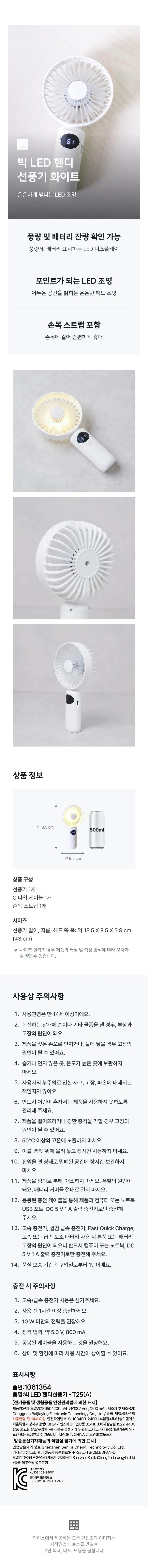 :::::: 00 
빅 LED 핸디 
선풍기 화이트 
은은하게 빛나는 LED 조명 
풍량 및 배터리 잔량 확인 가능 
풍량 및 배터리 표시하는 LED 디스플레이 
포인트가 되는 LED 조명 
어두운 공간을 밝히는 은은한 헤드 조명 
손목 스트랩 포함 
손목에 걸어 간편하게 휴대 
특징및 구조 
약3시간 
지속가능 C-Type 
3단계 
케이블포함 
풍량조절 완충시풍량 
1단기준 
LED조명 
led ⌀on/off 
LED 표기창 
C-Type 
3단풍량조절 
⌀on/off 
손목스트랩 
사용 방법 
▶ 
사용영상 
보러가기 
상품정보 
약18.5cm 
약9.5cm 
상품 구성 
선풍기1개 
C타입 케이블 1개 
손목 스트랩 1개 
사이즈 
선풍기 길이, 지름, 헤드 쪽 폭:약 18.5 X9.5X 3.9 cm 
(±3cm) 
사이즈 실측의 경우 제품의 특성 및 측정 방식에 따라 오차가 
발생할 수 있습니다. 
사용상 주의사항 
1. 사용연령은 만 14세 이상이에요. 
2. 회전하는 날개에 손이나기타 물품을 댈 경우, 부상과 
고장의 원인이 돼요. 
3. 제품을 젖은 손으로 만지거나, 물에 닿을 경우 고장의 
원인이 될수 있어요. 
4. 습기나 먼지많은 곳, 온도가높은 곳에 보관하지 
마세요. 
5. 사용자의 부주의로 인한 사고, 고장, 파손에 대해서는 
책임지지 않아요. 
6. 반드시 어린이 혼자서는 제품을 사용하지 못하도록 
관리해 주세요. 
7. 제품을 떨어뜨리거나 강한 충격을 가할 경우 고장의 
원인이 될수 있어요. 
8. 50°C이상의 고온에 노출하지 마세요. 
9. 이불, 카펫 위에 올려 놓고장시간 사용하지마세요. 
10. 전원을 켠상태로 밀폐된 공간에 장시간 보관하지 
마세요. 
11. 제품을 임의로 분해, 개조하지 마세요. 폭발의 원인이 
돼요. 배터리 커버를 절대로 열지마세요. 
12. 동봉된 충전 케이블을 통해 제품과 컴퓨터 또는 노트북 
USB 포트, DC 5V1A 출력 충전기로만 충전해 
주세요. 
13. 고속 충전기, 퀄컴 급속 충전기, Fast Quick Charge, 
고속 또는 급속 보조배터리 사용 시 본품 또는 배터리 
고장의 원인이 되오니 반드시 컴퓨터 또는 노트북, DC 
5V1 A 출력 충전기로만 충전해 주세요. 
14. 품질 보증 기간은 구입일로부터 1년이에요. 
충전 시 주의사항 
1. 고속/급속 충전기 사용은 삼가주세요. 
2. 사용 전 1시간 이상 충전하세요. 
3. 10W 미만의 전력을 권장해요. 
4. 정격 입력: 약 5.0 V,800 mA 
5. 동봉된 케이블을 사용하는 것을 권장해요. 
6. 상태 및 환경에 따라 사용 시간이 상이할 수 있어요. 
표시사항 
품번:1061354 
품명:빅 LED 핸디선풍기- T25(A) 
[전기 |용품 및 생활용품 안전관리법에 의한 표시] 
제품명:전지 모델명 18650 200mAh정격:3.7Vdc, 1200mAh 제조자 및제조국가: 
DongguanBaijiayin gElectronic Technology Co.,,Ltd./중국 재질:플라스틱 
사용연령: 만 14세 이상 안전확인 번호:XU103403-24001 수입원: (주)태성이앤에스 
서울특별시 강서구 공항대로247,퀸즈파크나인C동824호 소비자분쟁해결제기 
반품및교환장소: 구입 ·본제품은 공정거래위원회고시 
교환또는보상받을 수 있습 니다. MADEINCHINA 제조연월:별도표기 
[방송통신기자재등의 적합성 평가에 의한 표시] 
인증받은자의 상호 ⌀10000000mm TaiCheng 
기자재명칭:LED핸디 선풍기 
모델명:TS- 25LEDFAN-D제조자및제조국가:Sherzhen SenTaiCheng Technology Co.,Ltd. 
/중국제조연월:별도표기 
XU103403-24001 
R-R-Sstc-TS-25LEDFAN-D 
00000 
다이소에서제공하는모든 콘텐츠와 이미지는 
저작권법의 보호를 받으며 
무단 복제, 배포, 도용을 금합니다.