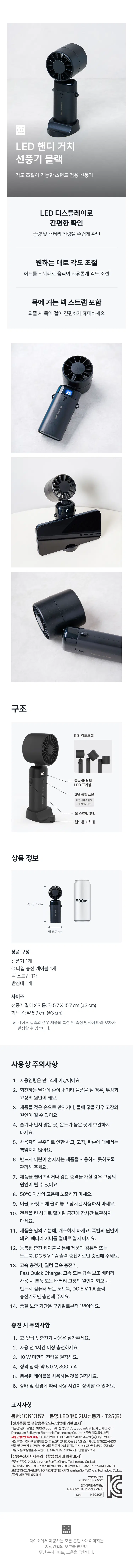 LED Handheld Stand Fan Black Adjustable stand fan Convenient LED display for easy checking of airflow and battery level Adjust angle as desired Move the head up and down to freely adjust the angle Includes neck strap Hang it around your neck for convenient portability when out and about Structure 90° angle adjustment LED patterning 3-speed airflow control Wind speed adjustment and power ON/OFF Neck strap loop Mobile phone holder Product Information 500ml Approx. 15.7cm Approx. 5.7cm Product Contents 1 Fan 1 Type-C Charging Cable 1 Neck Strap 1 Base Size Fan Length x Diameter: Approx. 5.7 x 15.7 cm (±3cm) Head Width: Approx. 5.9 cm (±3cm) ※ Actual size measurements may vary depending on product characteristics and measurement methods. Precautions for Use 1. Recommended age: 14 years and older. 2. Do not touch the rotating blades with your hands or other objects, as this may cause injury or malfunction. 3. Touching the product with wet hands or exposing it to water may cause malfunction. 4. Do not store in humid, dusty, or high-temperature areas. 5. We are not responsible for accidents, malfunctions, or damage caused by user negligence. 6. Please ensure that children cannot use the product alone. 7. Dropping the product or applying a strong impact may cause malfunction. 8. Do not expose to temperatures above 50°C. 9. Do not use the product placed on bedding or carpets for extended periods. 10. Do not store the product in a confined space for a long time with the power turned on. 11. Do not disassemble or modify the product arbitrarily. This may cause an explosion. Never open the battery cover. 12. Charge the product only using the enclosed charging cable with a computer or laptop and a DC 5 V 1 A output charger. 13. Using a fast charger, Qualcomm fast charger, Fast Quick Charge, or a high-speed or fast power bank may cause malfunction of the product or the battery; therefore, please charge only with a computer or laptop and a DC 5 V 1 A output charger. 14. The warranty period is one year from the date of purchase. Charging Precautions: 1. Please refrain from using high-speed or fast chargers. 2. Charge for at least one hour before use. 3. Power of less than 10W is recommended. 4. Rated input: Approx. 5.0 V, 800 mA. 5. It is recommended to use the enclosed cable. 6. Usage time may vary depending on conditions and environment. Product Information Part Number: 1061357 Product Name: LED Handheld Stand Fan - T25(B) [Labeling in accordance with the Electrical Appliances and Household Goods Safety Management Act] Product Name: Battery Model Name: 18650 800mAh Rating: 3.7Vdc, 800 mAh Manufacturer and Country of Manufacture: Dongguan Baijiaying Electronic Technology Co., Ltd./China Material: Plastic Age of Use: 14 years and older Safety Confirmation Number: XU103403-24001 Importer: Taesung E&S Co., Ltd. Rm 824, Building C, Queens Park Nine, 247, Gonghang-daero, Gangseo-gu, Seoul Customer Service: 1522-4400 Return and Exchange Location: Place of Purchase *This product is eligible for exchange or compensation in accordance with the Consumer Dispute Resolution Standards notified by the Fair Trade Commission. MADEINCHINA Date of Manufacture: Separately indicated [Marking based on conformity assessment of broadcasting and telecommunications equipment, etc.] Name of Certified Party: Shenzhen SenTaiCheng Technology Co., Ltd. Equipment Name: Angle-adjustable display handheld fan Registration Number: RR-Sstc-TS-25ANGFAN-D 75999%BERAHDRE First Party · Benberbenting/hotog/Co, Ltd / China Date of Manufacture: Separately indicated XU103403-24001 RR-Sstc- - ------ HS03CF All content and images provided by Daiso are protected by copyright law, and unauthorized reproduction, distribution, or theft is prohibited.