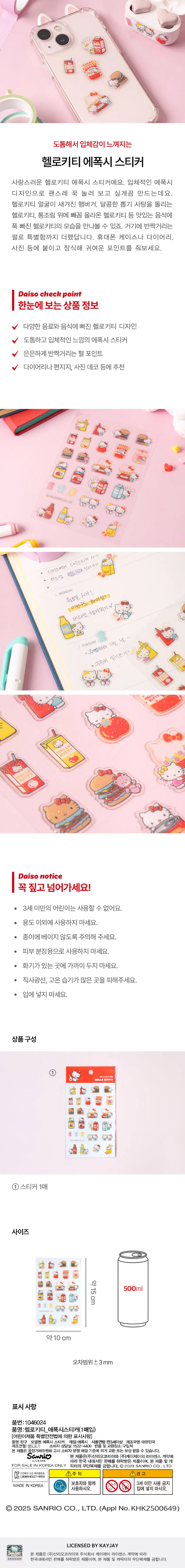 It's thick so it feels three-dimensional 
Hello Kitty epoxy sticker 
It's a lovely Hello Kitty epoxy sticker. Three-dimensional epoxy 
The design makes me want to press it down for no reason. 
A hamburger with a Hello Kitty face engraved on it, spinning sweet lottery candy 
Delicious food such as Hello Kitty and Hello Kitty served on top of canned food 
You can see Hello Kitty in love. Shiny there 
Pearl added something special. Cell phone case or diary, 
Attach it to a photo, etc. and decorate it to give it a cute accent. 
Daiso checkpoint 
Product information at a glance 
Hello Kitty design for a variety of drinks and foods 
Epoxy stickers with a thick and three-dimensional feel 
A slightly sparkling pearl point 
Recommended for diaries, stationery, photo decorations, etc 
CH23.SANNOCO.,LTD 
Daiso buys Dakus Sticker 
Lee So-ram Hello Kitty Botteggi 
MONDAY 
Starts Monday! 
Fighting this week too! 
Take vitamins 
TUESDAY day 
0 Going swimming 
Keep a diary! 
Daiso information 
Be sure to point it out! 
· Children under 3 years of age cannot use it. 
· Do not use for any purpose other than. 
· Please be careful not to cut the paper. 
· Do not use for skin makeup. 
· Do not keep close to fire. 
· Avoid direct sunlight and places with high temperature and moisture. 
· Do not put it in your mouth. 
Product composition 
hell⌀ kitty 
1 sticker 
Size 
Approximately 15cm 500ml 
About 10 cm 
Error range ± 3mm 
Indications 
Part number:1046024 
Product name: Hello Kitty_ Epoxy sticker (1 purchase) 
[Indications under the Special Safety Act for Children’s Products] 
Product Name: Toy Model Name: Epoxy Sticker Material: Epoxy Age of Use: Age 3 or older Manufacturer Name:  Republic of Korea 
Date of manufacture: Separately indicated Consumer advice room: 1522-4400 Place of return and exchange: Place of purchase 
This product may be exchanged or compensated in accordance with the Sanrio Notice Consumer Dispute Resolution Standards. 
This product is subject to a license agreement between Sanrio Korea Co., Ltd. and KJ Co., Ltd 
Accordingly, this product is permitted to be sold only in Korea, and this product and K 
FOR SALE IN KOREA ONLY Unauthorized reproduction of the lictor is prohibited. C2023 SANRIO CO., LTD. 
Report K C8065H0027-8003 ⓛCaution ▲Warning 
Confirmed 
Prohibited for use by children under 3 years of age with a guardian 
MADE IN KOREA 
Use it. Put it in your mouth 
2025 SANRIO CO., LTD. (Appl No. KHK2500649) 
LICENSED BY KAYJAY 
This product is in accordance with the license agreement between Sanrio Korea Co., Ltd. and KJ Co., Ltd 
This product is permitted for sale only in Korea, and unauthorized reproduction of this product or character is prohibited.  KHK2500649) 
LICENSED BY KAYJAY 
This product is in accordance with the license agreement between Sanrio Korea Co., Ltd. and KJ Co., Ltd 
This product is permitted for sale only in Korea, and unauthorized reproduction of this product or character is prohibited.  KHK2500649) 
LICENSED BY KAYJAY 
This product is in accordance with the license agreement between Sanrio Korea Co., Ltd. and KJ Co., Ltd 
This product is permitted for sale only in Korea, and unauthorized reproduction of this product or character is prohibited.