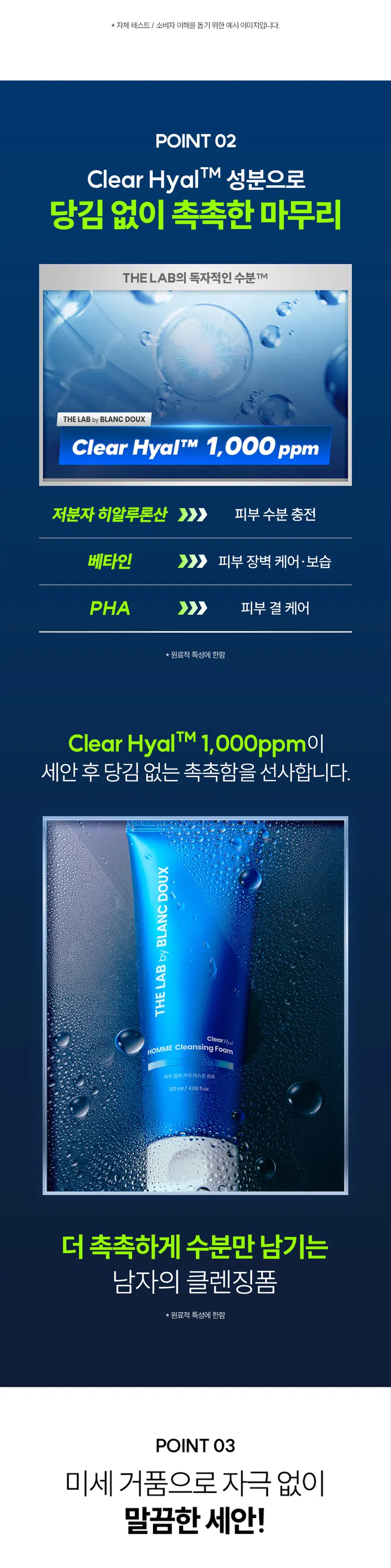 잔여감 없이 촉촉한  
클리어 히알 옴므 클렌징 폼  
세정은 깔끔하게 피부는 촉촉하게  
DOUX BLANC THE LAB by HOMME Cleansing Foam Clear  
부 일의 자극 100ml  
RECOMMEND 이런 클렌징 폼을 찾는 남성분들께 추천합니다!  
당김 없이 촉촉한 보습감  
미끌거리지 않고 개운한 마무리  
잦은 면도로 예민해진 피부  
사용 후 촉촉한 클렌징 남자가 원하는 클렌징 폼이란 이런 것!  
DOUX BLANC POINT 01 미끌거림 없이 산뜻한 사용감 by 깔끔한 수분 클렌징으로 뽀득뽀득 개운한 마무리감 LAB THE  
POINT 02 겉+속 당김 없이 촉촉하게 결 케어싱 폼 Clear Clear Hyal TM 1,000 ppm이 함유되어 수분은 채우고 피부 결은 매끄럽게 케어 극 테스트 완료 4.06 fl.oz.  
POINT 03 크림 투폼 타입의 오밀조밀 미세 거품 쉐이빙 후 거칠어진 남성들의 피부를 부드럽게 마무리해 주는 미세 거품 제형  
시험 명: 피부첩포에 의한 피부 일차 자극 평가에 대한 인체적용시험 /시험기관: 한국피부과학연구원 / 시험기간: 2025.06.23 / 시험인원: 성인남녀 32명 대상  
개인차 있을 수 있음  
POINT 01 잔여감+미끌거림 NO! 뽀득뽀득 사용감 크림 투 폼으로 부드러운 생크림 같은 제형 잔여감 TEST· 자체 테스트/ 소비자 이해를 돕기 위한 예시 이미지입니다.  
POINT 02 Clear Hyal TM 성분으로 당김 없이 촉촉한 마무리 THE LAB의 독자적인 수분 TM THE LAB by BLANC DOUX Clear HyalTM 1,000 ppm 저분자 히알루론산 피부 수분 충전 베타인 피부 장벽 케어·보습 PHA 피부 결 케어· 원료적 특성에 한함  
Clear HyalTM 1,000ppm이 세안 후 당김 없는 촉촉함을 선사합니다.  
DOUX BLANC 人q LAB THE ClearHoel HOMME Cleansing Foam 피부 일자자극테스트 완료 120ml/ 4.06fl.oz  
더 촉촉하게 수분만 남기는 남자의 클렌징폼 원료적 특성에 한함  
POINT 03 미세 거품으로 자극 없이 말끔한 세안! 더랩이니까 성분도 건강하게!  
DOUX BLANC by LAB THE HOMME Cleansing Foom Clear BOUNDOBLE 원 ### 400%  
스크럽 미네랄 합성색소 BHA SLS 에센셜 입자 오일 합성향료 AHA SLES 오일 GRAS임이 확인된 시트릭애씨드 및 그 염류 제외  
★ 더랩의 성분배제 7원칙 기준 매일 사용해도 피부자극 0.00%  
'더랩 바이 블랑두 클리어 하말 몸으 올인원 에열전 외 4종'의 boux NC  
피부점포에 의한 피부 일차 자극 평가에 대한 인체적용시험 LAB 2. 피부첩포시험에 의한 피부 일차 자극 평가 결과  
시험대상자 32명을 대상으로 피부점포시험을 한 결과는 다음과 같다(표 4) THE  
1) 시험물질 #1은 첩모 제거 후 30분, 24시간, 48시간 경과 후에 자극이 관찰되지 않았다. 평균 피부반응도는 0.00으로 한정기준에 따라 무자극으로 판정되었다.  
2) 시험물질 #2는 첩도 제거 후 30분, 24시간, 48시간 경과 후에 자극이 관찰되지 않았다. 평균 피부반응도는 0.00으로 판정기준에 따라 무자극으로 판정되었다.  
3) 시험물질 #3은 첩포 제거 후 30분, 24시간, 48시간 경과 후에 자극이 관찰되지 않았다. 평균 피부반응도는 0.00으로 현장기준에 따라 무자극으로 판정되었다.  
4) 시험물질 #4는 첩모 제거 후 30분, 24시간, 48시간 경과 후에 자극이 관찰되지 않았다. 평균 피부반응도는 0.00으로 판점기준에 따라 무자극으로 판정되었다.  
5) 시험물질 #5는 점포 제거 후 30분, 24시간, 48시간 경과 후에 자극이 관찰되지 않았다. 평균 피부반응도는 0.00으로 판정기준에 따라 무자극으로 판정되었다.  
직부점포시험 결과 THE LAB by BLANC DOUX 시험물질 피부반응도 평균 시험물질명 반응자수 번호 30분 경과 24시간 경과 48시간 경과 피부반응도  
더럽 바이 블랑두 클리어 #5 0 0.0 0.0 0.0 0.00 히알 옴므 클렌징 품 다른 바이 영광두 0.0 LI 작업 몸으 클렌징 Cenled 여부 Negative contel) 수 00 0.0 00 0:00  
본 보고서는 「저작권법」 할 「영업비밀보호에 관한 법률 계 의거 한국피부과학연구원의 계산이므로 제 3차에게 무단으로 양도, 열람, 인용. 공개, 복제 항 전송할 수 없습니다.  
한국피부과학연구원 10 일차 피부 자극 테스트 완료 #저자극 #성분 스크리닝 완료 기관명 한국피부과학연구원 시험 기관 2025년 6월 23일 대상 시험대상자 선정 및 제외 기준을 만족하는 23~65세의 성인 남녀 32명 HOW TO USE  
미온수로 얼굴을 적신 후 적당량을 손에 덜어 충분히 거품을 내주세요.  
2 얼굴 전체에 부드럽게 문질러 깨끗이 씻어내 주세요.  
DHY18 BLANC ¥1950 DHY가 남자들의 클리어 히알 옴므 수분 데일리 루틴  
OR STEP1 STEP 2 STEP 3 STEP 4  
클리어 히알 옴므 클렌징폼 토너 올인원 에멀전 선크림 톤커버 크림 #뽀득 클렌저 #피부 결 개선 #수분 잠금 #끈적임 제로 #4 MIX 올인원 TEXTURE  
기분 좋은 세정을 위한 뽀득 + 크리미한 제형 THE LAB by BLANC DOUX 오밀조밀 미세 버블 + '크림 투폼' 클렌징  
본 상품 정보(상품 상세, 상품 설명 등)의 내용은 협력사가 직접 등록한 것 입니다.  
상품정보제공 고시 제품명 더랩 바이 블랑두 클리어 히알 옴므 클렌징 폼 120ml 용량 또는 중량 120ml / 4.06fl.oz. 제품 주요 사양 모든 피부 타입 사용기한 또는 개봉 전 36개월, 개봉 후 12개월 개봉 후 사용 기간 사용방법 본품 적당량을 취해 피부에 골고루 펴바른다 제조업자 및 화장품 제조업자: (주)아리아코스메틱 책임(제조)판매업자 화장품책임판매업자: (주)에런케이 제조국 대한민국 화장품법에 따라 정제수, 미리스틱애씨드, 글리세린, 포타슘하이드록사이드, 팔미틱애씨드, 스테아릭애씨드, 코코-글루코사이드, 라우라마이드디이에이, 글루코노락톤, 베타인, 하이드롤라이즈드하이알루로닉애씨드(100ppm), 글라이콜다이스테아레이트, 다이프로필렌글라이콜, 하이드록시아세토페논, 카프릴릴글라이콜, 부틸렌글라이콜, 다이소듐이디티에이, L 2-헥산다이올, 다이포타슘글리시리제이트 식품의약안전처 무 심사 필 유무(기능성화장품) 용법/용량 사용시의 주의사항 1. 화장품 사용 시 또는 사용 후 직사광선에 의하여 사용부위가 붉은 반점, 부어오름 또는 가려움증 등의 이상 증상이나 부작용이 있는 경우에는 전문의 등과 상담할 것 2. 상처가 있는 부위 등에는 사용을 자제할 것 3. 보관 및 취급 시 주의사항 가) 어린이의 손이 닿지 않는 곳에 보관할 것 나) 직사광선을 피해서 보관할 것 품질보증기준 본 제품에 이상이 있을 경우 공정거래위원회 고시 "소비자분쟁해결기준"에 의하여 보상해 드립니다. 소비자상담 더랩 바이 블랑두 고객센터/ 02-544-5996 관련 전화번호