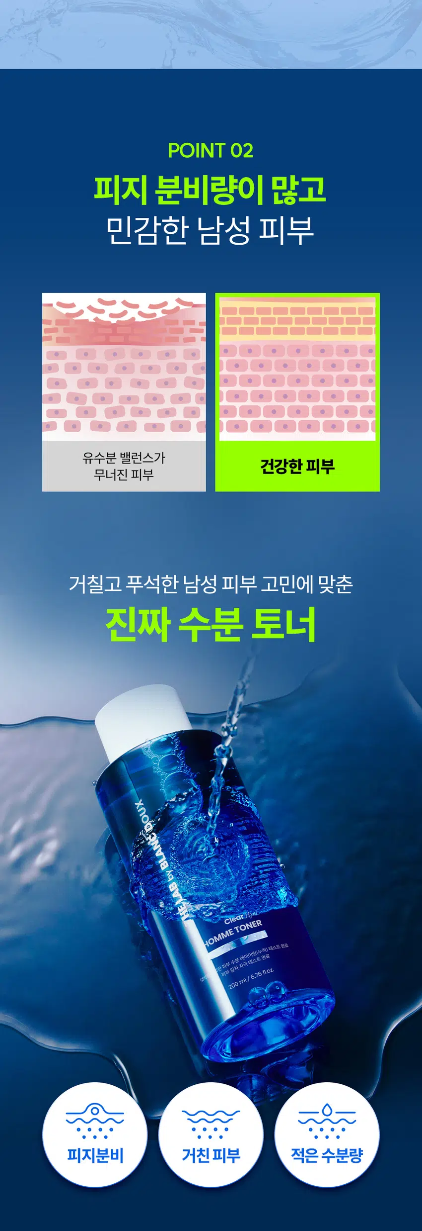 거칠고 푸석한 남자 피부에는  
클리어 히알 옴므 토너  
빠른 수분 공급과 결 케어로 피부를 산뜻하게  
DOUX BLANC  
by LAB THE  
Clear HOMME TONER  
RECOMMEND  
이런 토너를 찾는 남성분들께 추천합니다!  
확실한 수분으로 빠르게 촉촉함 UP  
피부 결이 지저분해 보일 때  
면도 후 자극받은 피부 진정  
끈적임 없이 가벼운 마무리감  
거친 피부 고민에 맞춘  
수분 토너의 POINT  
덧바름에 의한  
피부  
일차  
수분  
자극  
Clear  
레이어링(누적) 테스트  
테스트  
TONER  
완료  
Hyal  
완료  
POINT 01  
밀도 높은 수분 공급으로 촉촉함만 가득!  
바르면 바를수록 채워지는 N겹 수분으로  
촉촉하고 당기지 않는 피부로 완성  
POINT 02  
보송하고 매끈한 피부결로 완성  
피지에 민감한 남성 피부에  
Clear HyalTM 1,800 ppm으로 결 개선  
POINT 03  
피부 자극 0.00% 무자극 판정  
매일 사용해도 부담 없이  
일차 피부 자극 테스트 완료  
*시험 명: 덧바름에 의한 피부 수분 레이어링(누적)효과 / 기관: 한국피부과학연구원 /  
시험 기간: 2025 06, 19 / 시험 인원: 성인남녀 21명 대상 ★ 개인차 있을 수 있음  
*시험 명: 피부첩포에 의한 피부 일차 자극 평가에 대한 인체적용시험 / 시험기관: 한국피부과학연구원 /  
시험기간: 2025.06.23 / 시험인원: 성인남녀 32명 대상 ★ 개인차 있을 수 있음  
POINT 01  
바르면 바를수록  
채워지는 N겹 수분  
N겹 수분충전  
140.33%  
140  
130  
120  
110  
100  
102.31%  
90  
1회 사용 직후 3회 사용 후  
· 시험 명: 덧바름에 의한 피부 수분 레이어링(누적)효과에 대한 인체적용시험 / 기관: 한국피부과학연구원 /  
시험기간: 2025.06.19 / 시험 인원: 성인남녀 21명 대상  
피부 깊은 곳까지 수분을 전달하는  
Clear HyalTM  
POINT 02  
피지 분비량이 많고  
민감한 남성 피부  
유수분 밸런스가  
건강한 피부  
무너진 피부  
거칠고 푸석한 남성 피부 고민에 맞춘  
진짜 수분 토너  
BLANC.DOUX  
Clear/Hial  
HOMME TONER  
원외부 수분 레이어링(누적) 테스트 완료  
피부 일차 자극 테스트 완료  
200 ml 6.76 floz.  
피지분비 거친피부 적은 수분량  
Clear HyalTM로  
피부 결을 매끈하게  
THE LAB의 독자적인 수분TM  
THE LAB by BLANC DOUX  
Clear HyalTM 1,800 ppm  
저분자 히알루론산 피부 수분 충전  
베타인 피부 장벽 케어 보습  
PHA 피부 결 케어  
★ 원료적 특성에 한함  
번들거리는 피부를 결 케어로  
산뜻 & 보송하게  
BEFORE AFTER  
★ 제품의 이해를 돕기 위한 자체 시연 이미지입니다.  
POINT 03  
매일 사용해도  
피부자극 0.00%  
'대입 바이 블랑두 클리어 히알 옴므 올인원 에멀전 외 4층'의  
피부첩포에 의한 피부 일차 자극 평가에 대한 인체적용시험  
시험대상자 32명을 대상으로 피부첩포시험을 한 결과는 다음과 같다(표 40).  
1) 시험물질 #1은 첩포 제거 후 30분, 24시간, 48시간 경과 후에 자극이 관찰되지 않았다.  
피부반응도는 0.00으로 판정기준에 따라 무자극으로 판정되었다.  
2) 시험물질 #2는 첩포 제거 후 30분, 24시간, 48시간 경과 후에 자극이 관찰되지 않았다.  
평균 피부반응도는 0.00으로 판정기준에 따라 무자극으로 판정되었다.  
3) 시험물질 #3은 첩포 제거 후 30분, 24시간, 48시간 경과 후에 자극이 관찰되지 않았다.  
평균 피부반응도는 0.00으로 판정기준에 따라 무자극으로 판정되었다.  
4) 시험물질 #4는 첩포 제거 후 30분, 24시간, 48시간 경과 후에 자극이 관찰되지 않았다.  
평균 피부반응도는 0.00으로 판정기준에 따라 무자극으로 판정되었다.  
5) 시험물질 #5는 첩포 제거 후 30분, 24시간, 48시간 경과 후에 자극이 관찰되지 않았다.  
평균 피부반응도는 0.00으로 판정기준에 따라 무자극으로 판정되었다.  
THE LAB by BLANC DOUX  
시험물질 피부반응도 평균  
시험물질명 반응자수  
번호 30분 경과 24시간 경과 48시간 경과 피부반응도  
더랩 바이 블랑두 클리어 히알 옴므 토너 #4 0 0.0 0.0 0.0 0.00  
다15 바이 블랑두 클리어 히알 옴므 토너 #5 0 0.0 0.0 0.0 0.00  
더랩 바이 블랑두 클리어 히알 옴므 클렌징 폼 #6 0 0.0 0.0 0.0 0.00  
Denilled (Negative control) #7 0 0.0 0.0 0.0 0.00  
본 보고서는 「저작권법」 및 「영업비밀보호에 관한 법률」에 의거 한국피부과학연구원의 재산이므로  
제3자에게 무단으로 양도, 열람, 인용 공개, 복제 및 전송할 수 없습니다.  
한국피부과학연구원 10  
일차 피부 자극 테스트 완료  
#저자극 #성분 스크리닝 완료  
기관명 한국피부과학연구원  
시험 기관 2025년 6월 23일  
대상 시험대상자 선정 및 제외 기준을 만족하는 23~65세의 성인 남녀 32명  
HOW TO USE  
1. 아침, 저녁 세안 후 손바닥에 적당량을 덜어주세요.  
2. 피부 결에 따라 얼굴 안쪽에서 바깥쪽으로  
가볍게 톡톡 두드리며 흡수시켜 주세요.  
TIP  
듬뿍 발라도 끈적임 없이 빠르게 흡수돼요!  
화장 솜에 듬뿍 적셔서 얼굴에 올려놓으면  
마스크 팩으로도 사용하실 수 있어요.  
남자들의 클리어 히알 옴므  
수분 데일리 루틴  
STEP1 STEP 2 STEP 3 STEP 4  
클리어 히알 옴므 클렌징폼 → 클리어 히알 옴므 토너 → 클리어 히알 옴므 올인원 에멀전 → 클리어 히알 옴므 선크림  
#뽀득 클렌저 #피부 결 개선 #수분 잠금 #끈적임 제로 #4 MIX 올인원  
TEXTURE  
잔여감 + 끈적임 없이  
산뜻한 워터리 제형  
THE LAB by BLANC DOUX  
잔여감 없이 깔끔하고 빠르게 피부에 흡수  
본 상품 정보(상품 상세, 상품 설명 등)의 내용은 협력사가 직접 등록한 것 입니다.  
상품정보제공 고시  
제품명 더랩 바이 블랑두 클리어 히알 옴므 토너 200ml  
용량 또는 중량 200 ml / 6.76fl. oz.  
제품 주요 사양 모든 피부타입  
사용기한 또는 개봉 전 36개월, 개봉 후 12개월  
개봉 후 사용 기간  
사용방법 본품 적당량을 취해 피부에 골고루 펴 바른다  
제조업자 및 화장품 제조업자: 리봄화장품(주)  
책임(제조)판매업자 화장품책임판매업자: (주)에런케이  
제조국 대한민국  
화장품법에 따라 정제수, 다이프로필렌글라이콜, 하이드플라이즈드하이알루로닉애씨드(300 ppm),  
기재 표시하여야 하는 베타인, 글루코노락톤, 글리세린, 하이드록시아세토제논,카프릴릴글라이콜,  
모든 성분(전성분) 하이드록시에틸우레아, 메틸프로판다이올, 에틸헥실글리세린, 소듐시트레이트,  
시트 릭애씨드, 스테아레스-30. 부틸렌글라이콜, 베타-글루칸,  
다이포타슘글리시리제이트  
식품의약안전처  
무  
심사 필 유무(기능성화장품)  
용법/용량  
사용시의 주의사항  
1. 화장품 사용 시 또는 사용 후 직사광선에 의하여 사용부위가 붉은 반점, 부어오름  
또는 가려움증 등의 이상 증상이나 부작용이 있는 경우에는 전문의 등과 상담할 것  
2. 상처가 있는 부위 등에는 사용을 자제할 것  
3. 보관 및 취급 시 주의사항  
가) 어린이의 손이 닿지 않는 곳에 보관할 것  
나) 직사광선을 피해서 보관할 것  
품질보증기준 본 제품에 이상이 있을 경우 공정거래위원회 고시  
"소비자분쟁해결기준"에 의하여 보상해 드립니다.  
소비자상담  
더랩 바이 블랑두 고객센터 / 02-544-5996  
관련 전화번호
