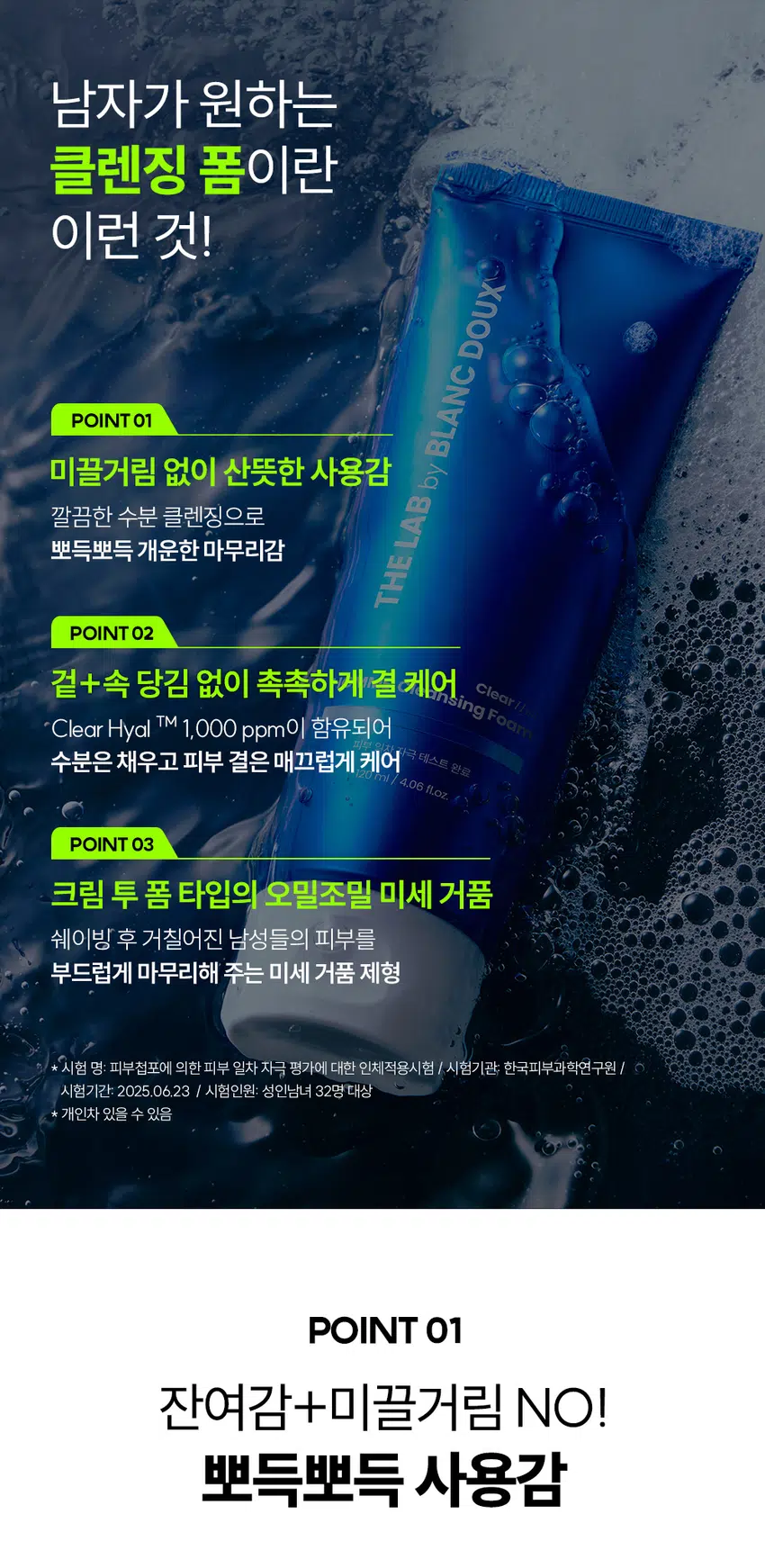 잔여감 없이 촉촉한  
클리어 히알 옴므 클렌징 폼  
세정은 깔끔하게 피부는 촉촉하게  
DOUX BLANC THE LAB by HOMME Cleansing Foam Clear  
부 일의 자극 100ml  
RECOMMEND 이런 클렌징 폼을 찾는 남성분들께 추천합니다!  
당김 없이 촉촉한 보습감  
미끌거리지 않고 개운한 마무리  
잦은 면도로 예민해진 피부  
사용 후 촉촉한 클렌징 남자가 원하는 클렌징 폼이란 이런 것!  
DOUX BLANC POINT 01 미끌거림 없이 산뜻한 사용감 by 깔끔한 수분 클렌징으로 뽀득뽀득 개운한 마무리감 LAB THE  
POINT 02 겉+속 당김 없이 촉촉하게 결 케어싱 폼 Clear Clear Hyal TM 1,000 ppm이 함유되어 수분은 채우고 피부 결은 매끄럽게 케어 극 테스트 완료 4.06 fl.oz.  
POINT 03 크림 투폼 타입의 오밀조밀 미세 거품 쉐이빙 후 거칠어진 남성들의 피부를 부드럽게 마무리해 주는 미세 거품 제형  
시험 명: 피부첩포에 의한 피부 일차 자극 평가에 대한 인체적용시험 /시험기관: 한국피부과학연구원 / 시험기간: 2025.06.23 / 시험인원: 성인남녀 32명 대상  
개인차 있을 수 있음  
POINT 01 잔여감+미끌거림 NO! 뽀득뽀득 사용감 크림 투 폼으로 부드러운 생크림 같은 제형 잔여감 TEST· 자체 테스트/ 소비자 이해를 돕기 위한 예시 이미지입니다.  
POINT 02 Clear Hyal TM 성분으로 당김 없이 촉촉한 마무리 THE LAB의 독자적인 수분 TM THE LAB by BLANC DOUX Clear HyalTM 1,000 ppm 저분자 히알루론산 피부 수분 충전 베타인 피부 장벽 케어·보습 PHA 피부 결 케어· 원료적 특성에 한함  
Clear HyalTM 1,000ppm이 세안 후 당김 없는 촉촉함을 선사합니다.  
DOUX BLANC 人q LAB THE ClearHoel HOMME Cleansing Foam 피부 일자자극테스트 완료 120ml/ 4.06fl.oz  
더 촉촉하게 수분만 남기는 남자의 클렌징폼 원료적 특성에 한함  
POINT 03 미세 거품으로 자극 없이 말끔한 세안! 더랩이니까 성분도 건강하게!  
DOUX BLANC by LAB THE HOMME Cleansing Foom Clear BOUNDOBLE 원 ### 400%  
스크럽 미네랄 합성색소 BHA SLS 에센셜 입자 오일 합성향료 AHA SLES 오일 GRAS임이 확인된 시트릭애씨드 및 그 염류 제외  
★ 더랩의 성분배제 7원칙 기준 매일 사용해도 피부자극 0.00%  
'더랩 바이 블랑두 클리어 하말 몸으 올인원 에열전 외 4종'의 boux NC  
피부점포에 의한 피부 일차 자극 평가에 대한 인체적용시험 LAB 2. 피부첩포시험에 의한 피부 일차 자극 평가 결과  
시험대상자 32명을 대상으로 피부점포시험을 한 결과는 다음과 같다(표 4) THE  
1) 시험물질 #1은 첩모 제거 후 30분, 24시간, 48시간 경과 후에 자극이 관찰되지 않았다. 평균 피부반응도는 0.00으로 한정기준에 따라 무자극으로 판정되었다.  
2) 시험물질 #2는 첩도 제거 후 30분, 24시간, 48시간 경과 후에 자극이 관찰되지 않았다. 평균 피부반응도는 0.00으로 판정기준에 따라 무자극으로 판정되었다.  
3) 시험물질 #3은 첩포 제거 후 30분, 24시간, 48시간 경과 후에 자극이 관찰되지 않았다. 평균 피부반응도는 0.00으로 현장기준에 따라 무자극으로 판정되었다.  
4) 시험물질 #4는 첩모 제거 후 30분, 24시간, 48시간 경과 후에 자극이 관찰되지 않았다. 평균 피부반응도는 0.00으로 판점기준에 따라 무자극으로 판정되었다.  
5) 시험물질 #5는 점포 제거 후 30분, 24시간, 48시간 경과 후에 자극이 관찰되지 않았다. 평균 피부반응도는 0.00으로 판정기준에 따라 무자극으로 판정되었다.  
직부점포시험 결과 THE LAB by BLANC DOUX 시험물질 피부반응도 평균 시험물질명 반응자수 번호 30분 경과 24시간 경과 48시간 경과 피부반응도  
더럽 바이 블랑두 클리어 #5 0 0.0 0.0 0.0 0.00 히알 옴므 클렌징 품 다른 바이 영광두 0.0 LI 작업 몸으 클렌징 Cenled 여부 Negative contel) 수 00 0.0 00 0:00  
본 보고서는 「저작권법」 할 「영업비밀보호에 관한 법률 계 의거 한국피부과학연구원의 계산이므로 제 3차에게 무단으로 양도, 열람, 인용. 공개, 복제 항 전송할 수 없습니다.  
한국피부과학연구원 10 일차 피부 자극 테스트 완료 #저자극 #성분 스크리닝 완료 기관명 한국피부과학연구원 시험 기관 2025년 6월 23일 대상 시험대상자 선정 및 제외 기준을 만족하는 23~65세의 성인 남녀 32명 HOW TO USE  
미온수로 얼굴을 적신 후 적당량을 손에 덜어 충분히 거품을 내주세요.  
2 얼굴 전체에 부드럽게 문질러 깨끗이 씻어내 주세요.  
DHY18 BLANC ¥1950 DHY가 남자들의 클리어 히알 옴므 수분 데일리 루틴  
OR STEP1 STEP 2 STEP 3 STEP 4  
클리어 히알 옴므 클렌징폼 토너 올인원 에멀전 선크림 톤커버 크림 #뽀득 클렌저 #피부 결 개선 #수분 잠금 #끈적임 제로 #4 MIX 올인원 TEXTURE  
기분 좋은 세정을 위한 뽀득 + 크리미한 제형 THE LAB by BLANC DOUX 오밀조밀 미세 버블 + '크림 투폼' 클렌징  
본 상품 정보(상품 상세, 상품 설명 등)의 내용은 협력사가 직접 등록한 것 입니다.  
상품정보제공 고시 제품명 더랩 바이 블랑두 클리어 히알 옴므 클렌징 폼 120ml 용량 또는 중량 120ml / 4.06fl.oz. 제품 주요 사양 모든 피부 타입 사용기한 또는 개봉 전 36개월, 개봉 후 12개월 개봉 후 사용 기간 사용방법 본품 적당량을 취해 피부에 골고루 펴바른다 제조업자 및 화장품 제조업자: (주)아리아코스메틱 책임(제조)판매업자 화장품책임판매업자: (주)에런케이 제조국 대한민국 화장품법에 따라 정제수, 미리스틱애씨드, 글리세린, 포타슘하이드록사이드, 팔미틱애씨드, 스테아릭애씨드, 코코-글루코사이드, 라우라마이드디이에이, 글루코노락톤, 베타인, 하이드롤라이즈드하이알루로닉애씨드(100ppm), 글라이콜다이스테아레이트, 다이프로필렌글라이콜, 하이드록시아세토페논, 카프릴릴글라이콜, 부틸렌글라이콜, 다이소듐이디티에이, L 2-헥산다이올, 다이포타슘글리시리제이트 식품의약안전처 무 심사 필 유무(기능성화장품) 용법/용량 사용시의 주의사항 1. 화장품 사용 시 또는 사용 후 직사광선에 의하여 사용부위가 붉은 반점, 부어오름 또는 가려움증 등의 이상 증상이나 부작용이 있는 경우에는 전문의 등과 상담할 것 2. 상처가 있는 부위 등에는 사용을 자제할 것 3. 보관 및 취급 시 주의사항 가) 어린이의 손이 닿지 않는 곳에 보관할 것 나) 직사광선을 피해서 보관할 것 품질보증기준 본 제품에 이상이 있을 경우 공정거래위원회 고시 "소비자분쟁해결기준"에 의하여 보상해 드립니다. 소비자상담 더랩 바이 블랑두 고객센터/ 02-544-5996 관련 전화번호