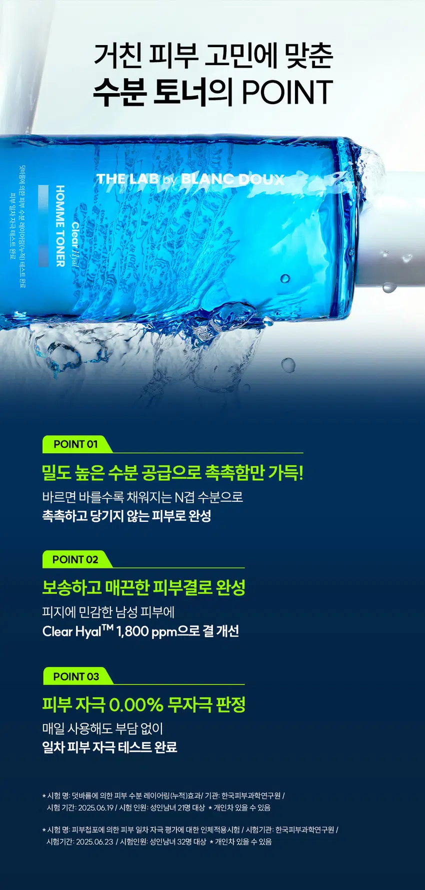 거칠고 푸석한 남자 피부에는  
클리어 히알 옴므 토너  
빠른 수분 공급과 결 케어로 피부를 산뜻하게  
DOUX BLANC  
by LAB THE  
Clear HOMME TONER  
RECOMMEND  
이런 토너를 찾는 남성분들께 추천합니다!  
확실한 수분으로 빠르게 촉촉함 UP  
피부 결이 지저분해 보일 때  
면도 후 자극받은 피부 진정  
끈적임 없이 가벼운 마무리감  
거친 피부 고민에 맞춘  
수분 토너의 POINT  
덧바름에 의한  
피부  
일차  
수분  
자극  
Clear  
레이어링(누적) 테스트  
테스트  
TONER  
완료  
Hyal  
완료  
POINT 01  
밀도 높은 수분 공급으로 촉촉함만 가득!  
바르면 바를수록 채워지는 N겹 수분으로  
촉촉하고 당기지 않는 피부로 완성  
POINT 02  
보송하고 매끈한 피부결로 완성  
피지에 민감한 남성 피부에  
Clear HyalTM 1,800 ppm으로 결 개선  
POINT 03  
피부 자극 0.00% 무자극 판정  
매일 사용해도 부담 없이  
일차 피부 자극 테스트 완료  
*시험 명: 덧바름에 의한 피부 수분 레이어링(누적)효과 / 기관: 한국피부과학연구원 /  
시험 기간: 2025 06, 19 / 시험 인원: 성인남녀 21명 대상 ★ 개인차 있을 수 있음  
*시험 명: 피부첩포에 의한 피부 일차 자극 평가에 대한 인체적용시험 / 시험기관: 한국피부과학연구원 /  
시험기간: 2025.06.23 / 시험인원: 성인남녀 32명 대상 ★ 개인차 있을 수 있음  
POINT 01  
바르면 바를수록  
채워지는 N겹 수분  
N겹 수분충전  
140.33%  
140  
130  
120  
110  
100  
102.31%  
90  
1회 사용 직후 3회 사용 후  
· 시험 명: 덧바름에 의한 피부 수분 레이어링(누적)효과에 대한 인체적용시험 / 기관: 한국피부과학연구원 /  
시험기간: 2025.06.19 / 시험 인원: 성인남녀 21명 대상  
피부 깊은 곳까지 수분을 전달하는  
Clear HyalTM  
POINT 02  
피지 분비량이 많고  
민감한 남성 피부  
유수분 밸런스가  
건강한 피부  
무너진 피부  
거칠고 푸석한 남성 피부 고민에 맞춘  
진짜 수분 토너  
BLANC.DOUX  
Clear/Hial  
HOMME TONER  
원외부 수분 레이어링(누적) 테스트 완료  
피부 일차 자극 테스트 완료  
200 ml 6.76 floz.  
피지분비 거친피부 적은 수분량  
Clear HyalTM로  
피부 결을 매끈하게  
THE LAB의 독자적인 수분TM  
THE LAB by BLANC DOUX  
Clear HyalTM 1,800 ppm  
저분자 히알루론산 피부 수분 충전  
베타인 피부 장벽 케어 보습  
PHA 피부 결 케어  
★ 원료적 특성에 한함  
번들거리는 피부를 결 케어로  
산뜻 & 보송하게  
BEFORE AFTER  
★ 제품의 이해를 돕기 위한 자체 시연 이미지입니다.  
POINT 03  
매일 사용해도  
피부자극 0.00%  
'대입 바이 블랑두 클리어 히알 옴므 올인원 에멀전 외 4층'의  
피부첩포에 의한 피부 일차 자극 평가에 대한 인체적용시험  
시험대상자 32명을 대상으로 피부첩포시험을 한 결과는 다음과 같다(표 40).  
1) 시험물질 #1은 첩포 제거 후 30분, 24시간, 48시간 경과 후에 자극이 관찰되지 않았다.  
피부반응도는 0.00으로 판정기준에 따라 무자극으로 판정되었다.  
2) 시험물질 #2는 첩포 제거 후 30분, 24시간, 48시간 경과 후에 자극이 관찰되지 않았다.  
평균 피부반응도는 0.00으로 판정기준에 따라 무자극으로 판정되었다.  
3) 시험물질 #3은 첩포 제거 후 30분, 24시간, 48시간 경과 후에 자극이 관찰되지 않았다.  
평균 피부반응도는 0.00으로 판정기준에 따라 무자극으로 판정되었다.  
4) 시험물질 #4는 첩포 제거 후 30분, 24시간, 48시간 경과 후에 자극이 관찰되지 않았다.  
평균 피부반응도는 0.00으로 판정기준에 따라 무자극으로 판정되었다.  
5) 시험물질 #5는 첩포 제거 후 30분, 24시간, 48시간 경과 후에 자극이 관찰되지 않았다.  
평균 피부반응도는 0.00으로 판정기준에 따라 무자극으로 판정되었다.  
THE LAB by BLANC DOUX  
시험물질 피부반응도 평균  
시험물질명 반응자수  
번호 30분 경과 24시간 경과 48시간 경과 피부반응도  
더랩 바이 블랑두 클리어 히알 옴므 토너 #4 0 0.0 0.0 0.0 0.00  
다15 바이 블랑두 클리어 히알 옴므 토너 #5 0 0.0 0.0 0.0 0.00  
더랩 바이 블랑두 클리어 히알 옴므 클렌징 폼 #6 0 0.0 0.0 0.0 0.00  
Denilled (Negative control) #7 0 0.0 0.0 0.0 0.00  
본 보고서는 「저작권법」 및 「영업비밀보호에 관한 법률」에 의거 한국피부과학연구원의 재산이므로  
제3자에게 무단으로 양도, 열람, 인용 공개, 복제 및 전송할 수 없습니다.  
한국피부과학연구원 10  
일차 피부 자극 테스트 완료  
#저자극 #성분 스크리닝 완료  
기관명 한국피부과학연구원  
시험 기관 2025년 6월 23일  
대상 시험대상자 선정 및 제외 기준을 만족하는 23~65세의 성인 남녀 32명  
HOW TO USE  
1. 아침, 저녁 세안 후 손바닥에 적당량을 덜어주세요.  
2. 피부 결에 따라 얼굴 안쪽에서 바깥쪽으로  
가볍게 톡톡 두드리며 흡수시켜 주세요.  
TIP  
듬뿍 발라도 끈적임 없이 빠르게 흡수돼요!  
화장 솜에 듬뿍 적셔서 얼굴에 올려놓으면  
마스크 팩으로도 사용하실 수 있어요.  
남자들의 클리어 히알 옴므  
수분 데일리 루틴  
STEP1 STEP 2 STEP 3 STEP 4  
클리어 히알 옴므 클렌징폼 → 클리어 히알 옴므 토너 → 클리어 히알 옴므 올인원 에멀전 → 클리어 히알 옴므 선크림  
#뽀득 클렌저 #피부 결 개선 #수분 잠금 #끈적임 제로 #4 MIX 올인원  
TEXTURE  
잔여감 + 끈적임 없이  
산뜻한 워터리 제형  
THE LAB by BLANC DOUX  
잔여감 없이 깔끔하고 빠르게 피부에 흡수  
본 상품 정보(상품 상세, 상품 설명 등)의 내용은 협력사가 직접 등록한 것 입니다.  
상품정보제공 고시  
제품명 더랩 바이 블랑두 클리어 히알 옴므 토너 200ml  
용량 또는 중량 200 ml / 6.76fl. oz.  
제품 주요 사양 모든 피부타입  
사용기한 또는 개봉 전 36개월, 개봉 후 12개월  
개봉 후 사용 기간  
사용방법 본품 적당량을 취해 피부에 골고루 펴 바른다  
제조업자 및 화장품 제조업자: 리봄화장품(주)  
책임(제조)판매업자 화장품책임판매업자: (주)에런케이  
제조국 대한민국  
화장품법에 따라 정제수, 다이프로필렌글라이콜, 하이드플라이즈드하이알루로닉애씨드(300 ppm),  
기재 표시하여야 하는 베타인, 글루코노락톤, 글리세린, 하이드록시아세토제논,카프릴릴글라이콜,  
모든 성분(전성분) 하이드록시에틸우레아, 메틸프로판다이올, 에틸헥실글리세린, 소듐시트레이트,  
시트 릭애씨드, 스테아레스-30. 부틸렌글라이콜, 베타-글루칸,  
다이포타슘글리시리제이트  
식품의약안전처  
무  
심사 필 유무(기능성화장품)  
용법/용량  
사용시의 주의사항  
1. 화장품 사용 시 또는 사용 후 직사광선에 의하여 사용부위가 붉은 반점, 부어오름  
또는 가려움증 등의 이상 증상이나 부작용이 있는 경우에는 전문의 등과 상담할 것  
2. 상처가 있는 부위 등에는 사용을 자제할 것  
3. 보관 및 취급 시 주의사항  
가) 어린이의 손이 닿지 않는 곳에 보관할 것  
나) 직사광선을 피해서 보관할 것  
품질보증기준 본 제품에 이상이 있을 경우 공정거래위원회 고시  
"소비자분쟁해결기준"에 의하여 보상해 드립니다.  
소비자상담  
더랩 바이 블랑두 고객센터 / 02-544-5996  
관련 전화번호