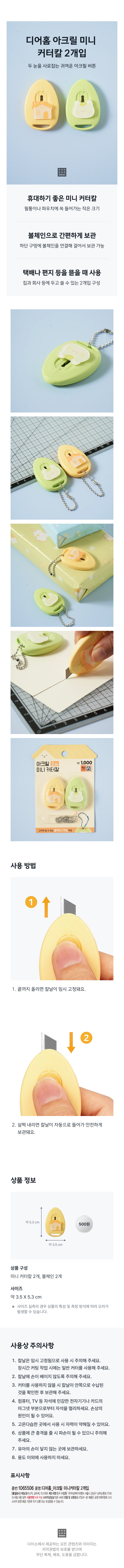 Two Dearhome acrylic mini cutter knives
Cute acrylic buttons that catch both eyes
A mini cutter knife that is great to carry
Small size that fits comfortably in a pencil case or pouch
Easy storage with ball chain
A ball chain is connected to the bottom hole so it can be hung and stored
Used to open couriers, letters, etc
A two-intervention configuration that can be used at home or at work
Provides 2 ball chains that can be hung on the hook
How to use
1. If you raise it all the way up, the blade will be temporarily fixed.
2. When you lower it slightly, the blade automatically retracts and is stored safely.
Product composition
2 mini cutter knives, 2 ball chains
Size
Approximately 3.5 X 5.3 cm
In the case of actual size measurement, errors may occur depending on the characteristics of the product and the measurement method.
Precautions for use
1. The blade is temporarily fixed, so please be careful when using it. When cutting for a long time, please use a regular cutter.
2. Be careful not to cut your hands with the blade.
3. When not using the cutter, make sure the blade is stored inside before storing it.
4. Keep magnets away from magnet-sensitive electronic devices such as computers and TVs, or the magnet part of cards. It may cause damage.
5. When used in places with high temperature and humidity, the magnetic force may weaken.
6. Please be careful as it may cause damage if it causes a significant impact to the product.
7. Keep out of reach of infants.
8. Do not use for any purpose other than.
Indications
Part number: 1065506
Product Name: Deer Home Acrylic Mini Cutter Knife 2 pcs
Material: Plastic, Metal, Magnet
Country of manufacture: China
Source of income: Asung HMP Co., Ltd. 6th floor, Dogok-dong, 2748 Nambusunhwan-ro, Gangnam-gu, Seoul
Age of use: 14 years or older
Consumer consultation: 0522-4400
Return and exchange location: Where to purchase