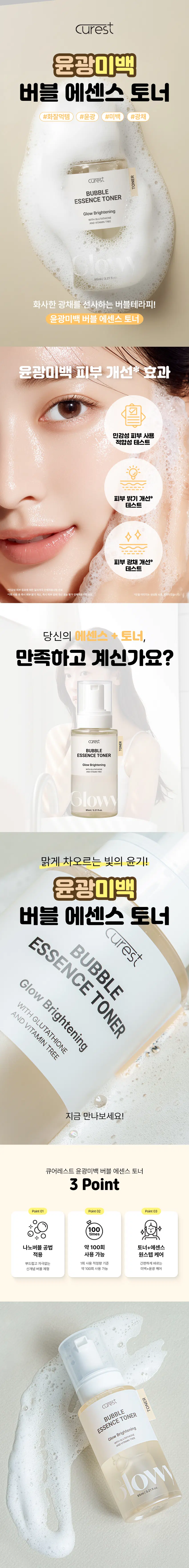 큐어레스트 윤광미백 버블 에센스 토너  
#화잘먹템 #윤광 #미백 #광채  
TONER  
큐어레스트  
BUBBLE  
ESSENCE TONER  
Glow Brightening  
WITH GLUTATHIONE  
AND VITAMIN TREE  
화사한 광채를 선사하는 버블테라피!  
윤광미백 버블 에센스 토너  
윤광미백 피부 개선*효과  
민감성 피부 사용 적합성 테스트  
피부 밝기 개선* 테스트  
(BARGER)  
◆  
피부 광채 개선* 테스트  
당신의 에센스+토너, 만족하고 계신가요?  
큐어레스트  
TONER  
BUBBLE  
ESSENCE TONER  
GlowBrightening  
Glowy  
맑게 차오르는 빛의 윤기!  
윤광미백 버블 에센스 토너  
큐어레스트  
ESSENCE TONER  
BUBBLE  
Glow Brightening  
WITH GLUTATHIONE  
AND VITAMIN TREE  
지금 만나보세요!  
큐어레스트 윤광미백 버블 에센스 토너  
3 Point  
Point01 Point02 Point03  
100  
나노버블 공법 약 100회 토너+에센스 적용 사용 가능 원스텝 케어  
부드럽고 자극 없는 1회 사용 적정량 기준 간편하게 바르는  
신개념 버블 제형 약 100회 사용 가능 미백+윤광 케어  
TONER  
큐어레스트  
BUBBLE  
ESSENCE TONER  
WITH GLUTATHIONE Brightening  
Glow  
AND VITAMIN TREE  
Slow  
95ml/3.21fl.oz.  
POINT 01  
특허받은 나노버블 공법  
(특허 제10-2697899호)  
기존의 물리적 추출 공법  
큐어레스트 나노버블 공법  
화장품 신기술 '나노버블 공법'을 이용한 차별성 있는 제품!  
POINT 02  
쫀쫀! 풍성한 버블 제형  
BUBBLE~  
BUBBLE  
흘러내림 없이 착 붙  
피부를 더욱 편안하게 감싸줍니다.  
POINT 03  
실험에서 확인된 변화  
민감성 피부 사용 적합성 테스트  
시험 결과 확인서  
물림메일포스 시험 종류 일자  
사용  
시험 항목 제품명 자극지수  
민감성 피부 사용 큐어레스트 수분 전형  
적합성 테스트 큐어레스트 윤광  
WWW.MARWAR  
*임상명 : 민감성 피부 접착에 의한 일국적적용시험  
*시험기관 :(주)휴먼 피부임상시험센터  
*2025.09.02-09.04 1만 19세 이상 성인 남녀 31명 (개인차 있음)  
1회 사용 후 즉시 피부 밝기 개선  
피부색 66.9  
밝기 (IT) 밝기 개선 66.65  
66.6 0.84%  
66.3  
66.10  
66.0  
제품 사용 전  
"임상명 : 1회 사용 후 즉시 피부 계산, 계산, 즉시 피부 광채 개선 효능 평가 인적용시험  
*시험기관 :(주)휴먼 피부임상시험센터  
"2025,08,04-0005) 인 18세 이상 남자 27원 (확전자 연음)  
1회 사용 후 즉시 피부 광채 개선  
피부 62  
윤기  
(A.U.) 광채 개선  
9.28%  
56  
54.21  
53  
제품 사용 전  
영수증은 : 지참여로 특히 제40에 계산, 적힌 경우 해당 경우) 있게 용할 수 있습니다.  
*시험기관 :(주)휴먼 피부영상시험센터  
*2025:08,04-0905 (인 18세 이상 남자 27명 (개인자 연동)  
POINT 04  
두 가지 핵심 성분  
○  
글루타티온 비타민나무 추출물  
글루타티온은 피부가 본래의 빛을 찾을 수 있도록 비타민나무 열매에서 얻은 추출물은  
은은하게 감싸안아 피부에 화사한 생기를 전달해주고  
맑고 균일한 결로 돌아가게 도와줍니다. 지친 하루에 은은한 빛을 더해줍니다.  
*본 자료는 원료적 특성에 한함  
POINT 05  
'화잘먹' 필수템!  
쫀쫀하게 밀착되는 #화잘먹 피부  
꼼꼼히 채우는 미백 에너지  
큐어레스트  
BUBBLE  
ESSENCE TONER  
OW  
수 있습니다.  
생성형 AI로 제작되었습니다. 윤광+미백을 한 번에 해결하는  
더-간편한 원스텝 케어  
큐어레스트  
ESSENCE TONER  
BUBBLE  
Glow Brightening TONER  
WITH GLUTATHIONE  
AND VITAMIN TREE  
Glowy  
95ml/3.21fl.oz.  
가볍게 펌핑하고  
부드럽게 펴 바르세요!  
하루의 피부 진정을 위한  
데일리 스킨 토너!  
01 세안 후 적당량 손에 펌핑  
02 피부에 골고루 바르기  
03 부드럽게 두드려 흡수시키면 마무리!  
*모델 이미지는 생성형 AI로 제작되었습니다.  
윤광미백 버블 에센스 토너  
이런 분들께 추천드려요!  
✓ 칙칙하고 어두운 피부톤이 고민인 분  
미백과 광채 효과를 동시에 원하는 분  
✓ 메이크업 전 피부 결과와 윤기를 정돈하고 싶은 분  
, 매일 가볍게 사용할 수 있는 미백 토너를 찾는 분  
윤광미백 버블 에센스 토너  
피부를 밝혀주는 윤광 미백 케어!  
큐어레스트  
BUBBLE  
ESSENCE TONER TONER  
Glow Brightening  
WITH GLUTATHIONE  
AND VITAMIN TREE  
Blow  
95ml/3.21fl.oz.  
매일 루틴으로 맑고 균일한 피부톤, 피부가 가진 원래의 빛을 다시 밝혀보세요!  
본 상품 정보(상품상세, 상품 설명 등)의 내용은 협력사가 직접 제작한 것입니다.  
제품 정보  
제품명 큐어레스트 윤광미백 버블 에센스 토너  
용량 95mL/3.21 fl.oz.  
제품 주요 사양 모든 피부 타입  
기능성 미백·주름개선 2중 기능성 화장품  
화장품 제조업자 삼성메디코스(주) | 경기도 화성시 향남읍 제약공단4길 22  
화장품 책임판매업자 삼성메디코스(주) | 경기도 화성시 향남읍 제약공단4길 22  
유통기한 개봉일로부터 12개월  
제조국 한국  
주의사항 고온 또는 저온의 장소 및 직사광선이 닿는 곳에는 보관하지 말 것  
전성분  
정제수, 메틸프로판다이올, 글리세레스-26, 다이프로필렌글라이콜, 부틸렌글라이콜, 1,2-헥산다이올, 나이아신아마이드,  
폴리글리세릴-10라우레이트, 글리세릴글루코사이드, 트레할로오스, 메틸글루세스-20, 글리세린, 잔탄검, 에틸헥실글리세린,  
아데노신, 소듐하이알루로네이트, 다이소듐이디티에이, 티옥틱애씨드, 뽕나무열매추출물, 약모밀추출물, 포도추출물,  
사과추출물, 비타민나무추출물, 글루타티온, 레몬추출물, 오렌지추출물, 향료  
Water, Methylpropanediol, Glycereth-26, Dipropylene Glycol, Butylene Glycol, 1,2-Hexanediol, Niacinamide,  
Polyglyceryl-10 Laurate, Glyceryl Glucoside, Trehalose, Methyl Gluceth-20, Glycerin, Xanthan Gum,  
Ethylhexylglycerin, Adenosine, Sodium Hyaluronate, Disodium EDTA, Thioctic Acid, Morus Alba Fruit Extract,  
Houttuynia Cordata Extract, Vitis Vinifera (Grape) Fruit Extract, Pyrus Malus (Apple) Fruit Extract,  
Hippophae Rhamnoides Extract, Glutathione, Citrus Limon (Lemon) Fruit Extract, Citrus Aurantium Dulcis (Orange)  
Fruit Extract, Fragrance  
사용할 때의 주의사항  
[사용할 때의 주의사항]  
1. 화장품 사용 시 또는 사용 후 직사광선에 의하여 사용 부위가 붉은 반점, 부어오름 또는 가려움증 등의 이상 증상이나  
부작용이 있는 경우에는 전문의 등과 상담할 것  
2. 상처가 있는 부위 등에는 사용을 자제할 것  
3. 보관 및 취급 시 주의사항  
가) 어린이의 손이 닿지 않는 곳에 보관할 것  
나) 직사광선을 피해서 보관할 것  
*본 제품에 이상이 있을 경우 공정거래위원회, 고시 소비자 분쟁 해결 기준에 의거 교환 또는 보상받을 수 있습니다.  
[소비자상담실] 070-4263-1276