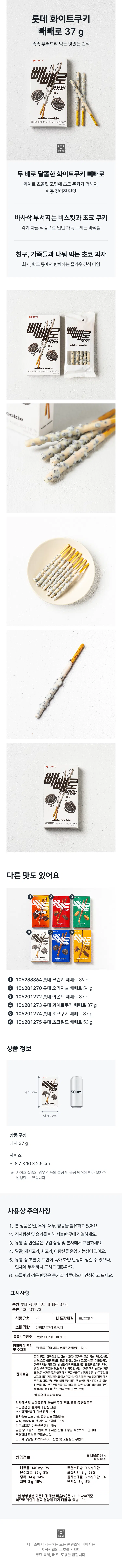 롯데 화이트쿠키 빼빼로 37g  
똑똑 부러뜨려 먹는 맛있는 간식  
빼빼로 PEPERO cookie  
화이트쿠키37g(185kcal) 과자18%  
osico  
두 배로 달콤한 화이트쿠키 빼빼로  
화이트 초콜릿 코팅에 초코 쿠키가 더해져  
한층 깊어진 단맛  
바사삭 부서지는 비스킷과 초코 쿠키  
각기 다른 식감으로 입안 가득 느끼는 바삭함  
친구 가족들과 나눠 먹는 초코 과자  
회사 학교 등에서 함께하는 즐거운 간식 타임  
빼빼로 PEPERO whitecookie  
Ent ●LOTTE 빼빼로 PEPERO  
다른 맛도 있어요  
⑥  
빼빼로  
① 106288364 롯데 크런키 빼빼로 39g  
② 106201270 롯데 오리지널 빼빼로 54g  
③ 106201272 롯데 아몬드 빼빼로 37g  
④ 106201273 롯데 화이트쿠키 빼빼로 37g  
⑤ 106201274 롯데 초코쿠키 빼빼로 37g  
⑥ 106201275 롯데 초코필드 빼빼로 53g  
상품정보  
약16cm  
약8.7cm  
상품 구성  
과자 37g  
사이즈 약8.7X16X2.5cm  
※ 사이즈 실측 시 상품 특성 및 측정 방식에 따라 오차 발생 가능  
사용상 주의사항  
1. 본상품은 밀 우유 대두 땅콩 함유  
2. 직사광선 및 습기 피해 서늘한 곳에 진열  
3. 유통 중 변질품은 구입 상점 및 본사 교환  
4. 달걀 돼지고기 쇠고기 아황산류 혼입 가능성  
5. 유통 중 초콜릿 표면 녹아 하얀 반점 생길 수 있으나 인체 무해  
6. 초콜릿 검은 반점은 쿠키칩가루이므로 안심  
표시사항  
품명: 롯데 화이트쿠키 빼빼로37g  
품번: 106201273  
식품유형: 과자  
내포장재질: 폴리프로필렌  
소비기한: 밑면 표기일까지(연월일)  
품목보고번호: F2(양산) 19780614009578  
영업소재지: 롯데빌푸드(주) 서울시 영등포구 양평로19길19  
밀가루(밀: 미국산 캐나다산) 과자(밀가루(밀: 미국산 캐나다산) 설탕 쇼트닝(팜올레인우 말레이시아산) 코코아분말 기타과당) 가공유지(닝 가포르산 해바라기유 경우 레시틴 비타펜) 슈탕 유량 유망 혼합분유(전지분유 탈영유청막투과분말) 가공연유 쇼트닝 가공  
원재료명: 버터 전분가공품 맥아엑기스 전지분골드1 정제소금 산도조절제 3종 레시틴 기타과당 글리세린지방산에스테르 혼합페제(알토덱스트린 밀가루 변성전분 마세토인 비타민B1염산염 비타민C 카페인 나트륨 알긴산프로필렌글리콜 메틸 피-털트-부틸피닐아세테이트) 향료3종 효소제 효모 땅콩분말 아몬드분말  
밀 우유 대두 땅콩 함유  
직사광선 및 습기 피해 서늘한 곳 진열 유통 중 변질품은 구입상점 및 본사 항상 교환  
소비자기본법에 의한 피해 보상  
휴지줍는 고운마음 안버리는 밝은마음  
부정 불량식품 신고: 국번없이 1399  
달걀 쇠고기 아황산류 혼입 가능  
유통 중 초콜릿 표면 녹아 하얀반점 생길 수 있으나 인체 무해  
소비자상담실: 1522 4400  
반품 및 교환장소: 구입처  
영양정보 총내용량37g  
나트륨 140mg 7% 트랜스지방 0.5g 미만  
탄수화물 25g 8% 포화지방 8g 53%  
당류 14g 14% 콜레스테롤 5mg 미만 1%  
지방 8g 15% 단백질 3g 5%  
1일 영양기준치(2000kcal 기준)에 대한 비율  
다이소에서 제공하는 모든 콘텐츠와 이미지는 저작권법의 보호를 받으며 무단 복제 배포 도용을 금합니다.