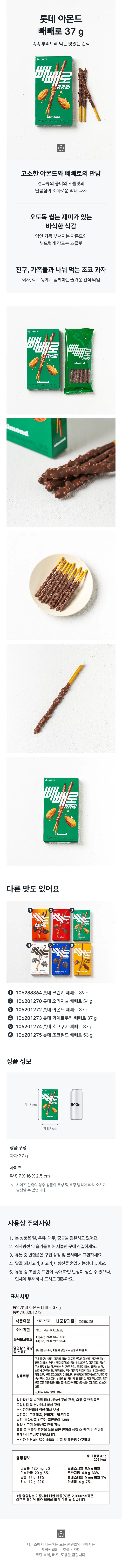 롯데 아몬드 빼빼로 37g  
똑똑 부러뜨려 먹는 맛있는 간식  
빼빼로  
고소한 아몬드와 빼빼로의 만남  
견과류의 풍미와 초콜릿의 달콤함이 조화로운 막대 과자  
오도독 씹는 재미가 있는 바삭한 식감  
입안 가득 부서지는 아몬드와 부드럽게 감도는 초콜릿  
친구 가족들과 나눠 먹는 초코 과자  
회사 학교 등에서 함께하는 즐거운 간식 타임  
빼빼로  
PEPERO  
빼빼  
PEPERO  
다른 맛도 있어요  
빼빼로 2  
빼돌뼈  
빼빼로 빼빼로  
① 106288364 롯데 크런키 빼빼로 39g  
② 106201270 롯데 오리지널 빼빼로 54g  
③ 106201272 롯데 아몬드 빼빼로 37g  
④ 106201273 롯데 화이트쿠키 빼빼로 37g  
⑤ 106201274 롯데 초코쿠키 빼빼로 37g  
⑥ 106201275 롯데 초코필드 빼빼로 53g  
상품 정보  
빼빼로  
약 16cm  
약 8.7cm  
상품 구성  
과자 37g  
사이즈  
약 8.7X16X2.5cm  
사이즈 실측 시 상품의 특성 및 측정 방식에 따라 오차 발생 가능  
사용상 주의사항  
1. 본상품은 밀 우유 대두 땅콩 함유  
2. 직사광선 및 습기 피해 서늘한 곳에 진열  
3. 유통 중 변질품은 구입 상점 및 본사에서 교환  
4. 달걀 돼지고기 쇠고기 아황산류 혼입 가능성  
5. 유통 중 초콜릿 표면 녹아 하얀 반점 생길 수 있으나 인체에 무해  
표시사항  
품명: 롯데 아몬드 빼빼로 37g  
품번: 106201272  
식품유형: 초콜릿가공품  
내포장재질: 폴리프로필렌  
소비기한: 밑면 표기일까지(연 월 일)  
F2(양산) 1978061400958  
품목보고번호 F4(대전) 19960242067247  
영업소재지: 롯데웰푸드(주) 서울시 영등포구 양평로19길19  
준초콜릿(설탕 가공유지(싱가포르산) 혼합분유(싱가포르산) 코코아매스 유당)  
웰가루(월: 미국산 캐나다산) 아몬드(미국산)  
준초콜릿II(설탕 혼합분유 가공유지 코코아매스 유당) 설탕 쇼트닝 가공연유  
가공버터 전분가공품 맥아엑기스 전지분골드1  
원재료명: 정제소금 산도조절제3종 기타과당 혼합제제(말토덱스트린 밀가루  
변성전분 아세토인 비타민B1염산염 비타민C 카페인나트륨 알긴산  
프로필렌글리콜 메틸 피-털트-부틸피닐아세이트) 향료 효소제  
밀 대두 우유 땅콩 함유  
직사광선 및 습기 피해 서늘한 곳에 진열  
유통 중 변질품은 구입상점 및 본사에서 항상 교환  
소비자기본법에 의한 피해 보상  
휴지줍는 고운마음 안버리는 밝은마음  
부정 불량식품 신고는 국번없이 1399  
달걀 쇠고기 아황산류 혼입 가능  
유통 중 초콜릿 표면 녹아 하얀반점 생길 수 있으나 인체에 무해  
소비자 상담실:1522-4400 반품 및 교환장소:구입처  
영양정보 총내용량 37g  
나트륨 120mg 6% 트랜스지방 0.5g 미만  
탄수화물 20g 6% 포화지방 4.9g 33%  
당류 11g 11% 콜레스테롤 5mg 미만 1%  
지방 12g 22% 단백질 4g 7%  
1일 일부 영양성분의 경우 물건물품가액 2000kcal 기준  

※ 다이소에서 제공하는 모든 콘텐츠와 이미지는 저작권법의 보호를 받으며 무단 복제 배포 도용을 금합니다.  

(※ 오타 보정: "빼빼로 2" → "빼빼로 Ⅱ" 또는 "빼빼로 2"로 유지, "빼돌뼈" → "빼빼로"로 추정되나 원문 유지, "월:미국산,캐나다산" → "월(미국산, 캐나다산)" 등 띄어쓰기 및 기호 정리로 가독성 개선)  

※ 일본어로 추정되는 부분("火")은 의미 불명으로 원문 그대로 남겨둠. 특수문자(①~⑥ 등)는 유지.