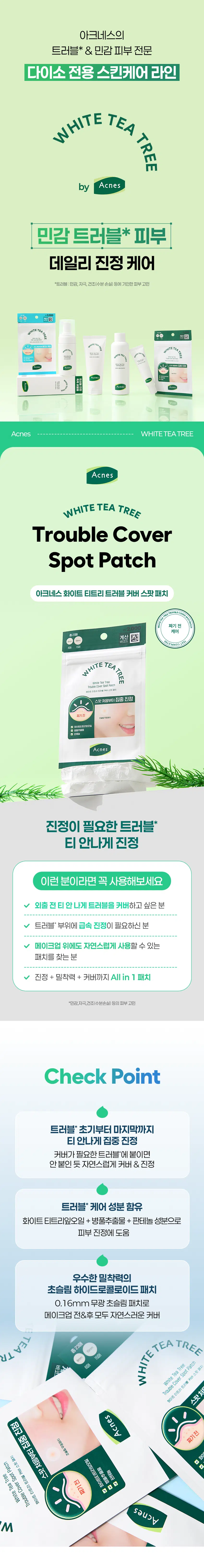 아크네스의  
트러블 & 민감 피부 전문  
다이소 전용 스킨케어 라인  
WHITE TEA TREE  
by Acnes  
민감 트러블 피부  
데일리 진정 케어  
*트러블:민감, 자극, 건조(수분 손실) 등에 기인한 피부, 고민  

Acnes WHITETEA TREE  
Acnes  
WHITE TEA TREE  
Trouble Cover  
Spot Patch  
아크네스 화이트 티트리 트러블 커버 스팟 패치  
짜기 전  
케어  
계산  
WHITE TEA TREE  
somiteTeaTree  
TroubleCoverSpotPatch  
화이트티트리트러블커버스팟패치  
스팟 처음부터 집중 진정  
짜기 전  
초출림무용업소  
, 화이트티트리앙오일  
☑ 판테놀 추출물  
. 판테놀  
Acnes  
진정이 필요한 트러블  
티 안나게 진정  
이런 분이라면 꼭 사용해보세요  
✓ 외출 전 티 안나게 트러블을 커버하고 싶은 분  
트러블 부위에 급속 진정이 필요하신 분  
메이크업 위에도 자연스럽게 사용할 수 있는  
패치를 찾는 분  
진정 + 밀착력 + 커버까지 All in 1 패치  
*민감,자극,건조(수분손실) 등의 피부 고민  
Check Point  
트러블* 초기부터 마지막까지  
티 안나게 집중 진정  
커버가 필요한 트러블"에 붙이면  
안 붙인 듯 자연스럽게 커버 & 진정  
트러블* 케어 성분 함유  
화이트티트리잎오일 + 병풀추출물 + 판테놀 성분으로  
피부 진정에 도움  
우수한 밀착력의  
초슬림 하이드로콜로이드 패치  
0.16mm 무광 초슬림 패치로  
메이크업 전&후 모두 자연스러운 커버  
총23매 TREE  
WHITE TEA  
TR TEA  
150H  
TEAT 80H  
White Tea Tree  
Trouble Cover Spot Patch  
스팟처  
화이트 티트리 트러블 커버 스팟패치  
Acnes  
짜기 전  
M착 붙이고 감싸듯 누르면  
감쪽같이 피부에 착 - 붙어  
고민 부위를 진정시키고  
스팟 부위를  
눈에 띄지 않게 보호해요  
2  
아크네스 화이트 티트리의  
트러블* 케어  
#White tea tree  
#화이트티트리잎오일  
3가지 티트리 중 진정케어 성분인  
'알파피넨' 성분함량이 가장 높아  
피부 진정 케어를 도와줍니다.  
#an extract of disease grass  
#병풀추출물  
트러블* 부위 피부 붉은기*완화와  
진정케어에 도움을 줍니다.  
#panthenol  
#판테놀  
보습 성분이 피부에 수분을 더해,  
촉촉한 피부 상태를 유지할 수 있도록 도와줍니다.  
*트러블 민감,자극 :수분손실)등에기인한피부고민  
내용은 원료적 특성에 한함  
**피부자극에 의함  
3  
붙인듯 안붙인듯 0.16mm  
초슬림 스킨핏 패치  
가장자리가 얇은 베벨링 패치가  
긴급진정이 필요한 트러블*에 들뜸 없이 밀착!  
8mm 10mm  
2가지 사이즈 패치로  
트러블* 크기에 맞춰 착!  
메이크업 뭉침, 끼임 없는 초슬림패치로  
메이크업 전& 후에 언제든  
자연스럽게 커버하세요  
HOW TO USE  
부착 부위를 물기나 유분기 없이  
깨끗하게 건조시켜주세요  
칼선을 따라 박리지를 뜯어  
고민 부위에 붙여주세요  
부착 후, 손바닥으로 감싸듯  
2-3초간 눌러주세요  
제품이 하얗게 부풀어 올라  
더 이상 부착이 어려울 경우,  
제품을 가장자리부터 조심스럽게 떼어 주세요  
Acnes WHITE TEA TREE  
WHITE TEA TREE  
트러블* 진정케어라인  
STEP.1  
순하고 산뜻한 데일리 클렌징 케어  
폼클렌저 포밍워시  
#뽀득개운 #촉촉산뜻  
#약알칼리폼 #펌핑버블폼  
STEP.2  
민감 피부 저자극 진정 케어  
카밍토너 스팟크림  
#수분진정 #수시로진정  
#워터타입  
STEP.3  
티안나게 착! 짜기 전 스팟케어  
트러블 커버 스팟 패치  
#짜기 전 #집중진정  
티안나게 착! 짜고 난 후 스팟케어  
애프터케어 스팟패치  
#짜고 난 뒤 #애프터케어  
본성광강보험 및 성비 상품 설명 등의 내용은 블록시가 목집 작성한 것입니다.  
제품명 아크네스 화이트 티트리 트러블 커버 스팟패치  
용량 총23매(8mmx8매, 10mmx15매)  
제품 주요 사양 모든 피부 타입  
개봉 후 사용 기간 개봉 전 36개월, 개봉 후 즉시  
사용 방법 상세페이지 참조  
기능성 유무 해당 없음  
셀룰로오스검, 하이드로제바이티드폴리(C6-20올레펜,폴리아이스부텐,  
전성분 스타이렌/아이소프렌폴리피, 베아트리트라엔오일 1100gmt, 판테놀,  
병풀추출물, 정제수, 1,2-헥산다이올  
화장품 제조업자 (주)와이앤케이바이오코스  
화장품 책임판매업자 맨소래덤아시아퍼시픽(주)  
개봉 후 사용 시 표는 사용 후 역시 정산에 의하여 사평부터가 붉은  
반점, 부어요 할 또는 기업 제품 등의 이상 증상이 내부 적용이 있는 경우  
에는 전문의 등과 상담할 것  
사용할 때의  
나. 상처가 있는 부위 등에는 사용을 자제할 것  
주의사항  
다. 보관 및 취급 시 주의사항  
1) 어린이의 손이 닿지 않는 곳에 보관할 것  
2) 직사광선을 피해 보관할 것  
품질보증기준 ⌀20x⌀100000mm  
소비자상담실 02-717-1821