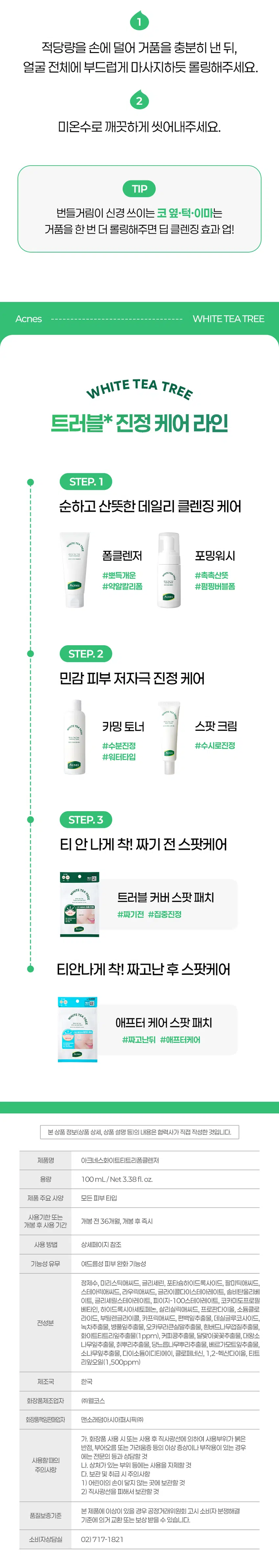 아크너 I스의  
트러블 민감피부 전문  
다이소 전용 스킨케어 라인  
WHITE TEA TREE  
민감 트러블 피부  
데일리 진정케어  
Acnes TETEATREE  
Acnes  
WHITE TEA TREE  
Foam Cleanser  
아크네스 화이트 티트리 폼 클렌저  
화이트  
화이트 티트리잎추출물이 함유된  
조밀하고 풍성한 거품이 피지와 노폐물을 말끔하게  
피부가 번들거리고 노폐물이 쌓일 때는  
산뜻하고 깨끗한 딥클렌징이 정답이죠.  
이런 분이라면 꼭 사용해보세요  
세안 후에도 모공에 잔여감이 느껴지는 분  
피부가 많이 번들거리시는 분  
저자극 클렌징폼을 찾는 분  
) 트러블 피부 맞춤 딥클렌징을 찾으시는 분  
민감 자극 건조(수분손실) 등의 피부고민  
Check Point  
인체적용 시험으로 확인된 트러블 케어  
트러블 케어 성분 함유  
각질·노폐물까지 케어하는 BHA  
피부 진정에 도움을 주는 화이트티트리잎추출물  
피지를 집중 관리하는 Anti Sebum P Complex  
뽀득 개운 약알칼리폼  
여드름성 피부에도 사용 적합!  
쫀쫀 풍성한 크림 거품으로 딥클린  
White Tea Tree  
피지는 말끔하게  
민감한 피부는 편안하게  
세안 후엔 산뜻하게  
모공까지 깨끗이 딥클렌징된 느낌이에요  
모공속 노폐물 세정력1)  
99.84%  
13853.81  
22.81  
1회 사용 후  
또는 선크림 잔여물 제거된다고 느껴요  
피지량2)  
44.21%  
134.52  
75.05  
여드름이 고민일 때 사용하고 싶어요  
여드름 부위 피부 진정효과3)  
14.93%  
11.04  
아크네스 화이트 티트리의  
트러블 케어  
#White tea tree  
#화이트티트리잎추출물  
3가지 티트리 중 진정 케어 성분인  
'알파피넨' 함량이 가장 높아  
피부 진정 케어를 해줍니다  
(특허제 10-1333676호  
#Anti Sebum P Complex  
피지케어 피부 진정 효과를 가진  
4가지 식물복합 콤플렉스로 트러블 케어 진정  
완화를 인정받은 트러블 케어 특히 원료입니다  
#BHA  
모공속 각질 노폐물을 딥클렌징하며  
번들거림과 피지를 깨끗하게 씻어내어  
산뜻한 피부 케어를 도와주는 원료입니다.  
통령 카나멜랄 황금  
손에서 풍성하게 만들어지는  
크리미 버블이 모공속 노폐물과 피지를  
말끔하게 세정해 개운하고 산뜻한  
피부 컨디션으로 마무리됩니다.  
매일매일 편안하게 사용하도록  
피부 자극 지수 0.00 확인  
적당량을 손에 덜어 거품을 충분히 낸 뒤  
얼굴 전체에 부드럽게 마사지하듯 롤링해주세요.  
2  
미온수로 깨끗하게 씻어내주세요.  
TIP  
번들거림이 신경 쓰이는 코 옆·턱·이마는  
거품을 한번 더 롤링해주면 딥 클렌징 효과 업!  
Acnes WHITETEA TREE  
WHITE TEA TREE  
트러블 진정 케어 라인  
STEP. 1  
순하고 산뜻한 데일리 클렌징 케어  
폼클렌저 포밍워시  
#뽀득개운 #촉촉산뜻  
Acnes #약알칼리폼 #펌핑버블폼  
STEP.2  
민감 피부 저자극 진정 케어  
카밍 토너 스팟 크림  
의료  
#수분진정 #수시로진정  
#워터타입  
Acnes  
STEP.3  
티 안나게 착! 짜기 전 스팟케어  
트러블 커버 스팟 패치  
#짜기 전 #집중진정  
티 안나게 착! 짜고 난 후 스팟케어  
HITETEA  
료 애프터 케어 스팟 패치  
#짜고난뒤 #애프터케어  
본 상품 정보(상품 상세 상품 설명 등)의 내용은 협력사가 직접 작성한 것입니다.  
제품명 아크네스 화이트 티트리 폼 클렌저  
용량 100mL/Net 3.38fl.oz.  
제품 주요 사양 모든 피부 타입  
사용기한 또는 개봉 전 36개월 개봉 후 즉시  
개봉 후 사용 기간  
사용방법 상세페이지 참조  
기능성 유무 여드름성 피부 완화 기능성  
정제수 미리스틱애씨드 글리세린 포타슘하이드록사이드 팔미틱애씨드  
스테아릭애씨드 라우릭애씨드 글라이콜다이스테아레이트 솔비탄올리베이트  
글리세릴스테아레이트 피이지-100스테아레이트 코카미도프로필 베타인  
하이드록시아세토페논 살리실릭애씨드 프로판다이올 소듐클로라이드  
부틸렌글라이콜 카프릭애씨드 편백잎추출물 데실글루코사이드  
전성분  
녹차추출물 병풀잎추출물 오카무라큰실말추출물 흰버드나무껍질추출물  
화이트티트리잎추출물(1ppm) 커피콩추출물 달맞이꽃꽃추출물 대왕소나무잎추출물  
칡뿌리추출물 당느릅나무뿌리추출물 베르가모트잎추출물 소나무잎추출물  
다이소듐이디티에이 클로페네신 1 2-헥산다이올 티트리잎오일(1 500ppm)  
제조국 한국  
화장품제조업자 (주)웰코스  
화장품책임판매업자 맨소래덤아시아퍼시픽(주)  
가. 화장품 사용 시 또는 사용 후 직사광선에 의하여 사용부위가 붉은 반점  
부어오름 또는 가려움증 등의 이상 증상이나 부작용이 있는 경우에는 전문의 등과 상담할 것  
사용할 때의  
나. 상처가 있는 부위 등에는 사용을 자제할 것  
주의사항  
다. 보관 및 취급 시 주의사항  
1) 어린이의 손이 닿지 않는 곳에 보관할 것  
2) 직사광선을 피해서 보관할 것  
본 제품에 이상이 있을 경우 공정거래위원회 고시 소비자 분쟁해결  
품질보증기준  
기준에 의거 교환 또는 보상 받을 수 있습니다.  
소비자상담실 02)717-1821