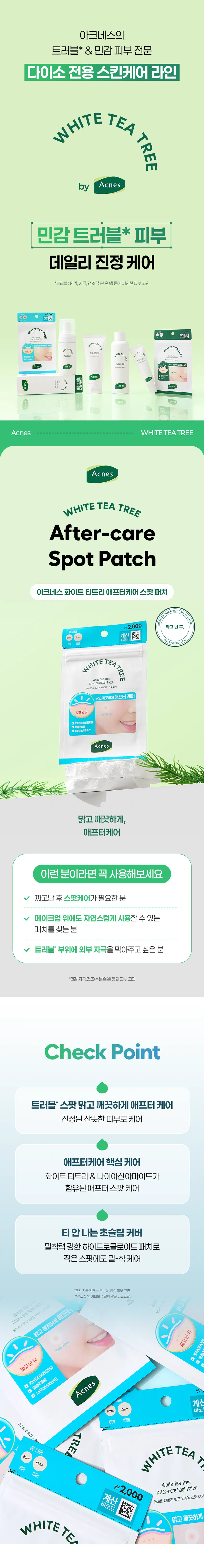 아크네스의  
트러블 & 민감 피부 전문  
다이소 전용 스킨케어 라인  
WHITE TEA TREE  
by Acnes  
민감 트러블 피부  
데일리 진정 케어  
*트러블:민감, 자극, 건조(수분손실) 등에 기인한 피부 고민  
WHITE TEA  
Acnes WHITE TEA TREE  
Acnes  
WHITE TEA TREE  
After-care  
Spot Patch  
아크네스 화이트 티트리 애프터케어 스팟패치  
\2,000 짜고난후  
계산  
COMPU  
WHITE TEA TREE  
White Tea Tree  
After-care SpotPatch  
화이트 티트리 애프터케어 스팟패치  
맑고 깨끗하게 애프터 케어  
짜고난뒤  
화이트 티트리 잎 추출물  
□ 나이아신아마이드  
Acnes  
맑고 깨끗하게  
애프터케어  
이런 분이라면 꼭 사용해보세요  
짜고난 후 스팟케어가 필요한 분  
메이크업 위에도 자연스럽게 사용할 수 있는 패치를 찾는 분  
트러블 부위에 외부 자극을 막아주고 싶은 분  
*민감, 자극, 건조(수분손실) 등의 피부 고민  
Check Point  
트러블 스팟 맑고 깨끗하게 애프터 케어  
진정된 산뜻한 피부로 케어  
애프터케어 핵심 케어  
화이트티트리 & 나이아신아마이드가 함유된 애프터 스팟 케어  
티 안 나는 초슬림 커버  
밀착력 강한 하이드로콜로이드 패치로 작은 스팟에도 밀-착 케어  
*민감, 자극, 건조(수분손실) 등의 피부 고민  
**색소침착, 기미와 주근깨 같은 다크스팟  
After  
맑고  
White Tea Tree  
After care Spot Patch  
화이트 티트리 애프터케어 스팟까지  
맑고 깨끗하게 애프터  
- 짜고난뒤  
,  
Acnes  
- 화이트티트리잎오일  
- 병풀추출물  
- 나이아신아마이드  
계산  
10mm 바코드  
8매 150H  
화이트 티트리 에프  
TREE  
총23매  
10mm WHITE TEA 8매 15매  
White Tea Tree  
₩2,000 티트리 애프터케어 스팟패치  
After-care Spot Patch  
계산 화이트  
바코드  
맑고 깨끗하게  
WHITE TEA  
착 붙이고 감싸듯 누르면 감쪽같이 피부에 착 붙어 고민 부위를 진정시키고 스팟 부위를 눈에 띄지 않게 보호해요  
*상기 내용은 원료적 특성에 한함  
*민감, 자극, 건조(수분손실) 등의 피부 고민  
**색소침착, 기미와 주근깨 같은 다크스팟  
2  
아크네스 화이트 티트리의 트러블 케어  
#White tea tree  
#화이트티트리잎오일  
3가지 티트리 중 진정 케어 성분인 '알파피넨' 함량이 가장 높아 피부 진정 케어를 해줍니다.  
#niacinamide  
#나이아신아마이드  
피부를 한층 맑게 케어해 줍니다  
*트러블 :민감, 자국, 건조(수분손실) 등에 기인한 피부 고민  
*상기 내용은 원료적 특성에 한함  
3  
초밀착 스킨핏 패치  
가장자리가 얇은 베벨링 패치가 진정이 필요한 트러블에 들뜸 없이 밀착!  
0.16mm  
로이드  
8mm 10mm  
2가지 사이즈 패치로 트러블 크기에 맞춰 착!  
밀착력 강한 초슬림 패치로 헤어라인 등 작은 스팟에도  
메이크업 전 & 후에 언제든 애프터 케어하세요.  
HOW TO USE  
부착 부위를 물기나 유분기 없이 깨끗하게 건조시켜주세요  
칼선을 따라 박리지를 뜯어 고민 부위에 붙여주세요  
부착 후, 손바닥으로 감싸듯 2-3초간 눌러주세요  
제품이 하얗게 부풀어 올라 더 이상 부착이 어려울 경우, 제품을 가장자리부터 조심스럽게 떼어 주세요  
Acnes WHITE TEA TREE  
WHITE TEA TREE  
트러블 진정 케어라인  
STEP. 1  
순하고 산뜻한 데일리 클렌징 케어  
폼클렌저 포밍워시  
#뽀득개운 #촉촉산뜻  
#약알칼리폼 #펌핑버블폼  
STEP.2  
민감 피부 저자극 진정 케어  
카밍토너 스팟크림  
#수분진정 #수시로진정  
#워터타입  
STEP.3  
티 안 나게 착! 짜기 전 스팟케어  
트러블 커버 스팟 패치  
#짜기전 #집중진정  
티 안 나게 착! 짜고난후 스팟케어  
애프터 케어 스팟 패치  
#짜고난뒤 #애프터케어  
본 상품 정보, 상용, 상세 상품 설명 등의 내용은 협력사가 직접 작성한 것입니다.  
제품명 아크네스 화이트 티트리 애프터케어 스팟패치  
용량 총23매(8mmx8매, 10mmx15매)  
제품 주요 사양 모든 피부 타입  
개봉 사용 기한 또는 기간 개봉 전 36개월, 개봉 후 즉시  
사용 방법 상세 페이지 참조  
기능성 유무 해당 없음  
셀룰로오스검, 하이드로제네이티드폴리(C6-20올레핀) 폴리아이소부텐,  
전성분 스타파란에이소프렌트폴리머, 화이트 티트리 크림(7000ppm, L1000-  
신아마이드, 병풀추출물, 정제수, 1,2-헥산다이올  
화장품 제조업자 (주)와이앤케이바이오코스  
화장품 책임 판매업자 맨소래덤아시아퍼시픽(주)  
가. 화장품 사용 시 붉은 반점, 부아 오름 또는 가려움증을 포함한 이상 증상 또는 부작용이 있는 경우 전문의 등과 상담할 것  
사용 시 주의사항  
나. 상처가 있는 부위 등에는 사용을 금지할 것  
주의사항  
다. 보관 및 취급 시 주의사항  
1) 어린이의 손이 닿지 않는 곳에 보관할 것  
2) 직사광선을 피해 보관할 것  
본 제품에 이상이 있을 경우 공정거래위원회 고시 소비자 분쟁 해결 기준에 의거 교환 또는 보상받을 수 있습니다.  
소비자 상담실 02)717-1821