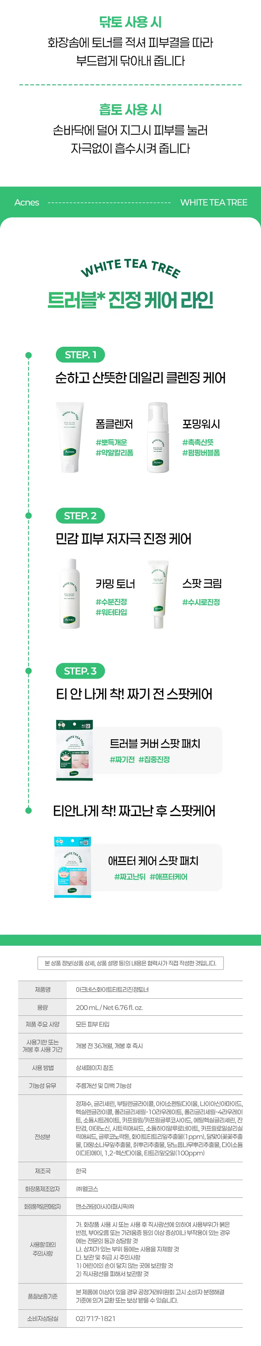 아크네스의  
트러블 민감피부 전문  
다이소 전용스킨케어 라인  
WHITE TEA TREE  
민감 트러블 피부  
데일리진정케어  
Acnes  
WHITE TEA TREE  
Calming Toner  
아크네스화이트티트리진정토너  
  
트러블 부위엔 빠른 진정이  
남은 흔적엔 케어가 필요하죠  
이런 분이라면 꼭 꼭 사용해보세요  
자극받은 피부에 진정이 필요한 분  
유분과 수분케어가 필요한 분  
촉촉한 수분감과 산뜻한 사용감을 원하시는 분  
트러블 진정 피지케어 토너를 찾으시는 분  
"민감, 자극, 건조(수분손실) 등의 피부고민  
Check Point  
인체적용 시험으로 확인된  
여드름성 피부 사용 적합  
트러블 피부 진정1), 피지량 감소2)  
트러블 케어 성분 함유  
화이트티트리잎추출물로 진정케어  
피지를 집중 관리하는 Anti Sebum P Complex  
찰떡촉촉! 토너  
피부 컨디션에 따라 닦토, 흡  
활용도 높은 토너  
  
자극받은 피부는 진정  
갈증난 피부는 촉촉하게  
매일 맑고 산뜻하게  
THE  
Calming Toner  
인체적용시험 피험자 중  
100%  
진정 만족 경험  
말끔하고 상쾌하게!  
사용 후 피부가 진정된 느낌이 들어요  
여드름 부위 피부 진정효과  
12.78%  
13.88  
12.11  
4주 사용 후  
피부가 민감할 때 사용하고 싶어요  
여드름성 피부 사용 적합성  
44.50%  
75.43  
아크네스 화이트 티트리의  
트러블 케어  
#White  
#화이트티트리잎추출물  
3가지 티 트리 중 진정 케어 성분인  
'알파피넨' 함량이 가장 높아  
피부 진정 케어를 해줍니다.  
티트리잎오일  
식물 성분 본으로 진정 피부 진정 케어에  
도움을 줍니다.  
#Anti Sebum P Complex  
#Anti Sebum P Complex  
(특허제  
4가지 식물 복합 콤플렉스로 트러블 케어 진정  
완화를 인정받은 트러블 케어 특허 원료입니다.  
#Hyaluronic  
#히알루론산  
풍부한 수분을 공급해  
피부에 촉촉한 수분감을 부여해줍니다.  
산뜻한 워터 텍스처기  
피부에 부드럽게 스며들어  
민감해진 피부를 진정시키고  
촉촉하고 맑은 피부로 가꿔줍니다  
매일 매일 편안하게 사용하도록  
피부 자극 지수 0.00 확인  
닦토 사용 시  
화장솜에 토너를 적셔 피부결을 따라  
부드럽게 닦아내 줍니다  
흡토 사용 시  
손바닥에 덜어 지그시 피부를 눌러  
자극없이 흡수시켜 줍니다  
Acnes WHITE TEA TREE  
WHITE TEA TREE  
트러블 진정 케어 라인  
STEP. 1  
순하고 산뜻한 데일리 클렌징 케어  
폼클렌저 포밍워시  
#뽀득개운 #촉촉산뜻  
Acnes #약알칼리폼 #펌핑버블폼  
STEP.2  
민감 피부 저자극 진정 케어  
카밍 토너 스팟 크림  
#수분진정 #수시로진정  
#워터타입  
STEP.3  
티안나게 착! 짜기 전 스팟케어  
트러블 커버 스팟 패치  
#짜기전 #집중진정  
티안나게 착! 짜고난 후 스팟케어  
- 原因  
애프터 케어 스팟 패치  
#짜고난뒤 #애프터케어  
본상품 정보(상품 상세, 상품 설명 등)의 내용은 협력사가 직접 작성한 것입니다.  
제품명 아크네스화이트티트리진정토너  
용량 200mL/ Net 6.76fl.oz.  
제품 주요 사양 모든 피부타입  
사용기한 또는  
개봉 전 36개월, 개봉 후 즉시  
개봉 후 사용 기간  
사용방법 상세페이지 참조  
기능성 유무 주름개선 및 미백 기능성  
정제수, 글리세린, 부틸렌글라이콜, 아이소펜틸다이올, 나이아신아마이드,  
헥실렌글라이콜, 폴리글리세릴-10라우레이트, 폴리글리세릴-4라우레이트  
소듐시트레이트, 카프릴릴/카프릴글루코사이드, 에틸헥실글리세린, 잔  
탄검, 아데노신, 시트릭애씨드, 소듐하이알루로네이트, 카프릴로일살리실  
전성분 애씨드, 글루코노락톤, 화이트티트리잎추출물(1ppm), 달맞이꽃꽃추출  
물, 대왕소나무잎추출물, 칡뿌리추출물, 당느릅나무뿌리추출물, 다이소듐  
이디티에이, 1,2-헥산다이올, 티트리잎오일(100ppm)  
제조국 한국  
화장품제조업자 (주)웰코스  
화장품책임판매업자 맨소래덤아시아퍼시픽(주)  
가. 화장품 사용 시 또는 사용 후 직사광선에 의하여 사용부위가 붉은  
반점, 부어오름 또는 가려움증 등의 이상 증상이나 부작용이 있는 경우  
에는 전문의 등과 상담할 것  
사용할 때의  
나. 상처가 있는 부위 등에는 사용을 자제할 것  
주의사항  
다. 보관 및 취급 시 주의사항  
1) 어린이의 손이 닿지 않는 곳에 보관할 것  
2) 직사광선을 피해서 보관할 것  
본제품에 이상이 있을 경우 공정거래위원회 고시 소비자 분쟁해결  
품질보증기준  
기준에 의거 교환 또는 보상 받을 수 있습니다.  
소비자상담실 02)717-1821
