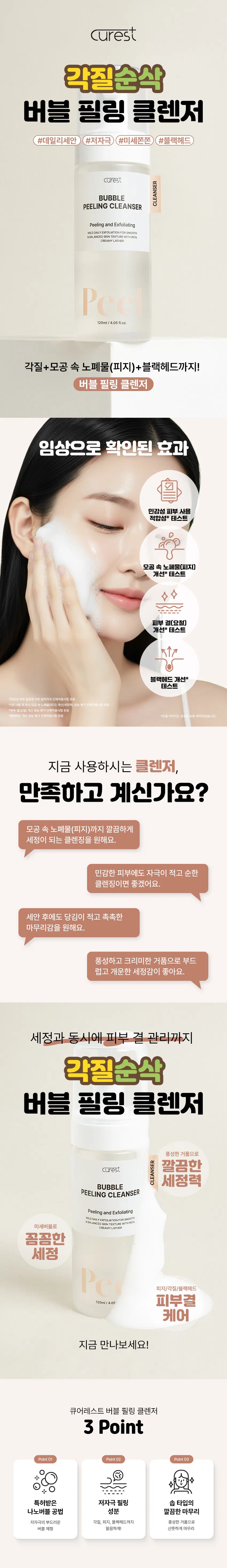 Curest  
각질순삭  
버블 필링 클렌저  
#데일리세안 #저자극 #미세쫀쫀 #블랙헤드  
curest  
BUBBLE CLEANSER  
PEELING CLEANSER  
Peeling and Exfoliating  
MILD DAILY EXFOLIATION FOR SMOOTH  
&BALANCED SKIN TEXTURE WITH RICH  
CREAMY LATHER  
Peel  
120ml/4.05fl.oz.  
각질+모공 속 노폐물(피지)+블랙헤드까지!  
버블 필링 클렌저  
임상으로 확인된 효과  
민감성 피부 사용  
적합성* 테스트  
모공 속 노폐물(피지)  
개선* 테스트  
피부 결(요철)  
개선* 테스트  
블랙헤드 개선*  
테스트  
피부 접착표에 의한 일자 자극 인체적용시험 완료  
*1회 사용 후 즉시 모공 속 노폐물(피지) 개선(세정력) 효과  
"피부 결(요철) 개선 효능 평가 인체적용시험 완료  
*블랙헤드 개선 효능 평가 인체적용시험 완료  
*모델 이미지는 생성형 AI로 제작되었습니다.  
지금 사용하시는 클렌저,  
만족하고 계신가요?  
모공 속 노폐물(피지)까지 깔끔하게  
세정이 되는 클렌징을 원해요.  
민감한 피부에도 자극이 적고 순한  
클렌징이면 좋겠어요.  
세안 후에도 당김이 적고 촉촉한  
마무리감을 원해요.  
풍성하고 크리미한 거품으로 부드럽고  
개운한 세정감이 좋아요.  
세정과 동시에 피부 결 관리까지  
각질순삭  
버블 필링 클렌저  
풍성한 거품으로  
깨끗한  
세정력  
BUBBLE CLEANSER  
PEELING CLEANSER  
Peeling and Exfoliating  
MILD DAILY EXFOLIATION FOR SMOOTH  
&BALANCED SKIN TEXTURE WITH RICH  
미세버블로 CREAMY LATHER  
꼼꼼한  
세정  
피지/각질/블랙헤드  
120ml/4.05  
피부결  
케어  
지금 만나보세요!  
큐어레스트 버블 필링 클렌저  
3 Point  
Point01 Point02 Point03  
특허받은 저자극 필링 솝 타입의  
나노버블 공법 성분 깔끔한 마무리  
저자극의 부드러운 각질, 피지, 블랙헤드까지 풍성한 거품으로  
버블 제형 말끔하게! 산뜻하게 마무리  
POINT 01  
특허받은 나노버블 공법  
(특허 제10-2697899호)  
기존의 물리적 추출 공법  
큐어레스트 나노버블 공법  
큐어레스트의 '나노버블 공법'을  
이용한 차별성 있는 제품!  
POINT 02  
쫀쫀! 풍성한 버블 제형  
BUBBLE~  
BUBBLE  
휘핑(Whipping) 된 듯 조밀한 거품!  
풍성하고 촘촘한 버블 세정으로  
편안한 저자극 필링 클렌저  
POINT 03  
실험에서 확인된 변화  
민감성 피부 사용 적합성 테스트  
시험 결과 확인서  
보고서  
서울도  
일부 결과  
민감성 피부 사용 큐어레스트  
적합성 테스트  
⌀1000000000000000000  
"현금영 : 현금성 피부 김포제 의한 일자 자국 인제 적용 사업  
*시험기관 : (주)휴먼 피부임상시험센터  
*2025,0902-09,04120세 이상 승인 남자30명(기업자 있음)  
1회 사용 후 즉시 모공 속 노폐물(피지) 개선(세정력)  
피지량  
(ug/cm2) 49.05 피지 개선(세정력)  
61.88%  
30  
18.70  
15  
제품 사용 전 제품 1회 사용 후  
1일 2층, 1114층 후 하시드 음식 10일(미국 내 산격에 대한 제, 호양 기관 제 주시할  
*시험기관 : (주)휴먼 피부임상시험센터  
*2025,09001-0005) 20세 이상 남녀 20원(개인자 있음)  
피부 결(요철) 개선  
산술 평균  
거칠기  
(Ra, μm) 6.99  
피부 결(요철) 개선  
9.29%  
제품 사용 전 제품 1회 사용 후  
"임상영 : 피부 결(요철) 개선 효능 평가 인체 적용 시험  
*시험기관 : (주)휴먼 피부임상시험센터  
"2025,09,01~0905/ 20세 여성 남녀 20명(개인자 있음)  
블랙헤드 개선  
블랙헤드 5000 490135 블랙헤드 개선  
면적 41.99%  
(pixel)_ 4000  
3000 2843.30  
2000  
1000  
제품 사용 전 제품 1회 사용 후  
*임상명 : 블랙헤드 개선 효능 평가 인체적용시험  
*시험기관 : (주)휴먼 피부임상시험센터  
*2025.09.01-09.05/ 20세 이상 남녀 20명(개인자 있음)  
POINT 04  
저자극 필링 성분 조합  
83  
AHA+PHA  
6종 6종 피지 케어 성분  
AHA와 PHA는 피부에 거칠게 쌓인  
차 추출물, 병풀잎 추출물,  
하루의 흔적들을 살며시 털어내고  
쇠비름 추출물, 사철쑥 추출물, 약모밀 추출물로  
피부가 다시 숨을 쉴 수 있도록 정리해줍니다. 부담 없이 피부를 차분하게 다독여줍니다.  
*본 자료는 원료적 특성에 한함  
POINT 05  
부드러운 피부 결 케어를  
위한 각질순삭 필링템!  
저자극 각질/모공 속 노폐물 관리  
약산성 데일리 필링 클렌저  
curest  
PEELING CLEANSER  
BUBBLE  
Peeling and Exfoliating  
MILD DAILY EXFOLIATION FOR SMOOTH  
&BALANCED SKIN TEXTURE WITH RICH,  
CREAMY LATHER  
각질, 피지, 블랙헤드 개선까지!  
PHA + AHA  
글루코노락톤 시트릭애씨드  
저자극 케어 지속/점진적 각질 케어  
수분 공급 피부관리 도움  
민감예민 피부를 위한 GREEN 복합성분  
GR COMPLEX RIO  
티트리잎 추출물, 녹차 추출물  
병풀잎 추출물, 쇠비름 추출물  
사철쑥 추출물, 약모밀 추출물  
*본 자료는 원료적 특성에 한함  
풍성한 거품, 각질 케어  
깔끔한 마무리  
버블처럼 부드럽게, 각질 없이 말끔하게!  
큐어레스트 버블 필링 클렌저  
01 손바닥에 적당량 펌핑하세요  
02 버블 폼으로 꼼꼼히 세안 후  
03 미온수로 깨끗하게 씻어내세요  
이미지는 생성형 AI로 제작되었습니다.  
큐어레스트 버블 필링 클렌저  
이런 분들께 추천드려요!  
저자극의 순한 필링  
클렌저가 필요한 분  
데일리 각질 관리를 위한  
제품이 필요한 분  
블랙헤드, 모공 속 피지  
고민이 있으신 분  
V 각질 필링을 말끔하게  
해결하고 싶으신 분  
PEELING  
SMOOTH  
Peeling and Exfoliating  
MILD DAILY 각질순삭  
&BALANCE  
버블 필링 클렌저  
05fl.oz  
건강한 피부 밸런스를 위한  
약산성 저자극 포뮬라  
산성 약산성 알칼리성  
1 2 3 4 5 6 7 8 9 10 11 12 13 14  
지성피부 건강한피부 건성, 민감피부  
건강한 피부 pH에 가까운 약산성 포뮬라로  
세안 시 피부 자극이 적고 피부 보호막(산성막)을  
보호하여 건강한 피부 환경 유지에 도움을 줍니다.  
본 상품 정보(상품상세, 상품 설명 등)의 내용은 협력사가 직접 제작한 것입니다.  
제품 정보  
제품명 큐어레스트 버블 필링 클렌저  
용량 120mL/ 4.05fl.oz.  
제품 주요 사양 모든 피부 타입  
화장품 제조업자 삼성메디코스(주)| 경기도 화성시 향남읍 제약공단4길22  
화장품 책임 판매업자 삼성메디코스(주)| 경기도 화성시 향남읍 제약공단4길22  
유통기한 개봉일로부터 12개월  
제조국 한국  
주의사항 고온 또는 저온의 장소 및 직사광선이 닿는 곳에는 보관하지 말것  
전성분  
정제수, 다이프로필렌글라이콜, 아이소펜틸다이올, 코코-글루코사이드, 카프릴릴/카프릴 글루코사이드, 1,2-헥산다이올,  
살리실릭애씨드, 소듐코코일글루타메이트, 다이소듐코코암포다이아세테이트, 소듐클로라이드, 포타슘하이드록사이드,  
변성알코올, 시트릭애씨드, 에틸헥실글리세린, 티트리잎오일, 다이소듐이디티에이, 로즈마리잎오일, 멕시칸주니퍼오일,  
글루코노락톤, 유칼립투스잎오일, 라벤더오일, 시트로넬라오일, 약모밀추출물, 쇠비름추출물, 티트리잎추출물, 병풀잎추출물,  
녹차추출물, 사철쑥추출물, 향료  
Water, DipropyleneGlycol, Isopentyldiol, Coco-Glucoside, Caprylyl/CaprylGlucoside, 1,2-Hexanediol,  
Salicylic Acid, Sodium CocoylGlutamate, Disodium Cocoamphodiacetate, Sodium Chloride, Potassium  
Hydroxide, Alcohol Denat., Citric Acid, Ethylhexylglycerin, Melaleuca Alternifolia (Tea Tree) Leaf Oil,  
Disodium EDTA, Rosmarinus Officinalis (Rosemary) Leaf Oil, Juniperus Mexicana Oil, Gluconolactone,  
Eucalyptus Globulus Leaf Oil, Lavandula Angustifolia (Lavender) Oil, Cymbopogon Nardus Oil, Houttuynia  
Cordata Extract, Portulaca Oleracea Extract, Melaleuca Alternifolia (Tea Tree) Leaf Extract, Centella Asiatica  
Leaf Extract, Camellia Sinensis Leaf Extract, Artemisia Capillaris Extract, Fragrance  
사용할 때의 주의사항  
[사용할 때의 주의사항]  
1. 화장품 사용 시 또는 사용 후 직사광선에 의하여 사용 부위가 붉은 반점, 부어오름 또는 가려움증 등의 이상 증상 또는  
부작용이 있는 경우에는 전문의 등과 상담할 것  
2. 상처가 있는 부위 등에는 사용을 자제할 것  
3. 보관 및 취급 시 주의사항  
가) 어린이의 손이 닿지 않는 곳에 보관할 것  
나) 직사광선을 피해서 보관할 것  
· 본 제품에 이상이 있을 경우 공정거래위원회 고시 소비자 분쟁 해결 기준에 의거 교환 또는 보상받을 수 있습니다.  
[소비자상담실] 070-4263-1276