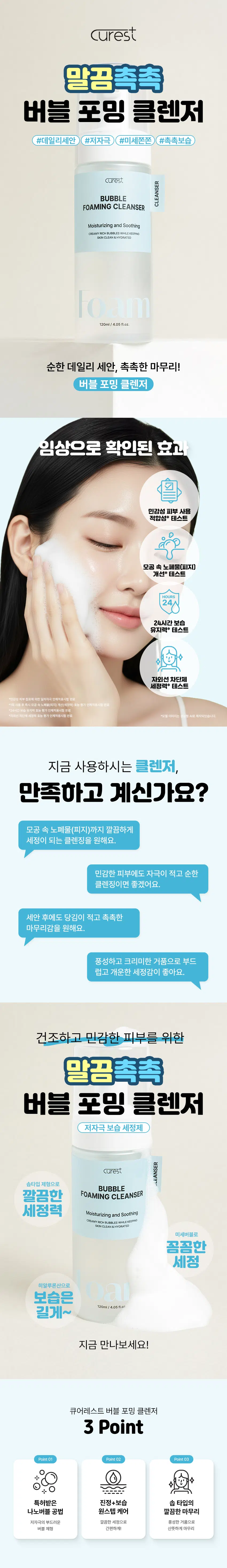 curest  
말끔촉촉  
버블 포밍 클렌저  
#데일리세안 #저자극 #미세쫀쫀 #촉촉보습  
curest  
BUBBLE  
FOAMING CLEANSER  
Moisturizing and Soothing  
CREAMY RICH BUBBLES WHILE KEEPING  
SKIN CLEAN & HYDRATED  
Foam  
120ml / 4.05 fl.oz.  
순한 데일리 세안, 촉촉한 마무리!  
버블 포밍 클렌저  
임상으로 확인된 효과  
민감성 피부 사용 적합성 테스트  
모공 속 노폐물(피지) 개선 테스트  
24시간 보습 유지력 테스트  
자외선 차단제 세정력 테스트  
*민감성 피부 첩포에 의한 일차 자극 인체적용시험 완료  
*1회 사용 후 즉시 모공 속 노폐물(피지) 개선(세정력) 효능 인체적용시험 완료  
*24시간 보습 유지력 효능 평가 인체적용시험 완료  
*자외선 차단제 세정력 효능 평가 인체적용시험 완료  
*모델 이미지는 생성형 AI로 제작되었습니다.  

지금 사용하시는 클렌저,  
만족하고 계신가요?  
모공 속 노폐물(피지)까지 깔끔하게  
세정이 되는 클렌징을 원해요.  
민감한 피부에도 자극이 적고 순한  
클렌징이면 좋겠어요.  
세안 후에도 당김이 적고 촉촉한  
마무리감을 원해요.  
풍성하고 크리미한 거품으로 부드럽고  
개운한 세정감이 좋아요.  

건조하고 민감한 피부를 위한  
말끔촉촉  
버블 포밍 클렌저  
저자극 보습 세정제  

curest CLEANSER  
솝 타입 제형으로  
BUBBLE  
깔끔한 FOAMING CLEANSER  
세정력 Moisturizing and Soothing  
CREAMY RICH BUBBLES WHILE KEEPING  
SKIN CLEAN & HYDRATED  
미세버블로 꼼꼼한 세정  
히알루론산으로 보습은 길게~  
120ml / 4.05 fl.oz  

지금 만나보세요!  
큐어레스트 버블 포밍 클렌저  
3 Point  
Point01 Point02 Point03  
특허받은 진정+보습 솝 타입 나노버블 공법 원스텝 케어 깔끔한 마무리  
저자극의 부드러운 깔끔한 세정으로 풍성한 거품으로  
버블 제형 간편하게! 산뜻하게 마무리  

POINT 01  
특허받은 나노버블 공법  
(특허 제10-2697899호)  
기존의 물리적 추출공법  
큐어레스트 나노버블 공법  
큐어레스트의 '나노버블 공법'을 이용한 차별성 있는 제품!  

POINT 02  
쫀쫀! 풍성한 버블 제형  
BUBBLE~  
BUBBLE  
휘핑(Whipping) 된 듯 조밀한 거품!  
풍성하고 촘촘한 버블 세정으로  
편안한 저자극 포밍 클렌저  

POINT 03  
실험에서 확인된 변화  
민감성 피부 사용 적합성 테스트  
시험 결과 확인서  
사업 결과  
민감성.피부사용 큐어레스트 포밍클렌저  
적합성테스트  
"현금영 : 현금성 피부 김포제 의한 일자자국 인제적용사업  
*시험기관 : (주)휴먼 피부임상시험센터  
*2025,0902-09,041 / 20세 이상 남녀 30명(임산부 포함)  
1회 사용 후 즉시 모공 속 노폐물(피지) 개선(세정력)  
피지량 (ug/cm²) 피지개선(세정력)  
61.78%  
30  
18.65  
제품 사용 전 제품 1회 사용 후  
1일 2층, 1일 14층 후 하드시드 음식 10일(미국 내산 격에 대한 제, 호양기관 제주시할  
*시험기관 : (주)휴먼 피부임상시험센터  
*2025,09001-0005 / 20세 이상 남녀 20명(임산부 포함)  
24시간 보습 유지력  
평균 30  
보습유지력 (%)  
21.55%  
12.39  
10.19  
제품 사용 전 제품 1회 사용 후 사용 24시간 후  
*임상명 : 24시간 보습 유지력 효능 평가 인체적용시험  
*시험기관 : (주)휴먼피부임상시험센터  
*2025.09.01 ~ 09.05 / 20세 이상 남녀 20명(임산부 포함)  
자외선 차단제 세정력  
색상강도 255 자외선차단체 감소율 (%)  
96.11%  
180  
127.67  
123.76  
자외선차단제 도포 전 자외선차단제 도포 후 제품 1회 사용 후  
*임상명 : 자외선차단체 세정력 효능 평가 인체적용시험  
*시험기관 : (주)휴먼 피부임상시험센터  
*2025.09.01 ~ 09.05 / 20세 이상 남녀 20명(임산부 포함)  

POINT 04  
저자극 포뮬라  
보습의 대명사 병풀 4종 콤플렉스  
히알루론산 슈퍼 센텔라  
히알루론산은 마치 피부 사이에 물방울을  
머금듯 부드럽고 촉촉한 수분 충전과  
피부가 지친 피부가 균형을 되찾도록 도와주고  
건조하게 들뜨지 않도록 도와줍니다. 자연스럽게 피부의 하루를 정돈해줍니다.  
*본 자료는 원료적 특성에 한함  

POINT 05  
선크림 원스텝 클렌징!  
이중 세안 없이 모공 속  
노폐물(피지)까지 깔끔하게!  

curest  
BUBBLE  
FOAMING CLEANSER  
Moisturizing and Soothing  
SKIN CLEAN & HYDRATED  
CREAMY RICH BUBBLES WHILE KEEPING  
BOA  
120  
*개인차가 있을 수 있습니다. 세안 후에도 당김 없는 촉촉함!  
5가지 히알루론산 함유로 다층 보습케어  
소듐하이알루로네이트  
소듐하이알루로네이트 크로스폴리머  
하이드롤라이즈드 하이알루로닉 애씨드  
하이알루로닉 애씨드  
하이드롤라이즈드 소듐하이알루로네이트  
저자극 병풀 포뮬러  
4가지 슈퍼 센텔라 성분  
마데카소사이드  
마데카식 애씨드  
아시아티코사이드  
아시아틱 애씨드  
*본 자료는 원료적 특성에 한함  

풍성한 거품, 순한 세정  
촉촉한 마무리  
자외선 차단제도 말끔히 세정하는  
큐어레스트 버블 포밍 클렌저  

01 손바닥에 적당량 펌핑하세요  
02 버블 폼으로 꼼꼼히 세안 후  
03 미온수로 깨끗하게 씻어내세요  
*모델 이미지는 생성형 AI로 제작되었습니다.  

큐어레스트 버블 포밍 클렌저  
이런 분들께 추천드려요!  
✓ 민감/예민한 피부로 순한 세정 클렌저가 필요한 분  
✓ 세정력은 높지만 건조함 없는 클렌저를 찾는 분  
✓ 보습+진정까지 함께 가능한 클렌저를 원하는 분  
✓ 데일리 클렌저로 부담 없이 사용할 제품을 찾는 분  

말끔촉촉  
버블 포밍 클렌저  
말끔하고 편안한 케어를 위한 첫 단계  

curest  
FOAMING CLEANSER  
BUBBLE  
Moisturizing and Soothing  
CREAMY RICH BUBBLES WHILE KEEPING  
SKIN CLEAN & HYDRATED  
풍성하고 조밀한 거품으로 촘촘하게 씻어내고 말끔하게 마무리하세요!  

본 상품 정보(상품상세, 상품 설명 등)의 내용은 협력사가 직접 제작한 것입니다.  

제품 정보  
제품명 큐어레스트 버블 포밍 클렌저  
용량 120mL / 4.05 fl.oz.  
제품 주요 사양 모든 피부 타입  
화장품 제조업자 삼성메디코스(주) | 경기도 화성시 향남읍 제약공단4길 22  
화장품 책임판매업자 삼성메디코스(주) | 경기도 화성시 향남읍 제약공단4길 22  
유통기한 개봉일로부터 12개월  
제조국 한국  
주의사항 고온 또는 저온의 장소 및 직사광선이 닿는 곳에는 보관하지 말 것  

전성분  
정제수, 솔비톨, 글리세린, 미리스틱애씨드, 소듐메틸코코일타우레이트, 코코-베타인, 아이소펜틸다이올, 다이프로필렌글라이콜, 부틸렌글라이콜, 1,2-헥산다이올, 라우릭애씨드, 소듐클로라이드, 포타슘하이드록사이드, 폴리쿼터늄-7, 라벤더오일, 소듐벤조에이트, 센티드제라늄꽃오일, 다이소듐이디티에이, 베르가모트오일, 펜틸렌글라이콜, 소듐하이알루로네이트, 마데카소사이드, 소듐하이알루로네이트크로스폴리머, 하이드롤라이즈드하이알루로닉애씨드, 아시아티코사이드, 약모밀추출물, 하이알루로닉애씨드, 마데카식애씨드, 하이드롤라이즈드소듐하이알루로네이트, 아시아틱애씨드, 리날룰, 시트로넬올, 제라니올, 리모넨  
Water, Sorbitol, Glycerin, Myristic Acid, Sodium Methyl Cocoyl Taurate, Coco-Betaine, Isopentyldiol, Dipropylene Glycol, Butylene Glycol, 1,2-Hexanediol, Lauric Acid, Sodium Chloride, Potassium Hydroxide, Polyquaternium-7, Lavandula Angustifolia (Lavender) Oil, Sodium Benzoate, Pelargonium Graveolens Flower Oil, Disodium EDTA, Citrus Aurantium Bergamia (Bergamot) Fruit Oil, Pentylene Glycol, Sodium Hyaluronate, Madecassoside, Sodium Hyaluronate Crosspolymer, Hydrolyzed Hyaluronic Acid, Asiaticoside, Houttuynia Cordata Extract, Hyaluronic Acid, Madecassic Acid, Hydrolyzed Sodium Hyaluronate, Asiatic Acid, Linalool, Citronellol, Geraniol, Limonene  

사용할 때의 주의사항  
[사용할 때의 주의사항]  
1. 화장품 사용 시 또는 사용 후 직사광선에 의하여 사용부위가 붉은 반점, 부어오름 또는 가려움증 등의 이상 증상이나 부작용이 있는 경우에는 전문의 등과 상담할 것  
2. 상처가 있는 부위 등에는 사용을 자제할 것  
3. 보관 및 취급 시 주의 사항  
가) 어린이의 손이 닿지 않는 곳에 보관할 것  
나) 직사광선을 피해서 보관할 것  
*본 제품에 이상이 있을 경우 공정거래위원회, 고시 소비자 분쟁 해결기준에 의거 교환 또는 보상받을 수 있습니다.  
[소비자상담실] 070-4263-1276