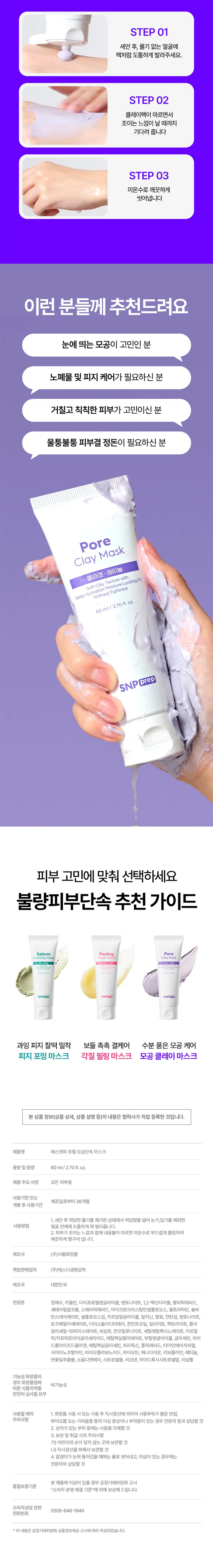 SNP prep 불량피부 고민 단속하는 워시오프 마스크 3종출시 Clear NEW Peeling 글루타티온 Mask PDRN Mask SNPPred Pore BOM/2/27/20 Clay Foaming Sebum SNP prep Tenrectercercer Mask 수분 품은 모공 케어 모공단속 클레이 마스크 Pore Clay Mask 콜라겐·레티 모공 정돈 클레이팩 크림 거친모공 모공 클레이 케어 정돈 POINT 01 숨은 노폐물까지 케어해주는 7가지 크기의 6종 클레이 모공보다 큰클레이 피부 번들거림케어 *총클레이 함량 25.06% 25,060 ppm 모공보다 작은 클레이 노폐물 케어 *원료적특성에한함 **일반적인모공크기 논문과연구기준약20~50마이크로미터(μm) 모공보다작은클레이기준:13μm~40μm 모공보다큰클레이기준:50μm~150μm POINT 02 콜라겐 x 레티놀 X PDRN 모공 케어 솔루션 300Da 저분자 콜라겐 피부콜라겐균형 맞춤 Pore Clay Mask 콜라겐 ·레티놀 Soft-Clay Texture with DeepHydration Moisture-Locking Fit Without Tightness 레티놀 80ml/2.70fl.oz. 매끈쫀쫀피부케어 PDRN SNP prep 건강한피부 케어 POINT 03 피부 저자극 테스트 완료! 불량 모공 단속하고 자신감 채움 바싹 건조해지는 클레이팩 NO! 착-밀착되는 부드러운 크림 텍스처 STEP 01 세안 후, 물기 없는 얼굴에 팩처럼 도톰하게 발라주세요. STEP 02 클레이팩이 마르면서 조이는 느낌이 날 때까지 기다려 줍니다 STEP 03 미온수로 깨끗하게 씻어냅니다 이런 분들께 추천드려요 눈에 띄는 모공이 고민인 분 노폐물 및 피지 케어가 필요하신 분 거칠고 칙칙한 피부가 고민이신 분 울퉁불퉁 피부결 정돈이 필요하신 분 Pore Clay Mask 콜라겐 레티놀 Soft-Clay Texture with Without Tightness Deep Hydration Moisture-Locking Fit · fl. OZ. 80ml /2.70 SNP prep 피부 고민에 맞춰 선택하세요 불량피부단속 추천 가이드 Sebum Peeling Pore FoamingMask ClearMask ClayMask SNPERSED 과잉 피지 찰떡 밀착 보들 촉촉 결케어 수분 품은 모공 케어 피지 포밍 마스크 각질 필링 마스크 모공 클레이 마스크 본상품 정보(상품 상세, 상품 설명 등)의 내용은 협력사가 직접 등록한 것입니다. 제품명 에스엔피 프렙 모공단속 마스크 용량및중량 80ml/2.70fl.oz. 제품 주요 사양 모든 피부용 사용기한또는 제조일로부터 36개월 개봉 후사용기간 1. 세안 후 적당한 물기를 제거한 상태에서 적당량을 덜어 눈가,입가를 제외한 얼굴 전체에 도톰하게 펴 발라줍니다. 2. 피부가 조이는 느낌과 함께 내용물이 마르면 미온수로 부드럽게 롤링하여 깨끗하게 헹구어 냅니다. 제조사 (주)서울화장품 책임판매업자 (주)에스디생명공학 제조국 대한민국 전성분 정제수, 카올린, 다이프로필렌글라이콜, 벤토나이트, 1,2-헥산다이올, 팔미틱애씨드, 세테아릴알코올, 스테아릭애씨드, 마이크로크리스탈린셀룰로오스, 울트라마린, 솔비탄스테아레이트, 셀룰로오스검, 카프릴릴글라이콜, 알지닌, 향료, 잔탄검, 벤토나이트, 토코페릴아세테이트, 다이소듐이디티에이, 콘민트오일, 일라이트, 헥토라이트, 폴리 글리세릴-10미리스테이트, 씨실트, 몬모릴로나이트, 세틸에틸헥사노에이트, 카프릭/카프릭트라이글리세라이드, 에틸헥실팔미테이트, 부틸렌글라이콜, 글리세린, 하이드롤라이즈드콜라겐, 에틸헥실글리세린, 피리독신, 폴릭애씨드, 티아민에이치씨엘, 사이아노코발아민, 바이오플라보노이드, 바이오틴, 메나다이온, 리보플라빈, 레티놀, 연꽃잎추출물, 소듐디엔에이, 시트로넬올, 리모넨, 하이드록시시트로넬알, 리날룰 기능성 화장품의 경우 화장품법에 따른 식품의약품안전처 심사필 유무 사용할 때의 1. 화장품 사용 시 또는 사용 후 직사광선에 의하여 사용부위가 붉은 반점, 부어오름 또는 가려움증 등의 이상 증상이나 부작용이 있는 경우 전문의 등과 상담할 것 2. 상처가 있는 부위 등에는 사용을 자제할 것 3. 보관 및 취급 시의 주의사항 가) 어린이의 손이 닿지 않는 곳에 보관할 것 나) 직사광선을 피해서 보관할 것 4. 알갱이가 눈에 들어갔을 때에는 물로 씻어내고, 이상이 있는 경우에는 전문의와 상담할 것 본제품에 이상이 있을 경우 공정거래위원회 고시 품질보증기준 "소비자 분쟁 해결 기준"에 의해 보상해 드립니다. 소비자상담 관련 0505-846-1846 전화번호 *위내용은 공정거래위원회 상품정보제공 고시에 따라 작성되었습니다.