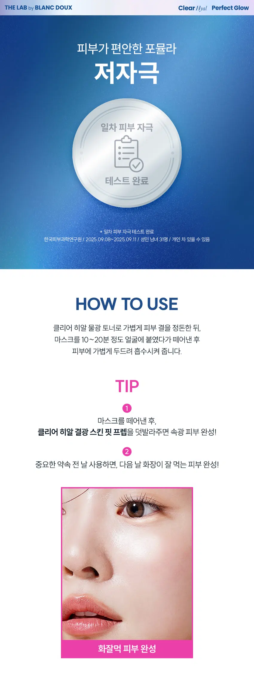 무엇이든 물어보세요!  
화잘먹의 핵심은?  
뭘 발라도  
겉돌고 속이 건조해요  
피부에 딱! 밀착되는  
마스크팩은 없을까요?  
중요한 약속을 위한  
화잘먹팩 찾아요  
화장이 찰떡으로 잘 먹는  
마스크팩 없을까요?  
화잘먹의 핵심  
깨끗하고 맑게 빛나는 속광 피부!  
클리어 히알 결광  
겔 마스크  
속부터 차오르는 수분으로 긴급 속광 세팅!  
* 모델 이미지는 생성형 AI로 제작되었습니다.  
THE LAB by BLANC DOUX Clear Hyal Perfect Glow  
쫀쫀 밀착 화잘먹 완성  
긴급 피부 속광 세팅!  
겔 코팅 시트 마스크  
1,000원  
계산  
바코드  
THE LAB by BLANC DOUX  
Clear Hyal  
Perfect Glow  
Gel Mask  
피부 속중 계산테스트 완료  
알리 자극 테스트 번호 25 9 (메일) 0.88 or  
THE LAB by BLANC DOUX  
Perfect Glow  
Clear Hyal  
Gel Mask  
원본사용자 제안해(주민원  
외부 일이 014:10  
25일(백화 14분의  
겔 코팅 수분 가득 물광 핵심  
마스크 앰플 제형 클리어히알 겔 마스크  
CHECK POINT  
1  
밀착 UP! 겔 코팅 시트  
젤리 시트와 내 피부 같은 밀착력으로  
피부에 편안함 사용감 선사  
2  
수분 가득 앰플 제형  
끈적임 없이 촉촉하게  
피부 결광 케어  
3  
피부 보습&물광 핵심 케어  
Clear Hyal 3,000 ppm이 함유되어  
맑은 물광 피부 케어  
속부터 건강한 광채!  
사용 후 만족도 100%  
100%  
피부 상태 만족도  
피부에 건강한 광채가 나는 것 같다 100%  
피부가 속부터 수분감이 느껴지는 것 같다 100%  
피부가 맑고 투명해진 것 같다 100%  
* 5종(젤클렌저, 마스크, 미스트, 스킨핏프렙, 선에센스) 병행 사용 시 속광채 개선 테스트 완료  
한국피부과학연구원 / 2025.09.09/ 성인 여성 22명 / 개인 차 있을 수 있음  
** 제품 사용 후 설문 평가/ 보통 이상의 긍정 답변 기준 / 개인 차 있을 수 있음  
POINT1 Clear Hyal Perfect Glow  
POINT 1  
밀착 UP!  
겔 코팅 시트  
속광채 개선  
235.43%  
몽글몽글 젤리같은 겔링 시트  
속광채 개선  
235.43%  
속광채 개선  
235.43%  
20.00  
16.00 16.50  
12.00  
8.00  
4.00  
4.92  
0.00  
사용 전 1회 사용 직후  
* 5종(젤클렌저, 마스크, 미스트, 스킨핏프랩, 선에센스) 병행 사용 시 속광채 개선 테스트 완료  
한국피부과학연구원 / 2025.09.09 / 성인 여성 22명 / 개인 차 있을 수 있음  
젤리 시트와 내 피부 같은 밀착력으로  
피부에 편안한 사용감 선사  
BEFORE AFTER  
제품의 이해를 돕기 위한 자체 시연 이미지입니다.  
POINT2 Clear Hyal Perfect Glow  
POINT 2  
수분 가득 앰플 제형  
1,000원  
THE LAB by BLANC DOUX  
계산  
Clear Hyal  
바코드  
Perfect Glow  
Gel Mask  
피부 속공해 개선 테스트 완료  
피부 일자 자극 테스트 완료  
25 g (1매입) / 0.88 oz.  
POINT3 Clear Hyal Perfect Glow  
POINT3  
Clear Hyal 함유로  
맑은 물광 피부 케어  
피부 겉·속 수분을 꽉 채워주는 핵심성분 3종 배합  
저분자  
히알루론산  
피부 수분 공급  
+  
Clear Hyal  
베타인  
3,000 ppm +  
피부 보습 케어  
+  
PHA  
피부 결 개선에 도움  
* 원료적 특성에 한함  
더랩만의  
6가지 성분 무첨가 약속  
스크럽 미네랄 합성색소  
입자 오일 합성향료  
BHA SLS 에센셜  
AHA SLES 오일  
★ GRAS임이 확인된 시트릭애씨드 및 그 염류 제외  
** 더랩의 성분배제 7원칙 기준  
THE LAB by BLANC DOUX Clear Hyal Perfect Glow  
피부가 편안한 포뮬라  
저자극  
일차 피부 자극  
테스트 완료  
★ 일차 피부 자극테스트 완료  
한국피부과학연구원/ 2025.09.08~2025.09.11/ 성인 남녀 31명 / 개인 차 있을 수 있음  
HOW TO USE  
클리어 히알 물광 토너로 가볍게 피부 결을 정돈한 뒤,  
마스크를 10~20분 정도 얼굴에 붙였다가 떼어낸 후  
피부에 가볍게 두드려 흡수시켜 줍니다.  
TIP  
1  
마스크를 떼어낸 후,  
클리어 히알 결광 스킨 핏 프렙을 덧발라주면 속광 피부 완성!  
2  
중요한 약속 전 날 사용하면, 다음 날 화장이 잘 먹는 피부 완성!  
화잘먹 피부 완성  
Perfect Glow  
1,000원  
THELABby BLANC DOUX 계산  
Clear  
PerfectGlow  
ChatMosk  
exfect Colow  
PerfoctGlow  
II  
더랩바이블랑두의  
화잘먹 결광 레이어링  
DAILY CARE SPECIAL CARE  
STEP1 STEP2 STEP3 STEP4 STEP5  
클리어 히알 결광 클리어 히알 결광 클리어 히알 결광 클리어 히알 결광 클리어 히알 결광  
젤 클렌저 세럼 미스트 스킨 핏 프렙 선 에센스 겔 마스크  
#매끈결정돈 #뿌리는광채 #수분착불 #물광자차 #긴급수분충전  
TEXTURE  
수분 가득한  
투명 앰플 제형  
미끈거림이나 끈적임 없이 탱글탱글한 젤리 같은  
+  
수분을 꽉 채워주는 제형 부드러운 겔 코팅 원단  
본 상품 정보(상품 상세, 상품 설명 등)의 내용은 협력사가 직접 제작한 것 입니다.  
상품정보제공 고시  
제품명 더랩 바이 블랑두 클리어 히알 결광 겔 마스크 1매입  
용량또는 중량 0.88 oz. / 25 g  
제품 주요 사양 모든 피부타입  
사용기한 또는  
개봉 전 36개월, 개봉 후즉시  
개봉 후 사용 기간  
① 세안 후 토너로 피부결을 정돈해줍니다. ② 파우치를 개봉하여 마스크를 꺼내 얼굴  
사용방법 전체에 고르게 밀착시켜줍니다. ③ 약 10~20분 후, 마스크를 떼어내고 피부에 남은  
에센스를 가볍게 두드려 흡수시켜줍니다.  
제조업자 및 화장품 제조업자: (주)씨엔에프  
책임(제조)판매업자 화장품책임판매업자: (주)에런케이  
제조국 대한민국  
화장품법에 따라 정제수, 부틸렌글라이콜, 글리세린, 1,2-헥산다이올, 아이소펜틸다이올, 하이드롤라이즈드  
기재 표시하여야 하는 하이알루로닉애씨드(1,000 ppm), 베타인, 글루코노락톤, 카보머, 알지닌, 폴리글리세릴-  
모든 성분(전성분) 10라우레이트, 에틸헥실글리세린, 잔탄검, 다이소듐이디티에이, 소듐폴리아크릴레이트,  
글리세릴아크릴레이트/아크릴릭애씨드코폴리머, 바나나꽃추출물, 다마스크장미꽃수,  
서양배추출물, 서양자두추출물, 엘론추출물, 서양송악잎/줄기추출물  
식품의약품안전처  
무  
심사 필 유무(기능성화장품)  
용법/용량  
사용할 때의 주의사항 1. 화장품 사용 시 또는 사용 후 직사광선에 의하여 사용부위가 붉은 반점, 부어오름  
또는 가려움증 등의 이상 증상이나 부작용이 있는 경우에는 전문의 등과 상담할 것  
2. 상처가 있는 부위 등에는 사용을 자제할 것 3. 보관 및 취급 시주의사항 가) 어린  
이의 손이 닿지 않는 곳에 보관할 것 나) 직사광선을 피해서보관할 것 4. 눈 주위를  
피하여 사용할 것  
품질보증기준 본 제품에 이상이 있을 경우 공정거래위원회 고시  
"소비자분쟁해결기준"에 의하여 보상해 드립니다.  
소비자상담  
더랩 바이 블랑두 고객센터/ 02-544-5996  
관련 전화번호