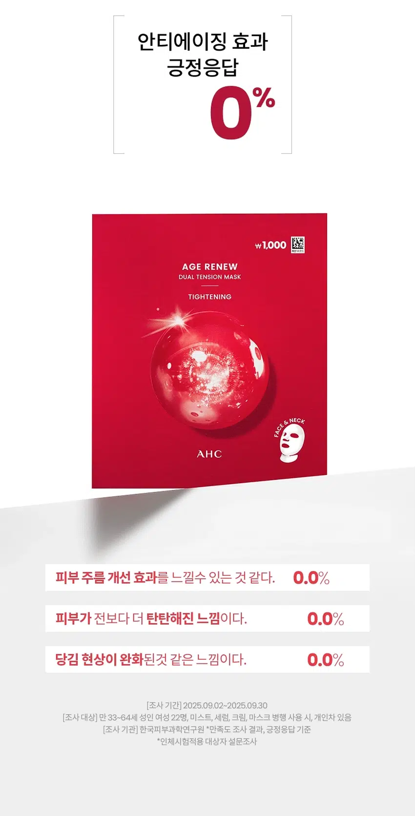 AGE RENEW  
AHC가 선사하는  
안티에이징 스킨 케어  
₩1,000  
AGE RENEW  
DUAL TENSION MASK  
TIGHTENING  
AGE RENEW  
TIGHTENING  
AGERENEW  
AGE RENEW  
AHC  
AHC AHC TIGHTENING  
AHC  
AHC  
₩1,000  
AGE RENEW  
DUAL TENSION MASK  
TIGHTENING  
NECK  
FACE  
중  
NEW  
AHC AGE RENEW DUAL TENSION MASK TIGHTENING  
에이지 리뉴  
듀얼 텐션 마스크  
타이트닝  
#안티에이징마스크 #항산화안티에이징  
#듀얼텐션마스크 #얼굴부터목까지  
미백 주름개선 이중기능성 화장품  
얼굴부터 목까지 단한장으로!  
항산화 안티에이징  
듀얼 텐션 마스크  
히비스커스꽃과 펩타이드 함유  
얼굴부터 목까지 한번에 관리하는  
더블 탄력 마스크  
항산화 안티에이징 케어  
*항산화 invitro 효능 평가  
[시험 시간] 2025.06.25-2025.09.10 [시험대상] in vitro DPPH radical 소거활성  
[시험 기관] PN케이피부임상연구센타(주) 어떤 피부 고민이 있으신가요?  
거울을 볼 때 피부 탄력이  
떨어지고 처진 느낌이 들 때  
눈가 이마 팔자주름 등에서  
잔주름이 점점 깊어질 때  
메이크업이 들뜨거나  
각질이 부각될 때  
피부 톤이 칙칙해지고 생기가  
없어 보일 때  
다양한 피부 노화 고민을 가진  
테스트 사용자들의 선택  
Point 01  
얼굴부터 목 피부까지  
한번에 안티에이징 케어  
+ 더블 탄력 마스크  
얼굴 전체 피부와  
목 피부까지 이어진 마스크로  
한번에 관리  
Point 02  
피부를 탄탄하고  
생기있게 케어  
펩타이드와 히비스커스꽃추출물 함유 마스크  
₩1,000  
AGE RENEW  
DUAL TENSION MASK  
TIGHTENING  
AHC  
TEXTURE  
순하고 부드러운 시트로 마일드하게  
수분과 영양을 집중 선사  
HOW TO USE  
STEP 01  
세안 후 토너나 미스트로 피부를 정돈한 뒤  
마스크를 꺼내어 펼쳐 얼굴 형태에 맞게 시트를 밀착 시킵니다.  
STEP 02  
마스크 하단의 목 부착 부위를 턱 하단으로 밀착 시키거나  
뜯어내어 목에 부착하여 사용합니다.  
STEP 03  
약 10~20분 동안 편안한 휴식을 취한 후 마스크를 떼어냅니다.  
STEP 04  
마스크를 떼어낸 후 피부에 남은 에센스를  
가볍게 눌러 흡수시켜 줍니다.  
-1,000원  
피부 고민 집중케어  
토탈안티에이징 리추얼  
STEP1 STEP2 STEP3 STEP4 STEP5  
탄력&리프팅 퍼밍 탄력&보습  
에이지리뉴 에이지리뉴 에이지리뉴 에이지리뉴 에이지리뉴 에이지리뉴 에이지리뉴  
크림 미스트 세럼 아이크림 아이크림 아이크림 크림 듀얼텐션마스크  
타이트닝 타이트닝 퍼밍 링클 하이드레이션 타이트닝 타이트닝  
AHC  
전문적인 피부 개선  
인체적용시험으로 입증된 더마 사이언스  
지속적인 아름다움을 위한 에스테틱  
AHC 에이지 리뉴 듀얼 텐션 마스크 타이트닝 28g  
Clinical Test  
안티에이징효과(피부 탄력 피부주름 피부 보습개선에 도움)  
한국피부과학연구원 2025.09.02~2025.09.30 만33~64세 성인 여성22명 볼 눈가 4주 개인차있음  
(미스트 세럼 크림 마스크 병행 사용시)  
항산화 in vitro 효능 평가  
PN케이피부임상연구센타(주) 2025.08.25-2025.09.10 invitro DPPH radical: 소거활성  
피부 일차자극 테스트 완료  
한국피부과학연구원 2025.09.08-2025.09.1 만24-64세 성인 31명  
첩포 제거 후 30분/24시간/48시간 후 등부위 개인차있음  
본상품 정보(상품 상세 상품 설명 등)의 내용은 협력사가 직접 작성한 것입니다.  
상품정보제공 고시  
제품명 에이 에이치씨 에이지 리뉴 듀얼 텐션 마스크 타이트닝  
용량또는중량 1매(28g)  
제품 주요사양 모든피부용  
사용기한 또는 개봉후사용기간 개봉 전36개월/개봉 후12개월  
사용법 1. 세안후 토너나 미스트로 피부를 정돈한 뒤 마스크를 꺼내어 펼쳐  
얼굴 형태에 맞게시트를 밀착 시킵니다.  
2. 마스크 하단의 목부착 부위를 턱 하단으로 밀착 시키거나  
뜯어내어 목에 부착하여 사용합니다.  
3. 약10~20분 동안 편안한 휴식을 취한 후 마스크를 떼어냅니다.  
4. 마스크를 떼어낸 후 피부에 남은 에센스를 가볍게 눌러  
흡수시켜줍니다.  
제조업자 및 책임판매업자 화장품제조업자: 한국콜마(주)  
화장품책임판매업자: (주)카버코리아  
제조국 대한민국  
전성분 정제수 제일프로판다이올 글리세린 나이아신아마이드 13헥산다이올  
차이드록시아세트산 전탄검 프로판다이올 클린프린 카페인 카보머  
폴리글리세릴-10아이소스테아레이트 카프릴릴글라이콜 트로에타민  
메틸실글리세린 아미노산 글리세릴10폴리하이드레이트 향료 주일반글라이콜  
다이스테아디모늄클로라이드 저밀리를글루코사이드 안하이드로자일리톨  
히비스커스꽃추출물 백미꽃추출물 자일리톨 접시꽃추출물  
녹차추출물 톱풀잎추출물 타임잎추출물 마그네슘피돌레이트  
카퍼트라이펩타이드-1 비사보톨 수염틸란드시아추출물 세린  
에틸헥산다이올 수크로오스 글라이신 칼슘클로라이드 오르니틴 씨솔트  
알라닌 마그네슘클로라이드 다이포타슘포스페이트 트레오닌  
아리스트롤 치스티딘 아스파티아트 발린 자식별글루타인  
관림펜글라이콜 프롤린 라이신 잡는이분홍치추출물 통신 타이르신  
아이소류신 마그네슘시트레이트 글루코사민에이치씨엘 페닐알라닌  
호플추출물 글루타믹애씨드 엘지닌 1메밀하이단트인24이드 아스파라민  
시트룰린 작약뿌리추출물 페녹시에탄올 메티오닌 타우린 레시틴  
트립토판 포믹애씨드 글루타민 시스테인 보리지추출물 수래국화꽃추출물  
마트리카리아 꽃/잎추출물 히아신스전초추출물 라벤더꽃수 클리리추출물  
포타슘솔베이트 소듐벤조에이트 호마린에이치씨엘 트라이펩타이드-10  
시트룰린 트라이에탄올아민 셀룰로오스검 콜레스-24 세라마이드엔피  
콜레스테롤 하이드로제네이티드레시틴  
기능성화장품 미백 주름개선 이중기능성: 화장품  
화장품법 화장품법에 따른 기능성 화장품 심사를 필함  
효능성분 나이아신아마이드 아데노신  
사용할때의주의사항 1. 화장품 사용 시 또는 사용 후 직사광선에 의하여 사용부위가  
붉은 반점 부어오름 또는 가려움증 등의 이상 증상이나 부작용이 있는 경우에는  
전문의 등과 상담할 것  
2. 상처가 있는 부위 등에는 사용을 자제할 것  
3. 보관 및 취급 사 주의사항  
1) 어린이의 손이 닿지 않는 곳에 보관할 것  
2) 직사광선을 피해서 보관할 것  
4. 눈주위를 피하여 사용할 것  
5. 화장품이 눈에 들어갔을 때에는 물로 씻어내고 이상이 있는 경우에는  
전문의와 상담할 것  
품질보증기준 본상품에 이상이 있을 경우 공정거래위원회 고시 '소비자분쟁해결 기준'에  
의해 교환 또는 보상해드립니다.  
소비자상담전화번호 구매처 또는 080-332-0855