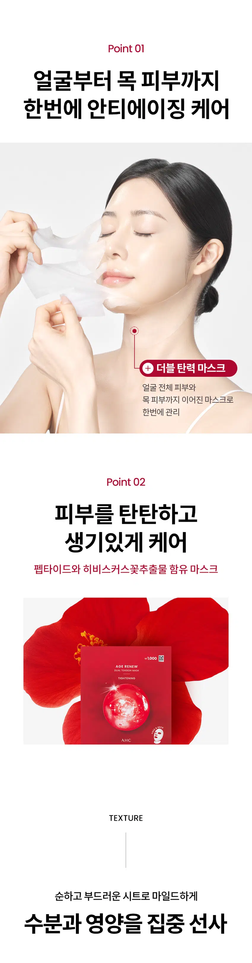 AGE RENEW  
AHC가 선사하는  
안티에이징 스킨 케어  
₩1,000  
AGE RENEW  
DUAL TENSION MASK  
TIGHTENING  
AGE RENEW  
TIGHTENING  
AGERENEW  
AGE RENEW  
AHC  
AHC AHC TIGHTENING  
AHC  
AHC  
₩1,000  
AGE RENEW  
DUAL TENSION MASK  
TIGHTENING  
NECK  
FACE  
중  
NEW  
AHC AGE RENEW DUAL TENSION MASK TIGHTENING  
에이지 리뉴  
듀얼 텐션 마스크  
타이트닝  
#안티에이징마스크 #항산화안티에이징  
#듀얼텐션마스크 #얼굴부터목까지  
미백 주름개선 이중기능성 화장품  
얼굴부터 목까지 단한장으로!  
항산화 안티에이징  
듀얼 텐션 마스크  
히비스커스꽃과 펩타이드 함유  
얼굴부터 목까지 한번에 관리하는  
더블 탄력 마스크  
항산화 안티에이징 케어  
*항산화 invitro 효능 평가  
[시험 시간] 2025.06.25-2025.09.10 [시험대상] in vitro DPPH radical 소거활성  
[시험 기관] PN케이피부임상연구센타(주) 어떤 피부 고민이 있으신가요?  
거울을 볼 때 피부 탄력이  
떨어지고 처진 느낌이 들 때  
눈가 이마 팔자주름 등에서  
잔주름이 점점 깊어질 때  
메이크업이 들뜨거나  
각질이 부각될 때  
피부 톤이 칙칙해지고 생기가  
없어 보일 때  
다양한 피부 노화 고민을 가진  
테스트 사용자들의 선택  
Point 01  
얼굴부터 목 피부까지  
한번에 안티에이징 케어  
+ 더블 탄력 마스크  
얼굴 전체 피부와  
목 피부까지 이어진 마스크로  
한번에 관리  
Point 02  
피부를 탄탄하고  
생기있게 케어  
펩타이드와 히비스커스꽃추출물 함유 마스크  
₩1,000  
AGE RENEW  
DUAL TENSION MASK  
TIGHTENING  
AHC  
TEXTURE  
순하고 부드러운 시트로 마일드하게  
수분과 영양을 집중 선사  
HOW TO USE  
STEP 01  
세안 후 토너나 미스트로 피부를 정돈한 뒤  
마스크를 꺼내어 펼쳐 얼굴 형태에 맞게 시트를 밀착 시킵니다.  
STEP 02  
마스크 하단의 목 부착 부위를 턱 하단으로 밀착 시키거나  
뜯어내어 목에 부착하여 사용합니다.  
STEP 03  
약 10~20분 동안 편안한 휴식을 취한 후 마스크를 떼어냅니다.  
STEP 04  
마스크를 떼어낸 후 피부에 남은 에센스를  
가볍게 눌러 흡수시켜 줍니다.  
-1,000원  
피부 고민 집중케어  
토탈안티에이징 리추얼  
STEP1 STEP2 STEP3 STEP4 STEP5  
탄력&리프팅 퍼밍 탄력&보습  
에이지리뉴 에이지리뉴 에이지리뉴 에이지리뉴 에이지리뉴 에이지리뉴 에이지리뉴  
크림 미스트 세럼 아이크림 아이크림 아이크림 크림 듀얼텐션마스크  
타이트닝 타이트닝 퍼밍 링클 하이드레이션 타이트닝 타이트닝  
AHC  
전문적인 피부 개선  
인체적용시험으로 입증된 더마 사이언스  
지속적인 아름다움을 위한 에스테틱  
AHC 에이지 리뉴 듀얼 텐션 마스크 타이트닝 28g  
Clinical Test  
안티에이징효과(피부 탄력 피부주름 피부 보습개선에 도움)  
한국피부과학연구원 2025.09.02~2025.09.30 만33~64세 성인 여성22명 볼 눈가 4주 개인차있음  
(미스트 세럼 크림 마스크 병행 사용시)  
항산화 in vitro 효능 평가  
PN케이피부임상연구센타(주) 2025.08.25-2025.09.10 invitro DPPH radical: 소거활성  
피부 일차자극 테스트 완료  
한국피부과학연구원 2025.09.08-2025.09.1 만24-64세 성인 31명  
첩포 제거 후 30분/24시간/48시간 후 등부위 개인차있음  
본상품 정보(상품 상세 상품 설명 등)의 내용은 협력사가 직접 작성한 것입니다.  
상품정보제공 고시  
제품명 에이 에이치씨 에이지 리뉴 듀얼 텐션 마스크 타이트닝  
용량또는중량 1매(28g)  
제품 주요사양 모든피부용  
사용기한 또는 개봉후사용기간 개봉 전36개월/개봉 후12개월  
사용법 1. 세안후 토너나 미스트로 피부를 정돈한 뒤 마스크를 꺼내어 펼쳐  
얼굴 형태에 맞게시트를 밀착 시킵니다.  
2. 마스크 하단의 목부착 부위를 턱 하단으로 밀착 시키거나  
뜯어내어 목에 부착하여 사용합니다.  
3. 약10~20분 동안 편안한 휴식을 취한 후 마스크를 떼어냅니다.  
4. 마스크를 떼어낸 후 피부에 남은 에센스를 가볍게 눌러  
흡수시켜줍니다.  
제조업자 및 책임판매업자 화장품제조업자: 한국콜마(주)  
화장품책임판매업자: (주)카버코리아  
제조국 대한민국  
전성분 정제수 제일프로판다이올 글리세린 나이아신아마이드 13헥산다이올  
차이드록시아세트산 전탄검 프로판다이올 클린프린 카페인 카보머  
폴리글리세릴-10아이소스테아레이트 카프릴릴글라이콜 트로에타민  
메틸실글리세린 아미노산 글리세릴10폴리하이드레이트 향료 주일반글라이콜  
다이스테아디모늄클로라이드 저밀리를글루코사이드 안하이드로자일리톨  
히비스커스꽃추출물 백미꽃추출물 자일리톨 접시꽃추출물  
녹차추출물 톱풀잎추출물 타임잎추출물 마그네슘피돌레이트  
카퍼트라이펩타이드-1 비사보톨 수염틸란드시아추출물 세린  
에틸헥산다이올 수크로오스 글라이신 칼슘클로라이드 오르니틴 씨솔트  
알라닌 마그네슘클로라이드 다이포타슘포스페이트 트레오닌  
아리스트롤 치스티딘 아스파티아트 발린 자식별글루타인  
관림펜글라이콜 프롤린 라이신 잡는이분홍치추출물 통신 타이르신  
아이소류신 마그네슘시트레이트 글루코사민에이치씨엘 페닐알라닌  
호플추출물 글루타믹애씨드 엘지닌 1메밀하이단트인24이드 아스파라민  
시트룰린 작약뿌리추출물 페녹시에탄올 메티오닌 타우린 레시틴  
트립토판 포믹애씨드 글루타민 시스테인 보리지추출물 수래국화꽃추출물  
마트리카리아 꽃/잎추출물 히아신스전초추출물 라벤더꽃수 클리리추출물  
포타슘솔베이트 소듐벤조에이트 호마린에이치씨엘 트라이펩타이드-10  
시트룰린 트라이에탄올아민 셀룰로오스검 콜레스-24 세라마이드엔피  
콜레스테롤 하이드로제네이티드레시틴  
기능성화장품 미백 주름개선 이중기능성: 화장품  
화장품법 화장품법에 따른 기능성 화장품 심사를 필함  
효능성분 나이아신아마이드 아데노신  
사용할때의주의사항 1. 화장품 사용 시 또는 사용 후 직사광선에 의하여 사용부위가  
붉은 반점 부어오름 또는 가려움증 등의 이상 증상이나 부작용이 있는 경우에는  
전문의 등과 상담할 것  
2. 상처가 있는 부위 등에는 사용을 자제할 것  
3. 보관 및 취급 사 주의사항  
1) 어린이의 손이 닿지 않는 곳에 보관할 것  
2) 직사광선을 피해서 보관할 것  
4. 눈주위를 피하여 사용할 것  
5. 화장품이 눈에 들어갔을 때에는 물로 씻어내고 이상이 있는 경우에는  
전문의와 상담할 것  
품질보증기준 본상품에 이상이 있을 경우 공정거래위원회 고시 '소비자분쟁해결 기준'에  
의해 교환 또는 보상해드립니다.  
소비자상담전화번호 구매처 또는 080-332-0855