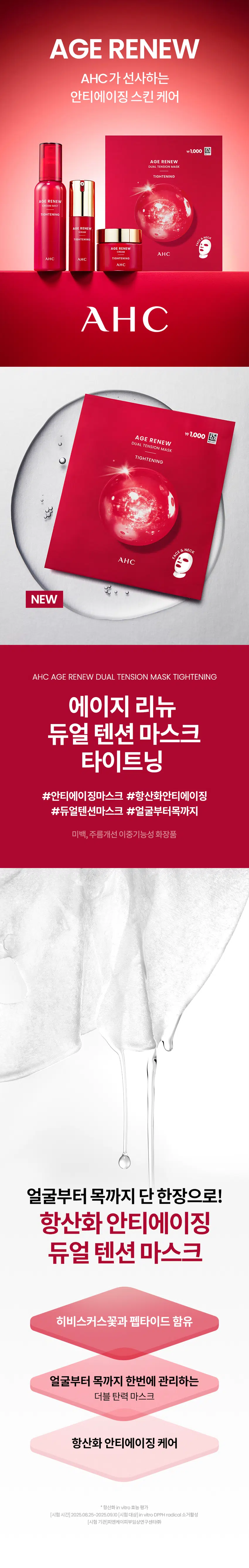 AGE RENEW  
AHC가 선사하는  
안티에이징 스킨 케어  
₩1,000  
AGE RENEW  
DUAL TENSION MASK  
TIGHTENING  
AGE RENEW  
TIGHTENING  
AGERENEW  
AGE RENEW  
AHC  
AHC AHC TIGHTENING  
AHC  
AHC  
₩1,000  
AGE RENEW  
DUAL TENSION MASK  
TIGHTENING  
NECK  
FACE  
중  
NEW  
AHC AGE RENEW DUAL TENSION MASK TIGHTENING  
에이지 리뉴  
듀얼 텐션 마스크  
타이트닝  
#안티에이징마스크 #항산화안티에이징  
#듀얼텐션마스크 #얼굴부터목까지  
미백 주름개선 이중기능성 화장품  
얼굴부터 목까지 단한장으로!  
항산화 안티에이징  
듀얼 텐션 마스크  
히비스커스꽃과 펩타이드 함유  
얼굴부터 목까지 한번에 관리하는  
더블 탄력 마스크  
항산화 안티에이징 케어  
*항산화 invitro 효능 평가  
[시험 시간] 2025.06.25-2025.09.10 [시험대상] in vitro DPPH radical 소거활성  
[시험 기관] PN케이피부임상연구센타(주) 어떤 피부 고민이 있으신가요?  
거울을 볼 때 피부 탄력이  
떨어지고 처진 느낌이 들 때  
눈가 이마 팔자주름 등에서  
잔주름이 점점 깊어질 때  
메이크업이 들뜨거나  
각질이 부각될 때  
피부 톤이 칙칙해지고 생기가  
없어 보일 때  
다양한 피부 노화 고민을 가진  
테스트 사용자들의 선택  
Point 01  
얼굴부터 목 피부까지  
한번에 안티에이징 케어  
+ 더블 탄력 마스크  
얼굴 전체 피부와  
목 피부까지 이어진 마스크로  
한번에 관리  
Point 02  
피부를 탄탄하고  
생기있게 케어  
펩타이드와 히비스커스꽃추출물 함유 마스크  
₩1,000  
AGE RENEW  
DUAL TENSION MASK  
TIGHTENING  
AHC  
TEXTURE  
순하고 부드러운 시트로 마일드하게  
수분과 영양을 집중 선사  
HOW TO USE  
STEP 01  
세안 후 토너나 미스트로 피부를 정돈한 뒤  
마스크를 꺼내어 펼쳐 얼굴 형태에 맞게 시트를 밀착 시킵니다.  
STEP 02  
마스크 하단의 목 부착 부위를 턱 하단으로 밀착 시키거나  
뜯어내어 목에 부착하여 사용합니다.  
STEP 03  
약 10~20분 동안 편안한 휴식을 취한 후 마스크를 떼어냅니다.  
STEP 04  
마스크를 떼어낸 후 피부에 남은 에센스를  
가볍게 눌러 흡수시켜 줍니다.  
-1,000원  
피부 고민 집중케어  
토탈안티에이징 리추얼  
STEP1 STEP2 STEP3 STEP4 STEP5  
탄력&리프팅 퍼밍 탄력&보습  
에이지리뉴 에이지리뉴 에이지리뉴 에이지리뉴 에이지리뉴 에이지리뉴 에이지리뉴  
크림 미스트 세럼 아이크림 아이크림 아이크림 크림 듀얼텐션마스크  
타이트닝 타이트닝 퍼밍 링클 하이드레이션 타이트닝 타이트닝  
AHC  
전문적인 피부 개선  
인체적용시험으로 입증된 더마 사이언스  
지속적인 아름다움을 위한 에스테틱  
AHC 에이지 리뉴 듀얼 텐션 마스크 타이트닝 28g  
Clinical Test  
안티에이징효과(피부 탄력 피부주름 피부 보습개선에 도움)  
한국피부과학연구원 2025.09.02~2025.09.30 만33~64세 성인 여성22명 볼 눈가 4주 개인차있음  
(미스트 세럼 크림 마스크 병행 사용시)  
항산화 in vitro 효능 평가  
PN케이피부임상연구센타(주) 2025.08.25-2025.09.10 invitro DPPH radical: 소거활성  
피부 일차자극 테스트 완료  
한국피부과학연구원 2025.09.08-2025.09.1 만24-64세 성인 31명  
첩포 제거 후 30분/24시간/48시간 후 등부위 개인차있음  
본상품 정보(상품 상세 상품 설명 등)의 내용은 협력사가 직접 작성한 것입니다.  
상품정보제공 고시  
제품명 에이 에이치씨 에이지 리뉴 듀얼 텐션 마스크 타이트닝  
용량또는중량 1매(28g)  
제품 주요사양 모든피부용  
사용기한 또는 개봉후사용기간 개봉 전36개월/개봉 후12개월  
사용법 1. 세안후 토너나 미스트로 피부를 정돈한 뒤 마스크를 꺼내어 펼쳐  
얼굴 형태에 맞게시트를 밀착 시킵니다.  
2. 마스크 하단의 목부착 부위를 턱 하단으로 밀착 시키거나  
뜯어내어 목에 부착하여 사용합니다.  
3. 약10~20분 동안 편안한 휴식을 취한 후 마스크를 떼어냅니다.  
4. 마스크를 떼어낸 후 피부에 남은 에센스를 가볍게 눌러  
흡수시켜줍니다.  
제조업자 및 책임판매업자 화장품제조업자: 한국콜마(주)  
화장품책임판매업자: (주)카버코리아  
제조국 대한민국  
전성분 정제수 제일프로판다이올 글리세린 나이아신아마이드 13헥산다이올  
차이드록시아세트산 전탄검 프로판다이올 클린프린 카페인 카보머  
폴리글리세릴-10아이소스테아레이트 카프릴릴글라이콜 트로에타민  
메틸실글리세린 아미노산 글리세릴10폴리하이드레이트 향료 주일반글라이콜  
다이스테아디모늄클로라이드 저밀리를글루코사이드 안하이드로자일리톨  
히비스커스꽃추출물 백미꽃추출물 자일리톨 접시꽃추출물  
녹차추출물 톱풀잎추출물 타임잎추출물 마그네슘피돌레이트  
카퍼트라이펩타이드-1 비사보톨 수염틸란드시아추출물 세린  
에틸헥산다이올 수크로오스 글라이신 칼슘클로라이드 오르니틴 씨솔트  
알라닌 마그네슘클로라이드 다이포타슘포스페이트 트레오닌  
아리스트롤 치스티딘 아스파티아트 발린 자식별글루타인  
관림펜글라이콜 프롤린 라이신 잡는이분홍치추출물 통신 타이르신  
아이소류신 마그네슘시트레이트 글루코사민에이치씨엘 페닐알라닌  
호플추출물 글루타믹애씨드 엘지닌 1메밀하이단트인24이드 아스파라민  
시트룰린 작약뿌리추출물 페녹시에탄올 메티오닌 타우린 레시틴  
트립토판 포믹애씨드 글루타민 시스테인 보리지추출물 수래국화꽃추출물  
마트리카리아 꽃/잎추출물 히아신스전초추출물 라벤더꽃수 클리리추출물  
포타슘솔베이트 소듐벤조에이트 호마린에이치씨엘 트라이펩타이드-10  
시트룰린 트라이에탄올아민 셀룰로오스검 콜레스-24 세라마이드엔피  
콜레스테롤 하이드로제네이티드레시틴  
기능성화장품 미백 주름개선 이중기능성: 화장품  
화장품법 화장품법에 따른 기능성 화장품 심사를 필함  
효능성분 나이아신아마이드 아데노신  
사용할때의주의사항 1. 화장품 사용 시 또는 사용 후 직사광선에 의하여 사용부위가  
붉은 반점 부어오름 또는 가려움증 등의 이상 증상이나 부작용이 있는 경우에는  
전문의 등과 상담할 것  
2. 상처가 있는 부위 등에는 사용을 자제할 것  
3. 보관 및 취급 사 주의사항  
1) 어린이의 손이 닿지 않는 곳에 보관할 것  
2) 직사광선을 피해서 보관할 것  
4. 눈주위를 피하여 사용할 것  
5. 화장품이 눈에 들어갔을 때에는 물로 씻어내고 이상이 있는 경우에는  
전문의와 상담할 것  
품질보증기준 본상품에 이상이 있을 경우 공정거래위원회 고시 '소비자분쟁해결 기준'에  
의해 교환 또는 보상해드립니다.  
소비자상담전화번호 구매처 또는 080-332-0855