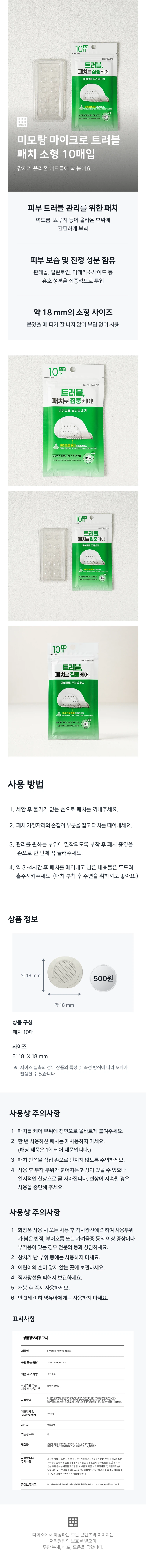 미모랑 마이크로트러블패치 상품 설명 갑자기 올라온 여드름에 착 붙여요 피부 트러블 관리를 위한 패치 여드름, 뾰루지 등이 올라온 부위에 간편하게 부착 피부 보습 및 진정 성분 함유 판테놀, 알란토인, 마데카소사이드 등 유효 성분을 집중적으로 투입 약 18mm의 소형 사이즈 붙였을 때 티가 잘 나지 않아 부담 없이 사용 사용 방법 1. 세안 후 물기가 없는 손으로 패치를 꺼내주세요. 2. 패치 가장자리의 손잡이 부분을 잡고 패치를 떼어내세요. 3. 관리를 원하는 부위에 밀착되도록 부착 후 패치 중앙을 손으로 한 번에 꾹 눌러주세요. 4. 약 3~4시간 후 패치를 떼어내고 남은 내용물은 두드려 흡수시켜주세요. (패치 부착 후 수면을 취하셔도 좋아요.) 상품 구성 패치 10매 사이즈 약 18 X 18mm 사이즈 실측의 경우 상품의 특성 및 측정 방식에 따라 오차가 발생할 수 있습니다. 사용상 주의사항 1. 패치를 케어 부위에 정면으로 올바르게 붙여주세요. 2. 한 번 사용하신 패치는 재사용하지 마세요. (해당 제품은 1회 케어 제품입니다.) 3. 패치 안쪽을 직접 손으로 만지지 않도록 주의하세요. 4. 사용 후 부착 부위가 붉어지는 현상이 있을 수 있으나 일시적인 현상으로 곧 사라집니다. 현상이 지속될 경우 사용을 중단해 주세요. 5. 화장품 사용 시 또는 사용 후 직사광선에 의하여 사용부위가 붉은 반점, 부어오름 또는 가려움증 등의 이상 증상이나 부작용이 있는 경우 전문의 등과 상담하세요. 6. 상처가 난 부위 등에는 사용하지 마세요. 7. 어린이의 손이 닿지 않는 곳에 보관하세요. 8. 직사광선을 피해서 보관하세요. 9. 개봉 후 즉시 사용하세요. 10. 만 3세 이하 영유아에게는 사용하지 마세요. 표시사항 제품명: 미모랑마이크로트러블패치 용량 또는 중량: 18mm(0.11g)x10ea 제품 주요 사양: 모든피부 사용기한 또는 기간: 개봉전 36개월 제조업자: (주)코웰 제조국: 대한민국 기능성유무: 무