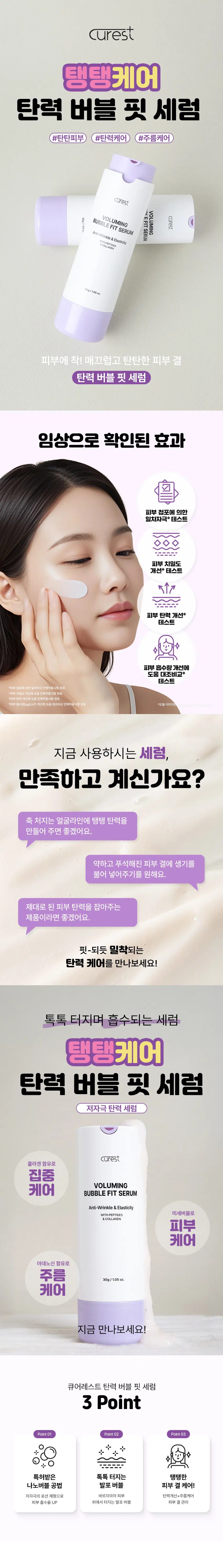 큐어레스트  
탱탱케어  
탄력 버블 핏 세럼  
#탄탄피부 #탄력케어 #주름케어  

큐어레스트  
볼류밍  
볼류밍 지프  
큐어레스트  
버블 핏 세럼  
Anti-Wrinkle & Elasticity SERUM  
INCI INGREDIENTS  
&COLLAGEN  
30g/1.05oz.  
피부에 착! 매끄럽고 탄탄한 피부 결  
탄력 버블 핏 세럼  
임상으로 확인된 효과  
피부 첩포에 의한  
일차자극* 테스트  
◇  
피부 치밀도 개선* 테스트  
피부 탄력 개선* 테스트  
피부 흡수량 개선에 도움 대조비교* 테스트  
"피부 첩포에 의한 일차자극 인체적용시험완료  
"피부 치밀도 개선에 도움 인체적용시험완료  
"피부 탄력 개선에 도움 인체적용시험완료  
"피부 흡수량(ug/cm²) 개선에 도움 대조비교 인체적용시험완료  
*모델 이미지!  
지금 사용하시는 세럼  
만족하고 계신가요?  
축 처지는 얼굴라인에 탱탱 탄력을  
만들어 주면 좋겠어요.  
약하고 푸석해진 피부 결에 생기를  
불어 넣어주기를 원해요.  
제대로 된 피부 탄력을 잡아주는  
제품이라면 좋겠어요.  
핏-되듯 밀착되는  
탄력 케어를 만나보세요!  
톡톡 터지며 흡수되는 세럼  
탱탱케어  
탄력 버블 핏 세럼  
저자극 탄력 세럼  
큐어레스트  
콜라겐 함유로 집중  
볼류밍  
케어 버블 핏 세럼  
Anti-Wrinkle & Elasticity  
WITH PEPTIDES 미세버블로  
&COLLAGEN  
피부 케어  
아데노신 함유로 주름  
케어  
30g/1.05oz.  
지금 만나보세요!  
큐어레스트 탄력 버블 핏 세럼  
3 Point  
Point 01 Point 02 Point 03  
+  
+  
특허받은 톡톡 터지는 탱탱한  
나노버블 공법 발포 버블 피부 결 케어!  
저자극의 로션 제형으로 바르자마자 피부 탄력개선+주름케어  
피부 흡수율 UP 위에서 터지는 발포 버블 피부 결관리  
POINT 01  
특허받은 나노버블 공법  
(특허 제10-2697899호)  
기존의 물리적 추출공법  
큐어레스트 나노버블공법  
큐어레스트의 '나노버블 공법'을  
이용한 차별성 있는 제품!  
POINT 02  
톡톡! 터지는  
발포 버블  
톡톡!  
톡톡!  
피부에 고르게 펴 바른 후 버블이  
톡톡 터지기 시작하면 두드려  
흡수시켜 주세요!  
POINT 03  
실험에서 확인된 변화  
피부 첩포에 의한 일차자극 인체적용시험  
피부자극변정결과  
피부자극복성결과  
삼성계대교스러에서 제외한 "무이레스  
시험계증명 반응으로  
큐어레스트 버블핏세럼  
*임상명 피부첩포에의한일차자극인체적용시험  
*시험기관 :(주)KC피부임상연구센터  
"20351122-11,241(연10에 이상 승인) (해당시 (해당자 있음)  
피부 치밀도 개선에 도움 인체적용시험  
피부 6.4  
6.370  
치밀도 (%) 3.037%  
6.3  
6.2  
6.193  
6.1  
6.0  
제품사용전  
*임상명:피부치밀도 개선에도움인체적용시험  
*시험기관 :(주)KC피부임상연구센터  
*2025.10.22-10.23| 20세이상여성21명(개인차있음)  
피부 탄력 개선에 도움 인체적용시험  
피부 0.70  
피부탄력개선  
탄력 (R²) 9.093% 0.664  
0.65  
0.609  
0.60  
0.55  
제품사용전 제품사용직후  
*임상명 : 피부 탄력 계산에 도움 인체적용시험  
*시험기관:(주)KC피부임상연구센터  
*2025.10.22-10.23| 20세이상여성21명(개인차 있음)  
피부 총 흡수량 대조비교 인체적용시험  
피부  
흡수량 개선 (ug/cm²) 50% 증가  
20  
11.237  
대조제품 사용 탄력버블세럼사용  
*임상명:피부 흡수량(ug/cm²) 계산에 도움 대조비교 인체적용시험  
*시험기관 :(주)KC피부임상연구센터  
*2025.11.04-11.10|20세이상 여성 20명(개인차있음)  
POINT 04  
두 가지 주요 성분  
펩타이드 콜라겐  
펩타이드는 하루하루 조금씩  
콜라겐은 지친피부에  
달라지는 우리피부의 흐름에 활력을 더해주고  
무너진 피부 균형을 차분하게 잡아주며  
당겨주는듯한 안정감을 전합니다.  
*본자료는원료적특성에한함  
POINT 05  
주름 케어로 탄력 UP!  
탄력을 채우는 새로운 경험  
볼류밍  
버블 핏 세럼  
Anti-Wrinkle & Elasticity  
WITH PEPTIDES  
& COLLAGEN  
탄력 버블핏 세럼으로 시작하세요!  
톡톡 피부에 밀착되는  
새로운 세럼  
매일의 세럼 루틴 피부의 리듬에 맞춰주세요!  
큐어레스트 탄력 버블 핏 세럼  
01 피부에 고르게 펴 발라주세요.  
02 얼굴에 도포 후 버블이 톡톡 올라오면  
03 가볍게 두드려 흡수시켜주세요  
*모델 이미지는 생성형AI로 제작되었습니다.  
큐어레스트 탄력 버블 핏 세럼  
이런 분들께 추천드려요!  
✓ 피부 탄력 저하가 눈에 띄게  
느껴지시는 분  
✓ 세럼으로 주름까지 함께  
관리하고 싶은 분  
✓ 밀착력 있고 흡수력 좋은  
세럼을 선호하는 분  
✓ 저자극 세럼으로 데일리  
탄력 루틴을 만들고 싶은 분  
탱탱케어  
탄력 버블 핏 세럼  
피부는 자극보다 리듬이 필요하니까!  
큐어레스트  
볼류밍  
버블 핏 세럼  
Anti-Wrinkle & Elasticity  
WITH PEPTIDES  
&COLLAGEN  
30g/1.05oz.  
더욱 탄탄한 피부 결을 위한 선택!  
본 상품 정보(상품상세, 상품 설명 등)의 내용은 협력사가 직접 제작한 것입니다.  
제품 정보  
제품명 큐어레스트 탄력 버블 핏 세럼  
용량 30g/ 1.05 oz.  
제품주요사양 모든 피부 타입  
기능성 미백·주름개선 이중 기능성 화장품  
(화장품법에 따른 기능성 화장품 심사를 필함)  
화장품제조업자 삼성메디코스(주) | 경기도 화성시 향남읍 제약공단4길 22  
화장품책임판매업자 삼성메디코스(주)| 경기도 화성시 향남읍 제약공단4길 22  
사용기한 개봉일로부터 12개월  
사용방법 피부에 고르게 살짝 펴 바른후 버블이 톡톡 터지기 시작하면  
가볍게 두드려 흡수시켜 줍니다.  
제조국 한국  
주의사항 고온 또는 저온의 장소 및 직사광선이 닿는 곳에는 보관하지 말 것  
전성분  
정제수 메틸퍼플루오로아이소부틸에터 부틸렌글라이콜 글리세린 하이드로제네이티드폴리아이소부텐 아이소노닐아이소노나노에이트 카프릴릭/카프릭트라이글리세라이드 나이아신아마이드 세테아릴알코올 부틸렌글라이콜다이카프릴레이트/다이카프레이트 데실글루코사이드 12-헥산다이올 피이지-100스테아레이트 글리세릴스테아레이트 소듐코코일글루타메이트 암모늄아크릴로일다이메틸타우레이트/브이피코폴리머 알지닌 아크릴레이트/C10-30알킬아크릴레이트크로스폴리머 에틸헥실글리세린 약모밀추출물 아데노신 라벤더오일 센티드제라늄꽃오일 다이프로필렌글라이콜 카카오추출물 덱스트린 베르가모트오일 당느릅나무뿌리추출물 칡뿌리추출물 대왕소나무잎추출물 달맞이꽃꽃추출물 메도우스위트추출물 폴리글리세릴-10라우레이트 콜라겐 카프릴릴글라이콜 수용성프로테오글리칸 트라이펩타이드-1 팔미토일펜타펩타이드-4 카퍼트라이펩타이드-1 아세틸헥사펩타이드-8 팔미토일트라이펩타이드-1 헥사펩타이드-9 알라닌/히스티딘/라이신폴리펩타이드카퍼에이치씨엘 아세틸테트라펩타이드-5 아세틸테트라펩타이드-2 지모뿌리추출물 토코페롤 시트로넬올 제라니올 리모넨 리날룰  
Water MethylPerfluoroisobutyl Ether Butylene Glycol Glycerin HydrogenatedPolyisobutene Isononyl Isononanoate Caprylic/Capric Triglyceride Niacinamide CetearylAlcohol Butylene Glycol Dicaprylate/Dicaprate DecylGlucoside 12-Hexanediol Peg-100Stearate GlycerylStearate Sodium Cocoyl Glutamate Ammonium Acryloyidimethytaurate/VpCopolymer Arginine Acrylates/C10-30Alkyl Acrylate Crosspolymer Ethylhexylglycerin Houttuynia Cordata Extract Adenosine Lavandula Angustifolia (Lavender) Oil Pelargonium Graveolens Flower Oil Dipropylene Glycol TheobromaCacao (Cocoa)Extract Dextrin Citrus Aurantium Bergamia (Bergamot)Fruit Oil UlmusDavidiana Root Extract Pueraria Lobata Root Extract Pinus PalustrisLeaf Extract Oenothera Biennis (Evening Primrose) Flower Extract Spiraea Ulmaria Extract Polyglyceryl-10Laurate Collagen Caprylyl Glycol Soluble Proteoglycan Tripeptide-1 PalmitoylPentapeptide-4 Copper Tripeptide-1 AcetylHexapeptide-8 Palmitoyl Tripeptide-1 Hexapeptide-9 Alanine/Histidine/LysinePolypeptide Copper Hcl Acetyl Tetrapeptide-5 Acetyl Tetrapeptide-2 Anemarrhena Asphodeloides RootExtract Tocopherol Citronellol Geraniol Limonene Linalool  
사용할 때의 주의사항  
[사용할 때의 주의사항]  
1. 화장품 사용 시 또는 사용 후 직사광선에 의하여 사용부위가 붉은 반점 부어오름 또는 가려움증 등의 이상 증상이나 부작용이 있는 경우에는 전문의 등과 상담할 것  
2. 상처가 있는 부위 등에는 사용을 자제할 것  
3. 보관 및취급 시 주의사항  
가) 어린이의 손이 닿지 않는 곳에 보관할 것  
나) 직사광선을 피해서 보관할 것  
본 제품에 이상이 있을 경우 공정거래위원회 고시 소비자 분쟁 해결기준에 의거 교환 또는 보상받을 수 있습니다.  
[소비자상담실] 070-4263-1276