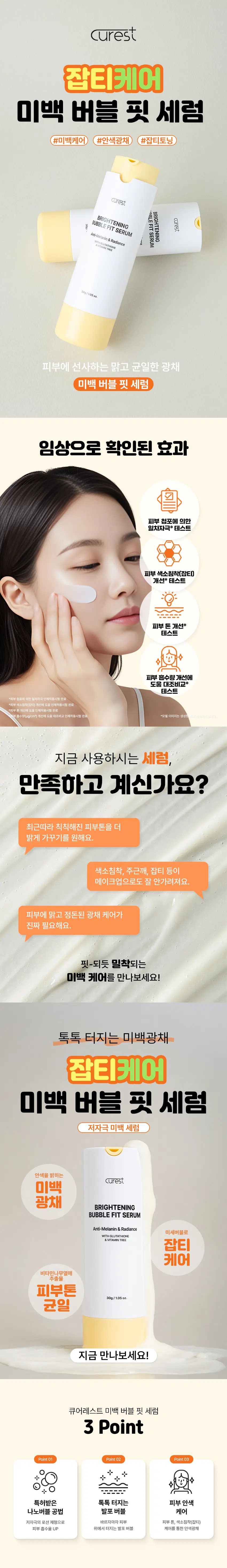 큐어레스트  
잡티케어 미백 버블 핏 세럼  
#미백케어 #안색광채 #잡티토닝  
큐어레스트  
BRIGHTENING  
BRIGHTENING FIT SERUM  
큐어레스트  
BUBBLE SERUM  
Anti-Melanin & Radiance  
WITH GLUTATHIONE  
AVITAINTREE  
30g/1.05oz  
피부에 선사하는 맑고 균일한 광채  
미백 버블 핏 세럼  
임상으로 확인된 효과  
피부 첩포 테스트에 의한  
일차자극 테스트  
피부 색소침착(잡티)  
개선 테스트  
피부톤 개선 테스트  
피부 흡수량 개선에  
도움 대조비교 테스트  
*피부 첩포 테스트에 의한 일차자극 인체적용시험 완료  
*피부 색소침착(잡티) 개선에 도움 인체적용시험 완료  
*피부톤 개선에 도움 인체적용시험 완료  
흡수량(pg/cm²) 개선에 도움 대조비교 인체적용시험 완료  
*모델 이미지는 생성형 AI로 제작되었습니다.  
지금 사용하시는 세럼  
만족하고 계신가요?  
최근 따라 칙칙해진 피부톤을 더 밝게 가꾸기를 원해요.  
색소침착 주근깨 잡티 등이  
메이크업으로도 잘 안 가려져요.  
피부에 맑고 정돈된 광채 케어가  
진짜 필요해요.  
핏-되듯 밀착되는  
미백 케어를 만나보세요!  
톡톡 터지는 미백 광채  
잡티케어  
미백 버블 핏 세럼  
저자극 미백 세럼  
안색을 밝히는  
큐어레스트  
미백 광채 BRIGHTENING  
BUBBLE FIT SERUM  
Anti-Melanin & Radiance  
미세버블로  
WITH GLUTATHIONE  
& VITAMIN TREE 잡티 케어  
비타민나무열매 추출물  
피부톤  
30g/1.05oz.  
균일  
지금 만나보세요!  
큐어레스트 미백 버블 핏 세럼  
3 Point  
Point01 Point02 Point03  
+  
+  
특허받은 톡톡 터지는 피부 안색  
나노버블 공법 발포 버블 케어  
저자극의 로션 제형으로 바르자마자 피부 피부 톤 색소침착(잡티)  
피부 흡수율 UP 위에서 터지는 발포 버블 케어를 통한 안색광채  
POINT 01  
특허받은 나노버블 공법  
(특허 제10-2697899호)  
기존의 물리적 추출공법  
큐어레스트 나노버블 공법  
큐어레스트의 '나노버블 공법'을  
이용한 차별성 있는 제품!  
POINT 02  
톡톡! 터지는  
발포 버블  
톡톡!  
톡톡!  
피부에 고르게 펴 바른 후 버블이  
톡톡 터지기 시작하면 두드려  
흡수시켜 주세요!  
POINT 03  
실험에서 확인된 변화  
피부 첩포 테스트에 의한 일차자극 인체적용시험  
피부 자극 관련 결과  
피부 저자성 분양 결과  
상상에디오스(주)에서 의외엔 큐어레스트 미백 관련 대한  
피부 자극 관장 결과  
자극 환경 수(명) 재료  
시험제품명 시간 후 반응도  
큐어레스트 미백버블세럼  
임상명: 피부 첩포 테스트에 의한 일차자극 인체적용시험  
*시험기관: (주)KC피부임상연구센터  
*2025.10.22· 10.24 | 만19세 이상 성인남녀 32명(개인차 있음)  
피부 색소침착(잡티) 개선에 도움 인체적용시험  
멜라닌 3.122%  
54.116  
53  
52  
제품사용전  
*임상명: 피부 색소침착(잡티) 개선에도움 인체적용시험  
*시험기관: (주)KC피부임상연구센터  
*2025.10.22-11.19| 20세 이상 여성 21명(개인차 있음)  
1회 사용 후 피부 톤 개선에 도움 인체적용시험  
피부톤 58.5  
(%) 피부톤 개선  
58.0 0.991% 58.143  
57.571  
57.5  
57.0  
제품사용전  
*임상명: 피부톤 개선에도움 인체적용시험  
*시험기관: (주)KC피부임상연구센터  
~2025.022-11.19 | 20세 이상 여성 27명(개인차 있음)  
피부 총 흡수량 대조비교 인체적용시험  
피부 6.0  
총 흡수량  
(ug/cm²) 피부 총 흡수량 개선  
57.3%  
2.0  
0.848  
대조제품 사용 미백버블세럼 사용  
*임상명: 피부 흡수량(pg/cm²) 개선에도움 대조비교 인체적용시험  
*시험기관: (주)KC피부임상연구센터  
2025.11.1-11.17] 만20세 이상 여성 20명(개인차 있음)  
POINT 04  
두 가지 주요 성분  
글루타티온 비타민나무열매 추출물  
글루타티온은 피부가 본래의 빛을  
찾을 수 있도록 은은하게 감싸안아 피부에 화사한 생기를 전달해주고  
비타민나무열매에서 얻은 추출물은  
맑고 균일한 결로 돌아가게 도와줍니다. 지친 하루에 은은한 빛을 더해줍니다.  
*본 자료는 원료의 특성에 한함  
POINT 05  
맑은 피부톤의 시작!  
톡톡 터지는 세럼 속 안색을 밝히는 빛  
큐어레스트  
BRIGHTENING  
BUBBLE FIT SERUM  
Anti-Melanin & Radiance  
WITH GLUTATHIONE  
& VITAMIN TREE  
미백 버블 핏 세럼으로 시작하세요! 톡톡 피부에 밀착되는  
새로운 세럼  
매일의 세럼 루틴 피부의 리듬에 맞춰주세요!  
큐어레스트 미백 버블 핏 세럼  
01 피부에 고르게 펴 발라주세요.  
02 얼굴에 도포 후 버블이 톡톡 올라오면  
03 가볍게 두드려 흡수시켜주세요  
*모델 이미지는 생성형 AI로 제작되었습니다.  
큐어레스트 미백 버블 핏 세럼  
이런 분들께 추천드려요!  
) 칙칙해진 피부톤 때문에  
고민이신 분  
) 잡티 색소침착 등 피부  
흔적이 걱정이신 분  
✓ 어두워진 안색을 밝은  
광채로 채우고 싶은 분  
) 산뜻하게 흡수되는 버블  
세럼을 찾는 분  
잡티케어  
미백 버블 핏 세럼  
환한 얼굴 빛을 위한 데일리 케어!  
큐어레스트  
BRIGHTENING  
BUBBLE FIT SERUM  
Anti-Melanin & Radiance  
WITH GLUTATHIONE  
& VITAMIN TREE  
30g/1.05oz.  
더욱 밝고 균일한 피부를 위한 선택!  
본 상품 정보(상품상세 상품 설명 등)의 내용은 협력사가 직접 제작한 것입니다.  
제품 정보  
제품명 큐어레스트 미백 버블 핏 세럼  
용량 30g/ 1.05 oz.  
제품주요사양 모든 피부 타입  
기능성 미백· 주름개선 이중 기능성 화장품  
(화장품법에 따른 기능성 화장품 심사를 필함)  
화장품제조업자 삼성메디코스(주) I 경기도 화성시 향남읍 제약공단4길 22  
화장품책임판매업자 삼성메디코스(주)| 경기도 화성시 향남읍 제약공단4길 22  
사용기한 개봉일로부터 12개월  
사용방법 피부에 고르게 살짝 펴 바른 후 버블이 톡톡 터지기 시작하면  
가볍게 두드려 흡수시켜 줍니다.  
제조국 한국  
주의사항 고온 또는 저온의 장소 및 직사광선이 닿는 곳에는 보관하지 말것  
전성분  
정제수 메틸퍼플루오로아이소부틸에터 부틸렌글라이콜 글리세린 하이드로제네이티드폴리아이소부텐 카프릴릭/카프릭  
트라이글리세라이드 나이아신아마이드 아이소노닐아이소노나노에이트 세테아릴알코올 부틸렌글라이콜다이카프릴레이트  
/다이카프레이트 데실글루코사이드 1,2-헥산다이올 피이지-100스테아레이트 글리세릴스테아레이트 소듐코코일글루타메이트  
암모늄아크릴포일다이메틸타우레이트/브이피코폴리머 알지닌 아크릴레이트/C10-30알킬아크릴레이트크로스폴리머  
에틸헥실글리세린 비타민나무열매추출물 레몬껍질오일 비타민나무열매오일 오렌지껍질오일 아데노신 프로판다이올  
라임전초오일 뽕나무열매추출물 비파나무잎추출물 당아욱꽃/잎/줄기추출물 레이디스맨틀추출물 레몬밤잎추출물  
페퍼민트 잎추출물 서양톱풀추출물 스피드웰꽃/잎/줄기추출물 약모밀추출물 황산영초추출물 스피어민트추출물  
소듐아스코빌포스페이트 글루타티온 시트릭애씨드 티아민에이치씨엘 리보플라빈 피리독신 폴릭애씨드 사이아노코발라민  
바이오틴 아스코빅애씨드 시트랄 리모넨  
Water Methyl Perfluoroisobutyl Ether Butylene Glycol Glycerin Hydrogenated Polyisobutene Caprylic/Capric  
Triglyceride Niacinamide Isononyl Isononanoate Cetearyl Alcohol Butylene Glycol Dicaprylate/Dicaprate Decyl  
Glucoside 1,2-Hexanediol Peg-100 Stearate Glyceryl Stearate Sodium Cocoyl Glutamate Ammonium  
Acryloyldimethyltaurate/Vp Copolymer Arginine Acrylates (C10-30 Alkyl Acrylate Crosspolymer) Ethylhexylglycerin  
Hippophae Rhamnoides Fruit Extract Citrus Limon (Lemon) Peel Oil Hippophae Rhamnoides Fruit Oil Citrus  
Aurantium Dulcis (Orange) Peel Oil Adenosine Propanediol Citrus Aurantifolia (Lime) Oil Morus Alba Fruit Extract  
Eriobotrya Japonica Leaf Extract Malva Sylvestris (Mallow) Flower/Leaf/Stem Extract Alchemilla Vulgaris Extract  
Melissa Officinalis Leaf Extract Mentha Piperita (Peppermint) Leaf Extract Achillea Millefolium Extract Veronica  
Officinalis Flower/Leaf/Stem Extract Houttuynia Cordata Extract Primula Veris Extract Mentha Viridis (Spearmint)  
Extract Sodium Ascorbyl Phosphate Glutathione Citric Acid Thiamine Hcl Riboflavin Pyridoxine Folic Acid  
Cyanocobalamin Biotin Ascorbic Acid Citral Limonene  
사용할 때의 주의사항  
[사용할 때의 주의사항]  
1. 화장품 사용 시 또는 사용 후 직사광선에 의하여 사용부위가 붉은 반점 부어오름 또는 가려움증 등의 이상 증상이나  
부작용이 있는 경우에는 전문의 등과 상담할 것  
2. 상처가 있는 부위 등에는 사용을 자제할 것  
3. 보관 및 취급 시 주의사항  
가) 어린이의 손이 닿지 않는 곳에 보관할 것  
나) 직사광선을 피해서 보관할 것  
· 본 제품에 이상이 있을 경우 공정거래위원회 고시 소비자 분쟁 해결기준에 의거 교환 또는 보상받을 수 있습니다.  
[소비자상담실] 070-4263-1276