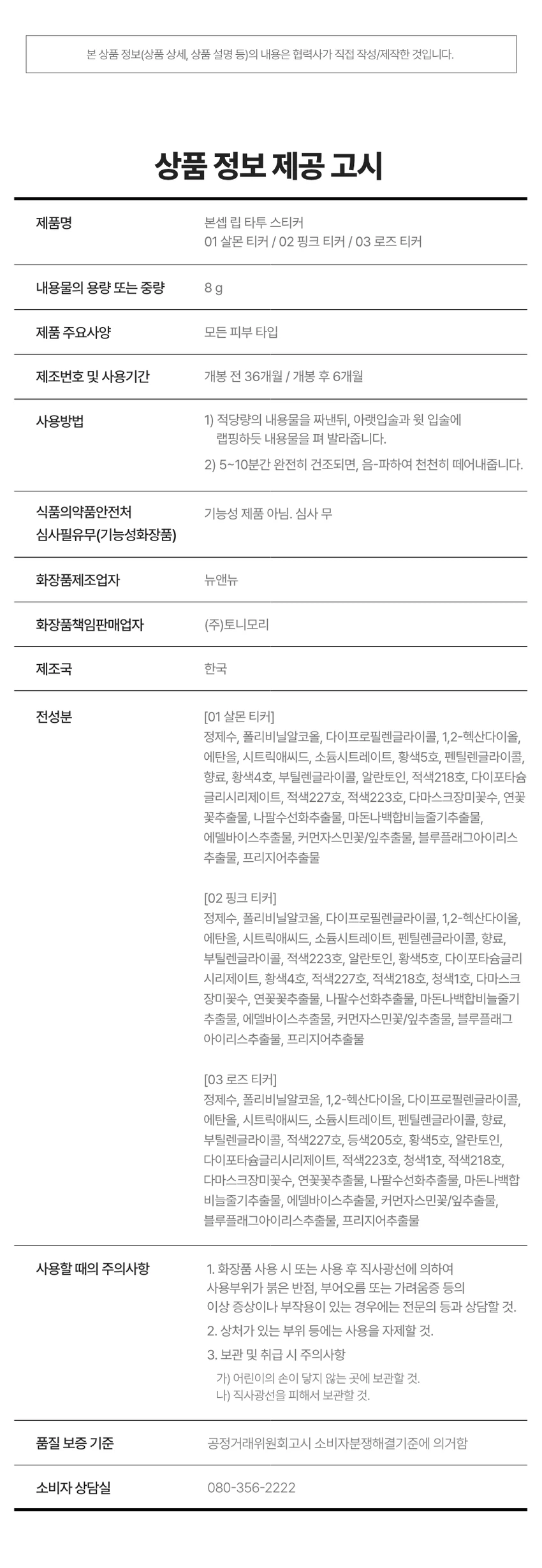 LIP TATTOO STICKER

상품명: 본셉 립 타투 스티커
01 살몬 티커 / 02 핑크 티커 / 03 로즈 티커

내용량: 8g
제조국: 한국
개봉 전 36개월 / 개봉 후 6개월

상품 설명:
원데이 립 타투 스티커로 스티커처럼 바르고 떼어내면 입술에 스민 듯 선명한 컬러가 24시간 유지됩니다. 물, 땀, 침에도 강력한 워터프루프 제품입니다.

주요 특징:

POINT 01: 24H LIP TATTOO
스티커처럼 떼어내면 입술에 스민 듯 24시간 컬러 래스팅
완전히 마른 후 부드럽게 떼어내면 입술에 스민듯 리얼 컬러 착색

POINT 02: 24H LIP TATTOO WATERPROOF
물, 땀, 침에도 강력한 워터프루프 립 타투 스티커

POINT 03: HYPOALLERGENIC
저자극 포뮬러로 건조한 입술에도 가볍고 편안하게 사용 가능
트리플 플로럴 추출물로 보습부터 영양까지 제공

POINT 04: FLOWER EXTRACT
플로럴 추출물로 입술에 영양 부여

색상:
01 살몬 티커 - 웜톤 PICK, 오렌지시럽에 한방울 더한 살몬오렌지
02 핑크 티커 - 쿨톤 PICK, 생기를 더한 정석 쿨톤 핑크
03 로즈 티커 - 뉴트럴톤 PICK, 분위기 있는 부드러운 MLBB 로즈

사용방법:
STEP 01: 맨 입술에 립 타투 스티커를 적당량 짜서 입술에 골고루 발라주세요. 원하는 대로 컬러를 조합해서 사용해도 괜찮습니다. 두껍지 않게 골고루 발라주세요.

STEP 02: 립 타투 스티커를 완전히 건조해주세요. 건조되는 시간은 입술에 바른 양에 따라 달라질 수 있습니다. 손으로 만졌을 때 묻어나지 않을 정도로 건조해주세요.

STEP 03: 가장자리부터 천천히 떼어낸 후 립밤, 립글로스로 마무리해주세요. 떼어낸 후 잔여물은 물티슈로 가볍게 정리해주세요. 본셉 모이스트 립 글로스로 마무리하면 더욱 촉촉한 연출이 가능합니다.

주의사항:
01 본 제품은 선명하게 착색되는 제품으로 다른 부위 또는 물건에 묻지 않도록 주의해 사용하여 주십시오.

02 필 오프 타입의 제형으로 입술 각질을 충분히 관리한 후 사용을 권장 드립니다. 각질 있는 입술에는 탈락된 각질에 제형이 붙어 상처를 유발할 수 있으니 주의해 주세요.

03 상처가 있는 입술에는 자극될 수 있으니 사용을 금합니다.

04 뚜껑을 열자마자 압력으로 인해 내용물이 즉시 토출될 수 있으며, 사용 후에는 뚜껑을 꼭 닫아서 보관해주세요.

05 디스플레이 해상도와 밝기에 따라 실제 제품의 색상과 다르게 보일 수 있습니다.

06 02 핑크티커의 경우, 바른 직후와 떼어낸 후 컬러에 다소 차이가 있을 수 있으나 제품 사용 시에는 이상 없습니다.

사용할 때의 주의사항:
1. 화장품 사용 시 또는 사용 후 직사광선에 의하여 사용부위가 붉은 반점, 부어오름 또는 가려움증 등의 이상 증상이나 부작용이 있는 경우에는 전문의 등과 상담할 것.

2. 상처가 있는 부위 등에는 사용을 자제할 것.

3. 보관 및 취급 시 주의사항
가) 어린이의 손이 닿지 않는 곳에 보관할 것.
나) 직사광선을 피해서 보관할 것.

제조업자: 뉴앤뉴
책임판매업자: (주)토니모리

소비자 상담실: 080-356-2222