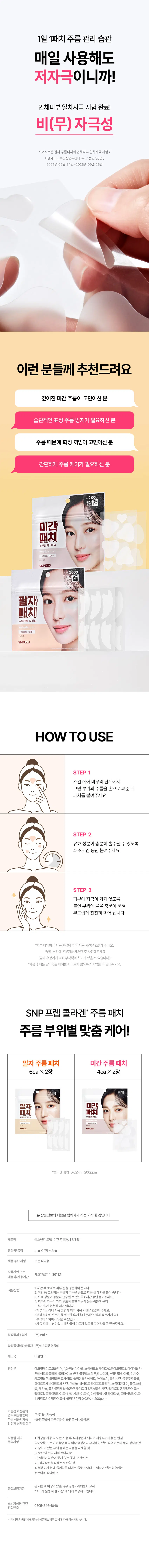 TIP  
패치를 뗄 때는 피부에 물이나 에센스를 충분히 적셔  
천천히 제거하면 자극을 줄일 수 있습니다.  

주름 접힘  
습관까지 케어하는  
콜라겐  
미간패치  

*AI로 생성된 이미지입니다.  
*콜라겐 함량 0.02% =200ppm  

웃을 때마다 접히는 주름이 고민이에요  
주름 때문에 나이 들어 보여요  
매일 짓는 표정 습관 때문에 주름 자국이 깊어졌어요  
반복된 표정 주름과 나이 주름까지  

*4주 사용 후  
미간 주름 개선!  

미간  
패치  
주름패치 8매입  
Wrinkle patch  
펩타이드 PDRN  
4eaX2장  
SN prep  

POINT 01  
집중 케어로 탄력 끌어올리기!  
근거 있는  
주름개선 자신감  
14.918%  
4주 사용 후 미간주름 14.918% 개선에 도움  
19.835 → 16.876  
사용 전 사용 4주 후  
*수치가 낮아질수록 주름 개선에 효과가 있음  
*에스엔피 프렙 팔자 주름패치 미간 주름패치의 팔자 주름  
미간 주름에 대한 인체적용시험 /피엔케이피부임상연구센타(주)/  
성인 22명 /2025년 09월 24일 ~ 2025년 10월 23일  

POINT 02  
주름 생길 틈 막는  
3단계 방패 레시피  
300Da 콜라겐 T1콜라겐 펩타이드  
피부  
컨디션  
UP  
아데노신  
주름  
개선  
판테놀  
피부  
보습  
특성에 한함  

성된 이미지입니다.  

무너진 탄력이 고민이라면?  
저분자 콜라겐을  
확인해주세요!  
모공보다 작은 입자 크기의  
300Da 저분자 콜라겐이  
피부에 더 깊고 빠르게 흡수됩니다.*일반적인 모공 크기 : 0.05~0.2 mm²  
(논문 기준) 제목 : Facial skin pores: a multiethnic study  

POINT 03  
피부 굴곡에 딱!  
자체 개발 디자인  
양쪽 눈썹 사이를 고려한  
맞춤형 패치를 만들었어요!  
이마 쪽은 넓게  
미간 쪽은 좁게  
*사이즈 : 30X33mm  

BONUS!  
하트형 패치  
주름 고민인 눈가 팔자에도  
같이 붙여주세요  
눈가 케어 팔자 케어  
*AI로 생성된 이미지입니다.  
부드럽게 부착되는  
0.2mm 패치  
일상 움직임에도 편안한 밀착감  
1일 1패치 주름 관리 습관  
매일 사용해도  
저자극이니까!  
인체 피부 일차 자극 시험 완료!  
비(무) 자극성  
*Snp 프렙 팔자 주름패치의 인체 피부 일차 자극 시험/  
피엔케이피부임상연구센타(주)/성인 30명/  
2025년 09월 24일 ~2025년 09월 26일  

이런 분들께 추천드려요  
깊어진 미간 주름이 고민이신 분  
습관적인 표정 주름 방지가 필요하신 분  
주름 때문에 화장 끼임이 고민이신 분  
간편하게 주름 케어가 필요하신 분  

¥2,000  
계산③  
미간  
패치  
주름패치 8매입  
■  
팔자  
패치  
주름패치 12매입  
업태이드·PORN  
SNPERCE  

HOW TO USE  
STEP 1  
스킨 케어 마무리 단계에서  
고민 부위의 주름을 손으로 펴준 뒤  
패치를 붙여주세요.  
STEP 2  
유효 성분이 충분히 흡수될 수 있도록  
4~8시간 동안 붙여주세요.  
STEP 3  
피부에 자극이 가지 않도록  
붙인 부위에 물을 충분히 묻혀  
부드럽게 천천히 떼어 냅니다.  
*피부 타입이나 사용 환경에 따라 사용 시간을 조절해주세요.  
*부착 부위에 유분기를 제거한 후 사용해주세요  
(땀과 유분기에 의해 부착력의 차이가 있을 수 있습니다.)  
*사용 후에는 남아있는 패치들이 마르지 않도록 지퍼백을 꼭 닫아주세요.  

SNP 프렙 콜라겐* 주름 패치  
주름 부위별 맞춤 케어!  
팔자 주름패치 미간 주름 패치  
6ea X2장 4eaX2장  
팔자 미간  
패치 패치  
*콜라겐 함량 0.02% =200ppm  

본 상품 정보의 내용은 협력사가 직접 제작한 것입니다.  

제품명 에스엔피프렙 미간주름패치 8매입  
용량 및 중량 4eaX2장=8ea  
제품 주요 사양 모든 피부용  
사용 기한 또는  
제조일로부터 36개월  
개봉 후 사용 기간  

1. 세안 후 토너로 피부 결을 정돈하여 줍니다.  
사용 방법  
2. 미간 등 고민되는 부위의 주름을 손으로 펴준 뒤 패치를 붙여 줍니다.  
3. 유효 성분이 충분히 흡수될 수 있도록 8시간 동안 붙여주세요.  
4. 피부에 자극이 가지 않도록 붙인 부위에 물을 충분히 묻혀  
부드럽게 천천히 떼어냅니다.  
·피부 타입이나 사용 환경에 따라 사용 시간을 조절해주세요.  
·부착 부위에 유분기를 제거한 후 사용해주세요. 땀과 유분기에 의해  
부착력의 차이가 있을 수 있습니다.  
·사용 후에는 남아있는 패치들이 마르지 않도록 지퍼백을 꼭 닫아주세요.  

화장품 제조업자 (주)코바스  
화장품 책임판매업자 (주)에스디생명공학  
제조국 대한민국  

전성분  
아크릴레이트코폴리머, (2-헥산다마음, 소듐아크릴레이트/소듐아크릴로엘다이메릴라  
우레이트코폴리머, 폴리아이소부텐, 글루코노락톤, 피브이피, 부틸렌글라이콜, 정제수,  
카프릴릴/카프릴글루코사이드, 솔비탄올리에이트, 아데노신, 글리세린, 육두구추출물,  
하이드로제네이티드레시틴, 판테놀, 하이드롤라이즈드콜라겐, 소듐디엔에이, 돌콩스테  
롤, 레티놀, 폴리글리세릴-10라우레이트, 에틸헥실글리세린, 팔미토일펜타펩타이드-4,  
팔미토일트라이펩타이드-1, 헥사펩타이드-9, 아세틸헥사펩타이드-8, 트라이펩타이드-1,  
카퍼트라이펩타이드-1, 콜라겐 함량 0.02% = 200ppm  

기능성 화장품의  
주름개선 기능성  
경우 화장품법에  
따른 식품의약품안전처 심사필유무  

사용할 때  
1. 화장품 사용 시 또는 사용 후 직사광선에 의하여 사용 부위가 붉은 반점,  
부어오름! 또는 가려움증 등의 이상 증상이나 부작용이 있는 경우 전문의 등과 상담할 것  
2. 상처가 있는 부위 등에는 사용을 자제할 것  
3. 보관 및 취급 시의 주의사항  
가) 어린이의 손이 닿지 않는 곳에 보관할 것  
나) 직사광선을 피해서 보관할 것  
4. 알갱이가 눈에 들어갔을 때에는 물로 씻어내고, 이상이 있는 경우에는  
전문의와 상담할 것  

본 제품에 이상이 있을 경우 공정거래위원회 고시  
품질보증기준  
"소비자 분쟁해결기준"에 의한 보상해드립니다.  

소비자 상담 관련 0505-846-1846  
전화번호  
*위 내용은 공정거래위원회 상품 정보 제공 고시에 따라 작성되었습니다.