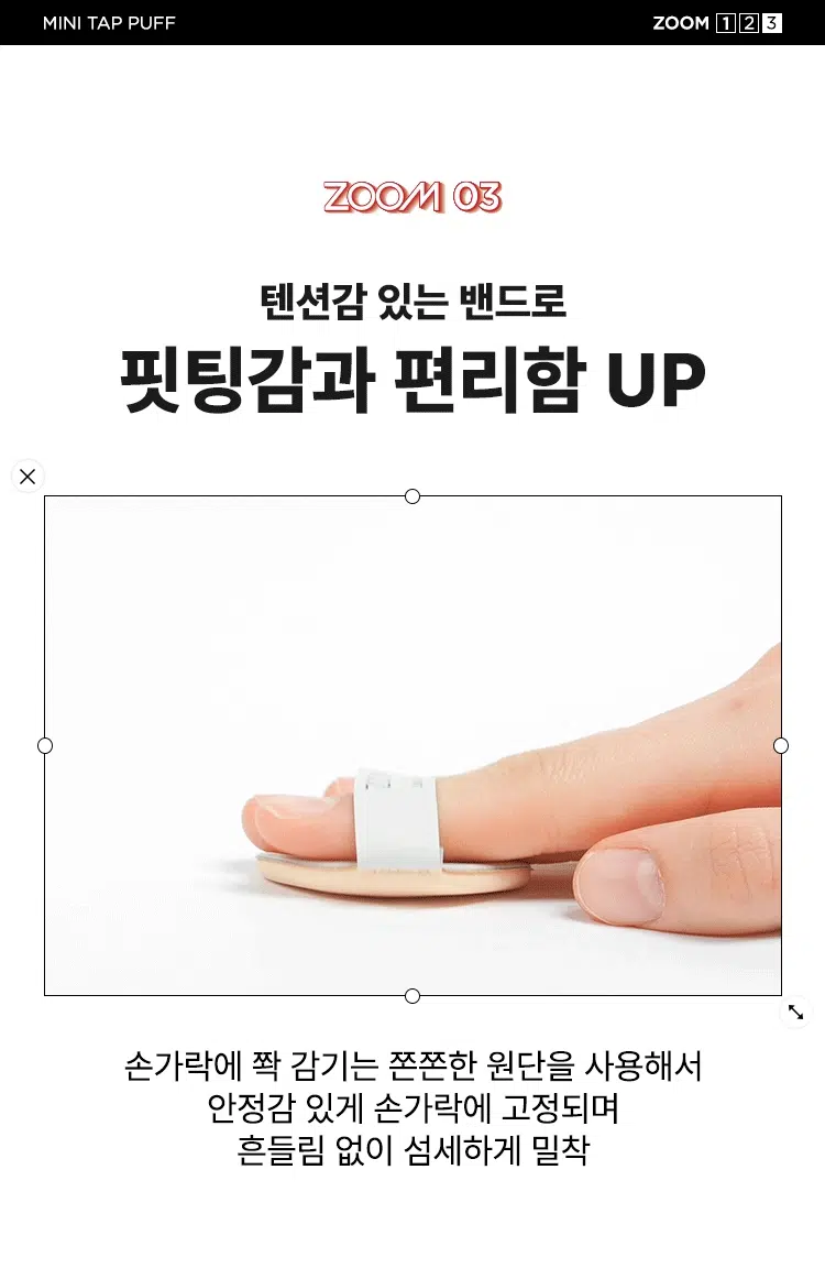 ZOOM BY JUNG SAEMMOOL MINI TAP PUFF  
미니 탭 퍼프 3P  

"완벽하고 정교한 표현을 위해, 작은 도구 하나까지 세심하게 고민했습니다. 넓은 면부터 세밀한 부분까지 정교하게 터치하는 미들 사이즈 미니 탭 퍼프로 완성도 높은 메이크업을 경험하세요."  

엣지 부분으로 섬세하게 TAP  
유연한 밴드로 텐션 있게 TAP  
부드러운 루비셀 소재  

넓은 부위에는 간편하게, 좁은 부위에는 섬세하게. 원하는 부위에 세밀한 터치  
- 넓은 면: 광대, 이마, 턱 등  
- 엣지 면: 콧등, 팔자 부위, 입가 등  

* 추천 제품: 쿠션, 파운데이션, 컨실러, 크림 타입 블러셔/하이라이터 등  
* 모델 이미지는 생성형 AI로 제작되었습니다.  

Before Covered Up!  
베이스 벗겨짐 없이 원하는 표현만 쌓는 빌더블 레이어링  
루비셀의 표면 미세 기공 사이로 내용물이 고르게 흡수되어,  
공들인 베이스 위에 벗겨짐 없이 내용물만 그대로 밀착  

제품명: 줌 바이 정샘물 미니 탭 퍼프(3개입)  
용도: 화장용 퍼프  
재질: 폴리우레탄  
제조국: 대한민국  
제조원: (주)삼본퍼프  
판매원: (주)정샘물뷰티  

주의사항  
1. 상처가 있는 부위, 습진 및 피부염 등의 이상이 있는 부위에는 사용하지 마십시오.  
2. 제시된 용도 이외의 목적으로 사용하지 마십시오.  
3. 유아·소아의 손이 닿지 않는 곳에 보관하십시오.  

품질보증기준  
본 제품에 이상이 있을 경우 공정거래위원회 고시 '소비자 분쟁 해결 기준'에 의거 보상해 드립니다.  

소비자상담  
고객상담실 080-816-7671 (수신자 요금 부담)  

ARTIST TIP: GLOSSY UP SEBUM DOWN 제품과 함께 사용해 보세요.