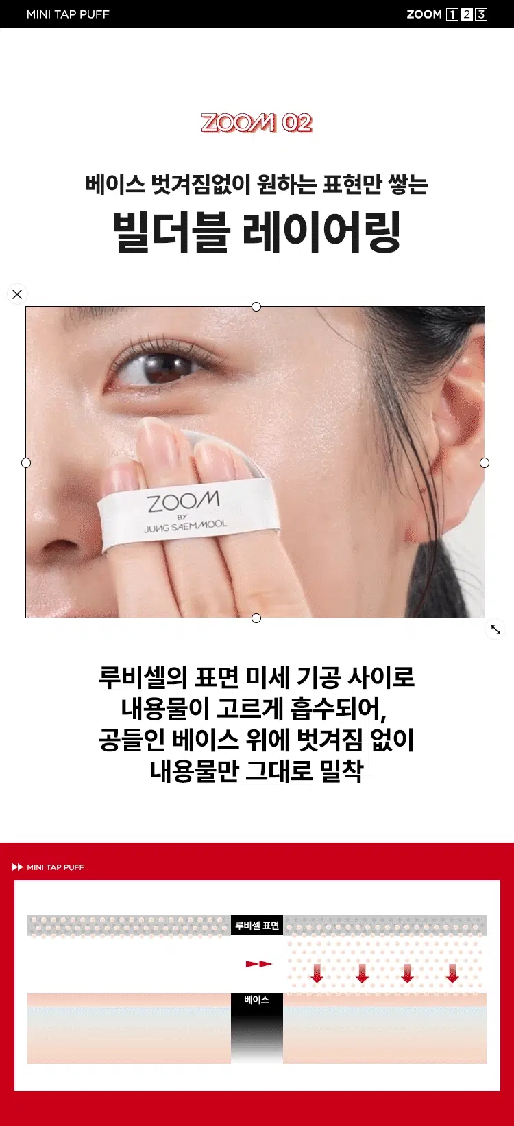 ZOOM BY JUNG SAEMMOOL MINI TAP PUFF  
미니 탭 퍼프 3P  

"완벽하고 정교한 표현을 위해, 작은 도구 하나까지 세심하게 고민했습니다. 넓은 면부터 세밀한 부분까지 정교하게 터치하는 미들 사이즈 미니 탭 퍼프로 완성도 높은 메이크업을 경험하세요."  

엣지 부분으로 섬세하게 TAP  
유연한 밴드로 텐션 있게 TAP  
부드러운 루비셀 소재  

넓은 부위에는 간편하게, 좁은 부위에는 섬세하게. 원하는 부위에 세밀한 터치  
- 넓은 면: 광대, 이마, 턱 등  
- 엣지 면: 콧등, 팔자 부위, 입가 등  

* 추천 제품: 쿠션, 파운데이션, 컨실러, 크림 타입 블러셔/하이라이터 등  
* 모델 이미지는 생성형 AI로 제작되었습니다.  

Before Covered Up!  
베이스 벗겨짐 없이 원하는 표현만 쌓는 빌더블 레이어링  
루비셀의 표면 미세 기공 사이로 내용물이 고르게 흡수되어,  
공들인 베이스 위에 벗겨짐 없이 내용물만 그대로 밀착  

제품명: 줌 바이 정샘물 미니 탭 퍼프(3개입)  
용도: 화장용 퍼프  
재질: 폴리우레탄  
제조국: 대한민국  
제조원: (주)삼본퍼프  
판매원: (주)정샘물뷰티  

주의사항  
1. 상처가 있는 부위, 습진 및 피부염 등의 이상이 있는 부위에는 사용하지 마십시오.  
2. 제시된 용도 이외의 목적으로 사용하지 마십시오.  
3. 유아·소아의 손이 닿지 않는 곳에 보관하십시오.  

품질보증기준  
본 제품에 이상이 있을 경우 공정거래위원회 고시 '소비자 분쟁 해결 기준'에 의거 보상해 드립니다.  

소비자상담  
고객상담실 080-816-7671 (수신자 요금 부담)  

ARTIST TIP: GLOSSY UP SEBUM DOWN 제품과 함께 사용해 보세요.