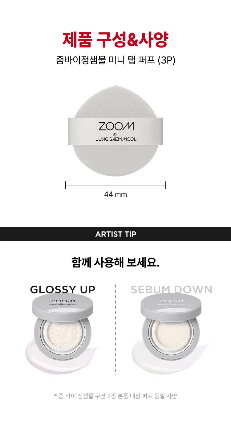 ZOOM BY JUNG SAEMMOOL MINI TAP PUFF  
미니 탭 퍼프 3P  

"완벽하고 정교한 표현을 위해, 작은 도구 하나까지 세심하게 고민했습니다. 넓은 면부터 세밀한 부분까지 정교하게 터치하는 미들 사이즈 미니 탭 퍼프로 완성도 높은 메이크업을 경험하세요."  

엣지 부분으로 섬세하게 TAP  
유연한 밴드로 텐션 있게 TAP  
부드러운 루비셀 소재  

넓은 부위에는 간편하게, 좁은 부위에는 섬세하게. 원하는 부위에 세밀한 터치  
- 넓은 면: 광대, 이마, 턱 등  
- 엣지 면: 콧등, 팔자 부위, 입가 등  

* 추천 제품: 쿠션, 파운데이션, 컨실러, 크림 타입 블러셔/하이라이터 등  
* 모델 이미지는 생성형 AI로 제작되었습니다.  

Before Covered Up!  
베이스 벗겨짐 없이 원하는 표현만 쌓는 빌더블 레이어링  
루비셀의 표면 미세 기공 사이로 내용물이 고르게 흡수되어,  
공들인 베이스 위에 벗겨짐 없이 내용물만 그대로 밀착  

제품명: 줌 바이 정샘물 미니 탭 퍼프(3개입)  
용도: 화장용 퍼프  
재질: 폴리우레탄  
제조국: 대한민국  
제조원: (주)삼본퍼프  
판매원: (주)정샘물뷰티  

주의사항  
1. 상처가 있는 부위, 습진 및 피부염 등의 이상이 있는 부위에는 사용하지 마십시오.  
2. 제시된 용도 이외의 목적으로 사용하지 마십시오.  
3. 유아·소아의 손이 닿지 않는 곳에 보관하십시오.  

품질보증기준  
본 제품에 이상이 있을 경우 공정거래위원회 고시 '소비자 분쟁 해결 기준'에 의거 보상해 드립니다.  

소비자상담  
고객상담실 080-816-7671 (수신자 요금 부담)  

ARTIST TIP: GLOSSY UP SEBUM DOWN 제품과 함께 사용해 보세요.