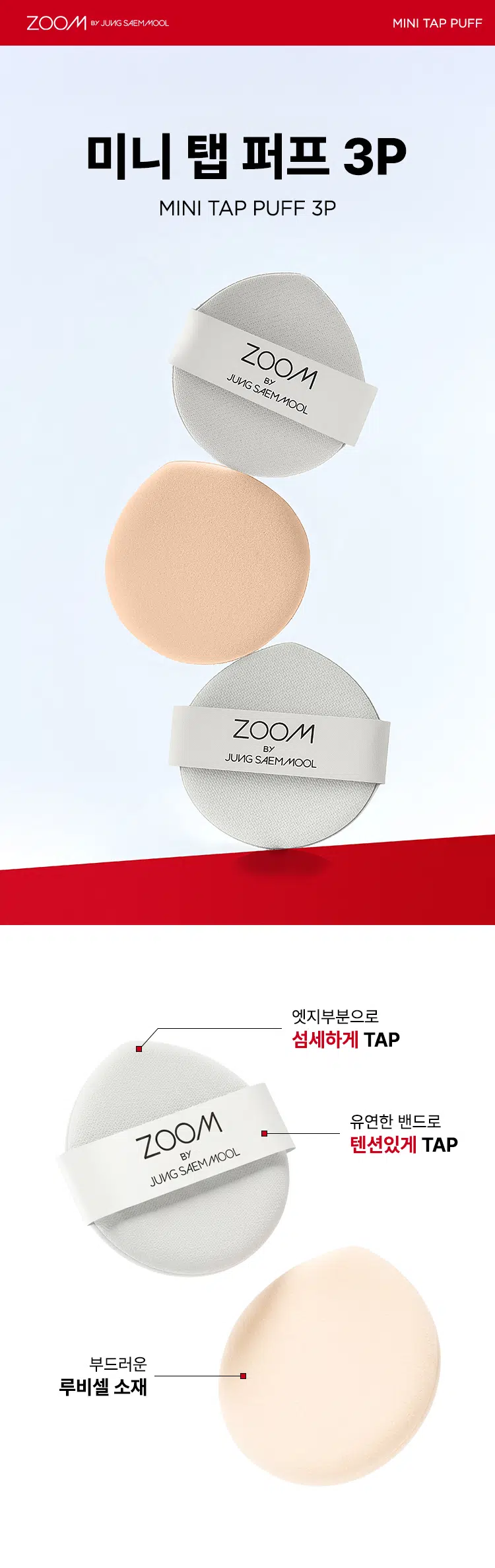 ZOOM BY JUNG SAEMMOOL MINI TAP PUFF  
미니 탭 퍼프 3P  

"완벽하고 정교한 표현을 위해, 작은 도구 하나까지 세심하게 고민했습니다. 넓은 면부터 세밀한 부분까지 정교하게 터치하는 미들 사이즈 미니 탭 퍼프로 완성도 높은 메이크업을 경험하세요."  

엣지 부분으로 섬세하게 TAP  
유연한 밴드로 텐션 있게 TAP  
부드러운 루비셀 소재  

넓은 부위에는 간편하게, 좁은 부위에는 섬세하게. 원하는 부위에 세밀한 터치  
- 넓은 면: 광대, 이마, 턱 등  
- 엣지 면: 콧등, 팔자 부위, 입가 등  

* 추천 제품: 쿠션, 파운데이션, 컨실러, 크림 타입 블러셔/하이라이터 등  
* 모델 이미지는 생성형 AI로 제작되었습니다.  

Before Covered Up!  
베이스 벗겨짐 없이 원하는 표현만 쌓는 빌더블 레이어링  
루비셀의 표면 미세 기공 사이로 내용물이 고르게 흡수되어,  
공들인 베이스 위에 벗겨짐 없이 내용물만 그대로 밀착  

제품명: 줌 바이 정샘물 미니 탭 퍼프(3개입)  
용도: 화장용 퍼프  
재질: 폴리우레탄  
제조국: 대한민국  
제조원: (주)삼본퍼프  
판매원: (주)정샘물뷰티  

주의사항  
1. 상처가 있는 부위, 습진 및 피부염 등의 이상이 있는 부위에는 사용하지 마십시오.  
2. 제시된 용도 이외의 목적으로 사용하지 마십시오.  
3. 유아·소아의 손이 닿지 않는 곳에 보관하십시오.  

품질보증기준  
본 제품에 이상이 있을 경우 공정거래위원회 고시 '소비자 분쟁 해결 기준'에 의거 보상해 드립니다.  

소비자상담  
고객상담실 080-816-7671 (수신자 요금 부담)  

ARTIST TIP: GLOSSY UP SEBUM DOWN 제품과 함께 사용해 보세요.