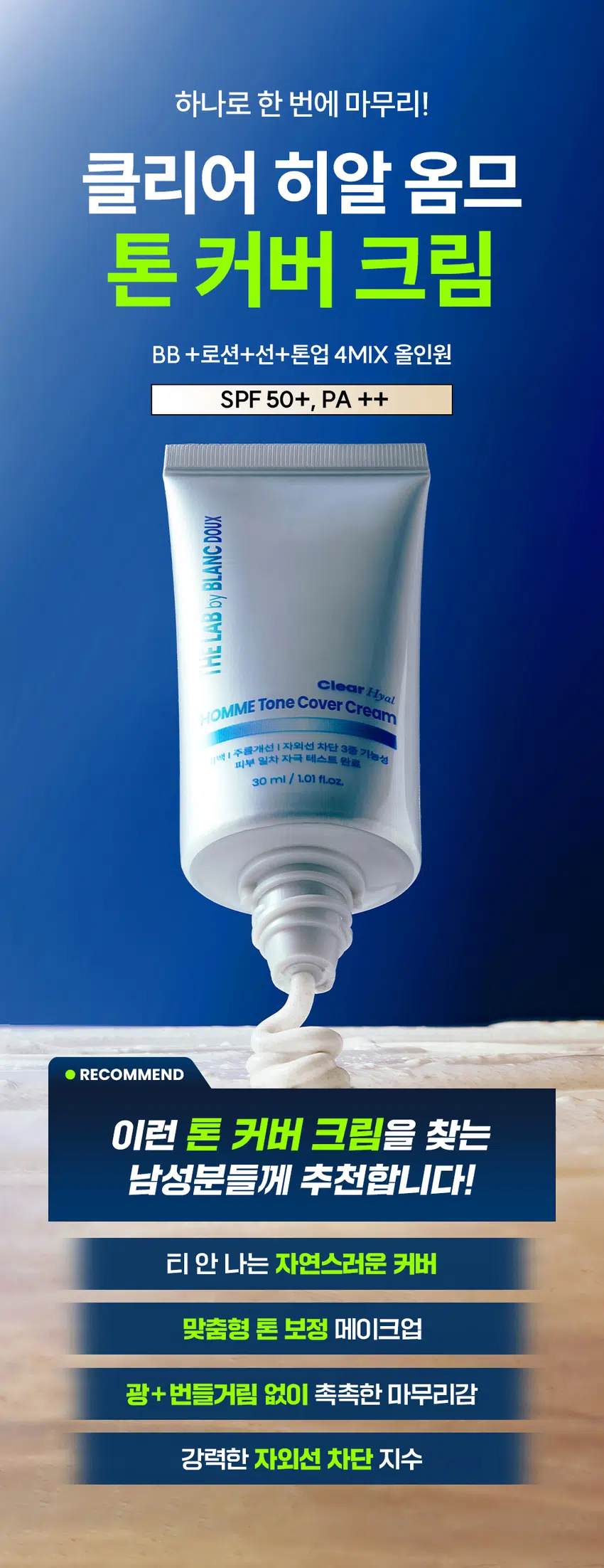 하나로 한 번에 마무리!  
클리어 히알 옴므 톤 커버 크림  
BB + 로션 + 선 + 톤업 4MIX 올인원  
SPF 50+, PA ++  
DOUX BLANC  
Clear Hyal HOMME Tone Cover Cream  
「백」 주름개선 | 자외선 차단 3종 기능성  
피부 일차 자극 테스트 완료  
30 ml / 1.01 fl.oz.  
RECOMMEND  
이런 톤 커버 크림을 찾는 남성분들께 추천합니다!  
티 안 나는 자연스러운 커버  
맞춤형 톤 보정 메이크업  
광 + 번들거림 없이 촉촉한 마무리감  
강력한 자외선 차단 지수 티 안 나게 자연스러운  
4MIX 톤 커버 크림의 POINT  
POINT 01  
남성들의 피부 톤 UP  
DOUX BLANC  
3가지 컬러 체인지 캡슐로  
어떤 피부 톤이든 자연스러운 커버 가능 by THE LAB  
POINT 02  
Clear Hyal ME Tone Cover Cream  
한 겹으로 외출 준비 끝!  
주름개선 | 자외선 차단 3중 기능성  
로션 + BB + 선 + 톤업까지 피부 일차 자극 테스트 완료  
30 ml I 1.01 fl.oz.  
한 겹으로 초간편 커버 가능  
POINT 03  
번들거리지 않고 촉촉함으로 완벽 밀착  
Clear Hyal TM 1,200ppm이 함유되어  
광 + 번들거림 없이 촉촉한 마무리감  
POINT 01  
마치 내 피부인 것처럼  
티나지 않는 자연스러운 톤업  
BEFORE AFTER  
* 자체 테스트 / 소비자 이해를 돕기 위한 예시 이미지입니다.  
칙칙한 안색, 면도, 트러블 자국까지  
깨끗하게 커버!  
3-COLOR 톤 보정 캡슐  
WHITE  
YELLOW  
GREEN  
3가지 컬러 체인지 캡슐이 블렌딩되어  
피부를 자연스럽게 톤업해 줍니다.  
* 이해를 돕기 위해 연출된 이미지입니다.  
POINT 02  
스킨케어부터  
자외선 차단까지 한 번에!  
자외선 차단 지수 테스트 완료  
SPF 50+, PA ++  
01  
LOTION  
올인원으로  
수분, 보습 충전  
02  
SUN  
SPF 50+, PA ++  
강력한 자외선 차단  
03  
BB  
자연스러운  
피부 보정 기능  
04  
TONE UP  
백탁 없이  
피부 톤업 커버  
THE LAB BLANC DOUX  
자외선 차단  
3중 기능성 미백 개선 BLANC DOUX  
주름 개선  
POINT 03  
번들거림 + 들뜸 없이  
산뜻하고 촉촉하게  
THE LAB의 독자적인 수분  
THE LAB by BLANC DOUX  
Clear HyalTM 1,200 ppm  
저분자 히알루론산 피부 수분 충전  
베타인 ))) 피부 장벽 케어 · 보습  
PHA 피부 결 케어  
★ 원료적 특성에 한함  
Clear HyalTM 성분이  
촉촉하게 피부에 FIT!  
자사 샘플 클리어 히알 옴므 톤 커버 크림  
★ 제품의 이해를 돕기 위한 자체 시연 이미지입니다.  
매일 사용해도  
피부자극 0.00%  
'더랩 바이 블랑두 클리어 히알 옴므 톤 커버 크림 외 4종'  
피부첩포에 의한 피부 일차 자극 평가에 대한 인체적용시험  
2. 피부첩포시험에 의한 피부 일차 자극 평가 결과  
시험대상자 32명을 대상으로 피부첩포시험을 한 결과는 다음과 같다(표 4) THE LAB  
1) 시험물질 B1은 첩포 제거 후 30분, 24시간, 48시간 경과 후에 자극이 관찰되지 않았다. 평균 피부반응도는 0.00으로 판정기준에 따라 무자극으로 판정되었다.  
BLANC  
2) 시험물질 #2는 첩포 제거 후 30분, 24시간, 48시간 경과 후에 자극이 관찰되지 않았다. 평균 피부반응도는 0.00으로 판정기준에 따라 무자극으로 판정되었다.  
THE LAB  
시험물질 #3은 첩포 제거 후 30분, 24시간, 48시간 경과 후에 자극이 관찰되지 않았다. 평균 피부반응도는 0.00으로 판정기준에 따라 무자극으로 판정되었다.  
THE LAB by BLANC DOUX  
시험물질 피부반응도 평균  
시험물질명 반응자수  
번호 30분 경과 24시간 경과 48시간 경과 피부반응도  
더랩 바이 블랑두 클리어  
#2 0 0.0 0.0 0.0 0.00  
히알 옴므 톤커버크림  
시험물질 피부반응도 평균  
시험물질명 반응자수  
번호 30분 경과 24시간 경과 48시간 경과 피부반응도  
더랩 바이 블랑두 클리어  
#2 0 0.0 0.0 0.0 0.00  
히알 옴므 톤커버크림  
1차 피부 자극 테스트 완료  
#저자극 #성분 스크리닝 완료  
기관명 한국피부과학연구원  
시험 기관 2025년 6월 23일  
대상 시험대상자 선정 및 제외 기준을 만족하는 23~65세의 성인 남녀 32명  
HOW TO USE  
1  
스킨케어 후 2~3펌프 정도 손등에 도포해 주세요.  
2  
얼굴 전체에 소량씩 도포한 후 피부 결을 따라  
안에서 바깥으로 발라주세요.  
3  
손으로 톡톡 두드려 흡수시켜 주세요.  
TIP  
컬러 캡슐이 피부에 녹아드는 정도에 따라 발색이 달라질 수 있어서  
양 조절을 통해 본인 피부에 맞는 적정 톤을 찾아보세요.  
* 기초 케어 마지막 단계에서 사용하세요.  
남자들의 클리어 히알 옴므  
수분 데일리 루틴  
STEP1 STEP 2 STEP 3 STEP 4  
클리어 히알 옴므 클렌징폼  
클리어 히알 옴므 토너  
클리어 히알 옴므 올인원 에멀전  
클리어 히알 옴므 선크림  
#뽀득 클렌저 #피부 결 개선 #수분 잠금 #끈적임 제로 #4 MIX 올인원  
광 + 번들거림 + 백탁 없이  
산뜻 촉촉한 크림 제형  
THE LAB by BLANC DOUX  
백색에서 톤 맞춤 컬러로 컬러 체인지!  
본 상품 정보(상품 상세, 상품 설명 등)의 내용은 협력사가 직접 등록한 것 입니다.  
상품정보제공 고시  
제품명 더랩 바이 블랑두 클리어 히알 옴므 톤 커버 크림 30ml  
용량 또는 중량 30 ml /1.01 fl oz.  
제품 주요 사양 모든 피부 타입  
사용기한 또는  
개봉 전 36개월, 개봉 후 12개월  
개봉 후 사용 기간  
사용방법 본품 적당량을 취해 피부에 골고루 펴 바른다  
제조업자 및 화장품 제조업자: 리봄화장품(주)  
책임(제조)판매업자 화장품책임판매업자: (주)에런케이  
제조국 대한민국  
화장품법에 따라 정제수, 프로판다이올, 에칠헥실메톡시신나메이트, 티타늄디옥사이드, 세테아릴에틸헥사노에이트, 이소아밀p-메톡시신나메이트, 카프릴릴메티콘, 나이아신아마이드, 실리카, 하이드롤라이즈드하이알루로닉애씨드(300 ppm), 베타인, 글루코노락톤, 비스-에칠헥실옥시페놀메톡시페닐트리아진, 트라이세테아레스-4포스페이트, 폴리솔베이트60, 알루미늄하이드록사이드, 스테아릭애씨드, 글라이콜스테아레이트, 피이지-2스테아레이트, 다이프로필렌글라이콜, 글리세릴스테아레이트, 솔비탄아이소스테아레이트, 피이지-100스테아레이트, 폴리솔베이트80, 아크릴레이트/C10-30알킬아크릴레이트크로스폴리머, 알지닌, 세틸피이지/피피지-10/1다이메티콘, 피이지-10다이메티콘, 하이드록시아세토페논, 메틸프로판다이올, 카프릴릴글라이콜, 합성플루오르플로고파이트, 에틸헥실글리세린, 제인, 잔탄검, 아데노신, 실리카다이메틸실릴레이트, 옥수수전분, 하이드로제네이티드레시틴, 스테아레스-30, 비에이치티, 카프릴릭/카프릭트라이글리세라이드, 토코페롤, 다이포타슘글리시리제이트, 황색산화철, 적색산화철, 흑색산화철  
식품의약품안전처 미백, 주름개선, 자외선차단(SPF 50+, PA ++) 3중 기능성  
심사 필 유무(기능성화장품) *화장품법에 따른 기능성 화장품 심사를 필함  
용법/용량  
사용시의 주의사항 1. 화장품 사용 시 또는 사용 후 직사광선에 의하여 사용부위가 붉은 반점, 부어오름 또는 가려움증 등의 이상 증상이나 부작용이 있는 경우에는 전문의 등과 상담할 것  
2. 상처가 있는 부위 등에는 사용을 자제할 것  
3. 보관 및 취급 시 주의사항  
가) 어린이의 손이 닿지 않는 곳에 보관할 것  
나) 직사광선을 피해서 보관할 것  
품질보증기준 본 제품에 이상이 있을 경우 공정거래위원회 고시 소비자분쟁해결기준에 의하여 보상해 드립니다.  
소비자상담  
더랩 바이 블랑두 고객센터/ 02-544-5996  
관련 전화번호
