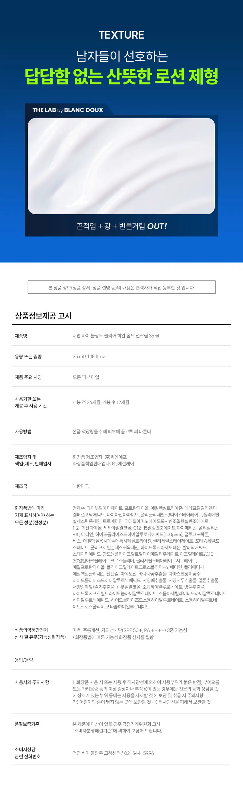 안 바른 듯 가벼운  
클리어 히알 옴므 선크림  
매일매일 끈적임과 백탁 없이 산뜻하게  
SPF 50+, PA ++++  
DOUX BLANC  
Clear Hyal HOMME Sun Cream  
FW 개선1 자외선 차단 3층 기능성  
IT 자극테스트 완료  
35 ml / 1.18 fl.oz.  
RECOMMEND  
이런 선크림을 찾는 남성분들께 추천합니다!  
끈적임 없이 촉촉한  
티 안나고 가벼운  
백탁 없이 보송+산뜻한  
강력한 자외선 차단 지수  
남자가 원하는 선크림이란 이런 것!  
POINT 01  
바른 후에도 번들거림 걱정 없이 산뜻하게  
남자들이 싫어하는 광+유분감 없이  
산뜻하고 보송한 마무리감! by LAB  
POINT 02  
SPF 50+  
PA++++  
끈적임+백탁 없이 가볍고 촉촉함 UP  
clear Hyal  
HOMME Sun Cream  
Clear Hyal 1,000ppm이 함유되어  
수분 가득한 피부 표현 가능  
이백1주름개선1 자외선 차단 3중 기능  
피부 자극 테스트 완료  
35 ml / 1.18 floz.  
POINT 03  
강력한 자외선 차단력  
가볍지만 강력한 자외선 차단 지수까지 확보한  
SPF 50+, PA ++++ 선크림!  
SPF 50 + /PA ++++ 자외선 차단 지수 테스트 완료/  
피엔케이피부임상연구센타(주) / 2024.5.20. ~ 2024.6.28. 10명  
POINT 01  
바른 후에도 번들거림  
걱정없이 산뜻하게!  
워터리한 수분로션 텍스처로 피부에 초밀착  
산뜻 보송 FIT 기름 종이 테스트  
★ 사용 후 10분 경과  
기름기 번짐 없음  
자사 테스트 샘플 클리어 히알 옴므 선크림  
★ 자체 테스트 / 소비자 이해를 돕기 위한 예시 이미지입니다.  
POINT 02  
끈적임+ 백탁 없이  
가볍고 촉촉함 UP!  
자사 테스트 샘플 클리어 히알 옴므 선크림  
*자사테스트 / 소비자 이해를 돕기 위한 예시 이미지입니다.  
허옇게 들뜨는 백탁 이제 그만!  
WIN ANCD  
허옇게 들뜨는 백탁 클리어 히알 옴므 선크림  
POINT 03  
임상 테스트까지 완료한  
강력한 자외선 차단력  
자외선 차단 지수 테스트 완료  
SPF 50+ , PA ++++  
'클리어 히알 옴므 선크림'의 자외선 차단 지수(SPF /PA)는  
SPF 53.9, PA ++++ 으로 확인되었다.  
자외선B 차단 지수(SPF)는 53.9인 것으로 확인되었다.  
자외선A 차단 등급(PA)은 PA++++인 것으로 확인되었다.  
A, B 차단 지수에 대한 인체 적용 시험  
피엔케이피부임상연구센타 (주) 5월 20일 ~ 2024년 6월 20일  
SPF / PA 차단 지수 테스트 결과  
★ 시험 결과: 시험제품의  
또한, 기능성화장품 심사에  
시험 명: 시험제품의 자외선  
시험기관:  
시험 기간: 2024년  
매일 사용해도 피부자극 0.00%  
'더랩 바이 블랑두 클리어 히알 옴므 올인원 에열전 외 4종'의  
피부첩포에 의한 피부 일차 자극 평가에 대한 인체적용시험  
LAB  
2. 피부첩포시험에 의한 피부 일차 자극 평가 결과  
시험대상자 32명을 대상으로 피부첩포시험을 한 결과는 다음과 같다.  
1) 시험물질 #1은 첩포 제거 후 30분, 24시간, 48시간 경과 후에 자극이 관찰되지 않았다.  
평균 피부반응도는 0.00으로 무자극 판정.  
2) 시험물질 #2는 첩포 제거 후 30분, 24시간, 48시간 경과 후에 자극이 관찰되지 않았다.  
평균 피부반응도는 0.00으로 무자극 판정.  
3) 시험물질 #3은 첩포 제거 후 30분, 24시간, 48시간 경과 후에 자극이 관찰되지 않았다.  
평균 피부반응도는 0.00으로 무자극 판정.  
4) 시험물질 #4는 첩포 제거 후 30분, 24시간, 48시간 경과 후에 자극이 관찰되지 않았다.  
평균 피부반응도는 0.00으로 무자극 판정.  
일차 피부 자극 테스트 완료  
#저자극 #성분 스크리닝 완료  
기관명 한국피부과학연구원  
시험 기관 2025년 6월 23일  
대상 시험대상자 선정 및 제외 기준을 만족하는 23~65세의 성인 남녀 32명  
HOW TO USE  
스킨케어 후 눈 주위를 피해 적당량을 펴 발라주세요.  
자외선이 노출되기 쉬운 부위라면 얼굴부터 목, 몸까지 골고루 사용하셔도 좋습니다.  
TIP  
햇빛에 노출되기 15분 전에 사용해 주세요.  
수분함량이 많아서 피부 상태에 따라 단독으로 사용하셔도 좋습니다.  
남자들의 클리어 히알 옴므 수분 데일리 루틴  
STEP1 STEP 2 STEP 3 STEP 4  
클리어 히알 옴므 클렌징폼  
클리어 히알 옴므 토너  
클리어 히알 옴므 올인원 에멀전  
클리어 히알 옴므 선크림  
#뽀득 클렌저 #피부 결 개선 #수분 잠금 #끈적임 제로 #4 MIX 올인원  
TEXTURE  
남자들이 선호하는 답답함 없는 산뜻한 로션 제형  
THE LAB by BLANC DOUX  
끈적임 + 광 + 번들거림 OUT!  
본 상품 정보(상품 상세, 상품 설명 등)의 내용은 협력사가 직접 등록한 것 입니다.  
상품정보제공 고시  
제품명 더랩 바이 블랑두 클리어 히알 옴므 선크림 35ml  
용량 또는 중량 35 ml/1.18 fl. oz.  
제품 주요 사양 모든 피부타입  
사용기한 또는  
개봉 전 36개월, 개봉 후 12개월  
개봉 후 사용 기간  
사용방법 본품 적당량을 취해 피부에 골고루 펴 바른다  
제조업자 및 화장품 제조업자: (주)씨엔에프  
책임(제조)판매업자 화장품책임판매업자: (주)에런케이  
제조국 대한민국  
화장품법에 따라 정제수, 다이부틸아디페이트, 프로판다이올, 에칠헥실트리아존, 테레프탈릴리덴디  
기재 표시하여야 하는 캠퍼설포닉애씨드, 나이아신아마이드, 폴리글리세릴-3다이스테아레이트, 폴리메틸  
모든 성분(전성분) 실세스퀴옥세인, 트로메타민, 디에칠아미노하이드록시벤조알헥실벤조에이트,  
1,2-헥산다이올, 세테아릴알코올, C12-15알킬벤조에이트, 다이메티콘, 폴리실리콘  
-15 베타인, 하이드롤라이즈드하이알루로닉에시드(100gpml 글루코노 락톤,  
비스-에칠헥실옥시페놀메톡시페닐드리아진, 글리세릴스테아레이트, 포타슘세틸포  
스페이트, 폴리프로필실세스퀴옥세인, 하이드록시아세토페논, 팔미틱애씨드,  
스테아릭애씨드, 암모늄폴리아크릴로일다이메틸타우레이트, 아크릴레이트/C10-  
30알킬아크릴레이트크로스폴리머, 글리세릴스테아레이트시트레이트,  
메틸프로판다이올, 폴리아크릴레이트크로스폴리머-6, 베타인, 폴리에터-1.  
에틸헥실글리세린, 잔탄검, 아데노신, 바나나꽃추출물, 다마스크장미꽃수,  
하이드롤라이즈드하이알루로닉애씨드, 서양배추출물, 서양자두추출물, 멜론추출물,  
서양송악잎/줄기추출물, t-부틸알코올, 소듐하이알루로네이트, 병풀추출물,  
하이드록시프로필트라이모늄하이알루로네이트, 소듐아세틸레이티드하이알루로네이트,  
하이알루로닉애씨드, 하이드롤라이즈드소듐하이알루로네이트, 소듐하이알루로네이트  
크로스폴리머,포타슘하이알루로네이트  
식품의약품안전처 미백, 주름개선, 자외선차단(SPF 50+, PA ++++) 3중 기능성  
심사 필 유무(기능성화장품) *화장품법에 따른 기능성 화장품 심사를 필함  
용법/용량  
사용시의 주의사항 1. 화장품 사용 시 또는 사용 후 직사광선에 의하여 사용부위가 붉은 반점, 부어오름  
또는 가려움증 등의 이상 증상이나 부작용이 있는 경우에는 전문의 등과 상담할 것  
2. 상처가 있는 부위 등에는 사용을 자제할 것 3. 보관 및 취급 시 주의사항  
가) 어린이의 손이 닿지 않는 곳에 보관할 것  
나) 직사광선을 피해서 보관할 것  
품질보증기준 본 제품에 이상이 있을 경우 공정거래위원회 고시  
소비자분쟁해결기준 에 의하여 보상해 드립니다.  
소비자상담  
더랩 바이 블랑두 고객센터/ 02-544-5996  
관련 전화번호