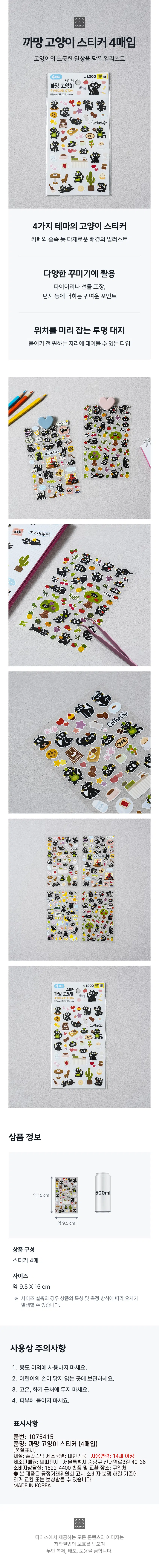 Purchase 4 black cat stickers  
An illustration of a cat's leisurely daily life  
Calculate 1,000 won  
Stickers  
Black cat  
4 designs X 1  
CoffeeDay  
Summary  
Cat stickers in 4 themes  
Illustration of colorful backgrounds such as cafes and forests  
Used for various decorations  
Cute points to add to diaries, gift wrapping, letters, etc  
Transparent land to pre-position  
A type that allows you to place it wherever you want before attaching it  
●  
My  
66 MyDailym  
E  
8 Japan 9  
8 8  
8  
● ,  
My  
FLO  
· product  
Calculate 1,000 won  
Stickers  
Black cat  
CoffeeDay  
Product information  
500ml  
About 15cm  
About 9.5cm  
Product composition  
4 stickers  
Size  
About 9.5 X 15 cm  
In the case of actual size measurement, errors may occur depending on the characteristics of the product and the measurement method.  
Precautions for use  
One. Do not use for any purpose other than.  
2. Keep out of the reach of children.  
3. Do not place near high temperatures or firearms.  
4. Do not apply to skin.  
Display  
Part number: 1075415  
Product Name: Black Cat Sticker (4 purchased)  
[quality indication]  
Material: Plastic  
Manufacturer name: Korea  
Age of use: 14 years or older  
Manufacturer: Petit Fancy I 40-36, Sinnaeyeok-ro 3-gil, Jungnang-gu, Seoul  
Consumer Counseling Office: 1522-4400  
Place of return and exchange: Where to buy  
· This product may be exchanged or compensated in accordance with the Consumer Dispute Resolution Standards notified by the Fair Trade Commission.  
MADE IN KOREA  
All content and images provided by Daiso are protected by copyright law and may be copied, distributed, or distributed without permission  Stealing is prohibited.
