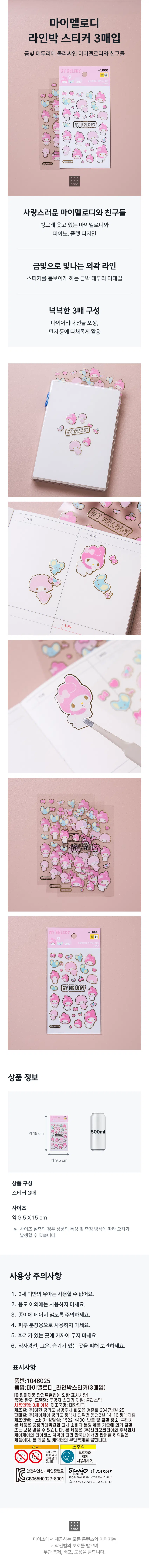 Buy 3 My Melody Line Park stickers  
My Melody and friends surrounded by a golden border  
\1,000  
MY MELODY  
Lovely My Melody and Friends  
Smiling my melody, piano, and flat design  
Outline lines shining with gold  
Gold leaf border detail to flatter stickers  
Generous 3-sheet configuration  
Various uses for diaries, gift wrapping, letters, etc  
Product information  
500ml  
About 15cm  
About 9.5cm  
Product composition  
3 stickers  
Size  
Approximately 9.5X15 cm  
※ In the case of actual size measurement, errors may occur depending on the characteristics of the product and the measurement method.  
Precautions for use  
One. Infants under 3 years of age cannot use it.  
2. Do not use for any purpose other than.  
3. Be careful not to cut the paper.  
4. Do not use for skin makeup.  
5. Do not keep close to fire.  
6. Store away from direct sunlight, high temperatures and moisture.  
Display  
Part number: 1046025  
Product Name: My Melody Line Box Sticker (3 purchased)  
[Indications under the Special Act on Safety of Children’s Products]  
Product name: Toys  
Model name: Transparent paper sticker  
Material: Plastic  
Age of use: 3 years and above  
Manufacturer name: Korea  
Manufacturer: Yehyeon Co., Ltd. 25, Gyeongchun-ro 2347beon-gil, Hwado-eup, Namyangju-si, Gyeonggi-do  
Salesperson: KJ Co., Ltd. Pyeongtaek branch, 14-16 Dongcheon 2-gil, Jinwi-myeon, Pyeongtaek-si, Gyeonggi-do  
Manufacturing date:  
Consumer Counseling Office: 1522-4400  
Return and exchange location: Where to purchase  
This product can be exchanged or compensated in accordance with the Consumer Dispute Resolution Standards notified by the Fair Trade Commission.  This product is permitted for sale only in Korea in accordance with the license agreement between Sanrio Korea Co., Ltd. and KJ Co., Ltd., and unauthorized reproduction of this product and characters is prohibited.  
①caution  
Please use with guardians under the age of 10.  
Life energy  
Safety confirmation report confirmation number Sanrio (「 KAYJAY CB065H0027-8001 FOR SALE IN KOREA ONLY  
©2025 SANRIO CO., LTD.  
All content and images provided by Daiso are protected by copyright law and unauthorized reproduction, distribution, and theft are prohibited.  

* Typo correction: 'Life energy' → The meaning of the original text is not clear, so the original text is maintained as is, unnecessary duplicates and foreign characters such as 'HY HELOD', 'MY MEL ODY', 'WED', '盟店', and 'HY HELODY' are deleted, 'Note' So Korea' → Modified to 'Sanrio Korea', partial unification of 'KOREA' only in uppercase letters, 'FOR SALE INKOREA' → Add spaces and unification of uppercase letters, restoration of the '©2025' symbol, etc. have been processed.  → The meaning of the original text is not clear in the context, so the original text is maintained as is, unnecessary duplicates and foreign characters such as 'HY HELOD', 'MY MEL ODY', 'WED', '盟店', and 'HY HELODY' are deleted, and 'Ju So Korea' → Modified to 'Sanrio Korea', partial unification of only 'KOREA' written in uppercase letters, 'FOR SALE INKOREA' → Add spaces and unification of uppercase letters, restoration of the '©2025' symbol, etc. have been handled.  → The meaning of the original text is not clear in the context, so the original text is maintained as is, unnecessary duplicates and foreign characters such as 'HY HELOD', 'MY MEL ODY', 'WED', '盟店', and 'HY HELODY' are deleted, and 'Ju So Korea' → Modified to 'Sanrio Korea', partial unification of only 'KOREA' written in uppercase letters, 'FOR SALE INKOREA' → Add spaces and unification of uppercase letters, restoration of the '©2025' symbol, etc. have been handled.