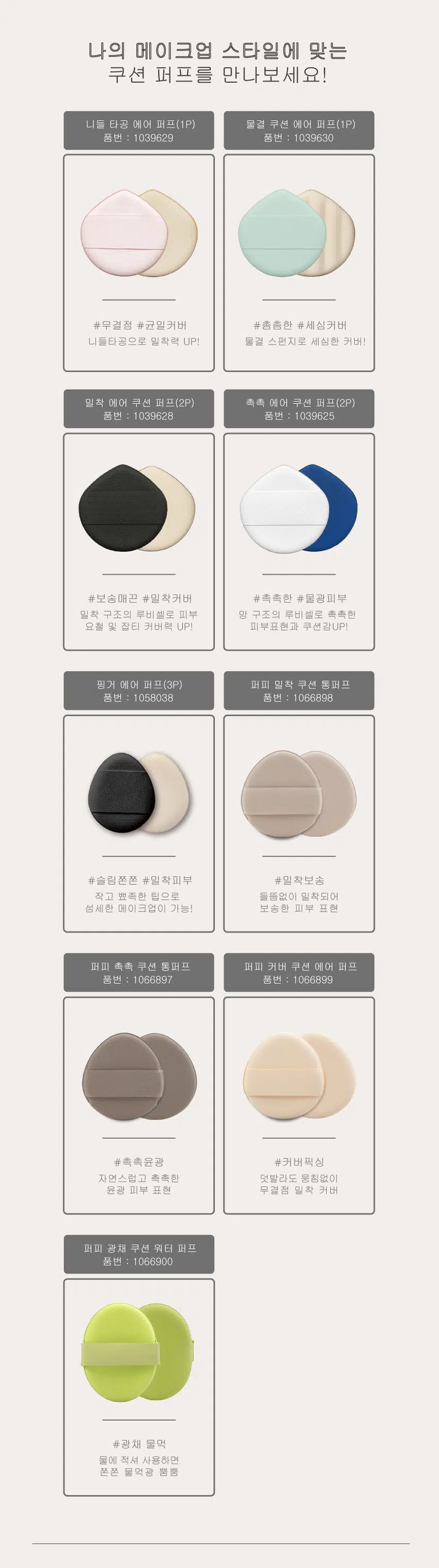 Moist  Puffee  촉촉쿠션 통퍼프  품번:1066897  ₩ 1,000  계산  바코드  Puffee  촉촉쿠션  통퍼프  #촉촉 윤광 표현  100%  자연스럽고 촉촉한 윤광 피부  통퍼프  ORIGINAL  Puffee EXCELLENT  촉촉쿠션  derma  통퍼프 ₩1,000 계산  바코드  촉촉 윤광  Moi  부드럽고 촉촉한 윤광 피부 표현  100%  통퍼프  ORIGINAL  EXCELLENT  derma  te  #촉촉윤광  #균일밀착  양면 퍼프 #양면퍼프  Puffee  촉촉쿠션 통퍼프가  '특별한 이유!?'  ORIGINAL  EXCELLENT  CHECKPOINT .1 derma  독일 더마테스트 EXCELLENT 등급 te  원단 사용  전세계적으로 그 권위를 인정받고 있는 독일 최초 피부 과학 연구소  더마 테스트사 (Dermatest GmbH)가 운영하는 인증입니다.  화장품 및 기타 소비재에 대한 인증으로 특정 제품 혹은 성분이  피부 자극을 유발하는지 평가함으로써, 저자극 제품임을 보장합니다.  100%  통퍼프 CHECKPOINT .2  통퍼프의 특별한 사용감  통루비셀 특유의 유연하고 부드러운  사용감으로 손가락의 움직임에 따라  피부의 요철까지 세밀하게 커버 할 수  있습니다.  CHECKPOINT .3  위생적인 사용 및 관리  신세틱 레더, 스펀지 등을 사용하는 일반적인  퍼프에 비하여 세척 후 잔여물이 적어 더 깨끗하게 관리할 수 있습니다.  제품 구성  product packaging  Puffee ₩1,000  촉촉쿠션 계산  통퍼프 바코드  #촉촉윤광  자연스럽고 촉촉한 윤광 피부 표현  100%  통퍼프  Moist ORIGINAL  EXCELLENT  derma  양면퍼프  쿠션 퍼프 1P  제품 사양  product specification  제품크기  56mm  53mm  53(가로) * 56(세로) * 6(두께) / 단위 (mm)  나의 메이크업 스타일에 맞는  쿠션 퍼프를 만나보세요!  니들 타공 에어 퍼프(1P) 물결 쿠션 에어 퍼프(1P)  품번 : 1039629 품번 : 1039630  #무결점 #균일커버 #촘촘한 #세심커버  니들타공으로 밀착력 UP! 물결 스펀지로 세심한 커버!  밀착 에어 쿠션 퍼프(2P) 촉촉 에어 쿠션 퍼프(2P)  품번 : 1039628 품번 : 1039625  #보송매끈 #밀착커버 #촉촉한 #물광피부  밀착 구조의 루비셀로 피부 망 구조의 루비 셀로 촉촉한  요철 및 잡티 커버력 UP! 피부표현과 쿠션감UP!  핑거 에어 퍼프(3P) 퍼피 밀착 쿠션 통퍼프  품번 : 1058038 품번 : 1066898  #슬림쫀쫀 #밀착피부 #밀착보송  작고 뾰족한 팁으로 들뜸없이 밀착되어  섬세한 메이크업이 가능! 보송한 피부 표현  퍼피 촉촉 쿠션 통퍼프 퍼피 커버 쿠션 에어 퍼프  품번 : 1066897 품번 : 1066899  #촉촉윤광 #커버픽싱  자연스럽고 촉촉한 덧발라도 뭉침없이  윤광 피부 표현 무결점 밀착 커버  퍼피 광채 쿠션 워터 퍼프  품번 : 1066900  #광채 물먹  물에 적셔 사용하면  쫀쫀 물먹광 뿜뿜  사용용도  메이크업 베이스, 액상 파운데이션 등에 사용.  사용방법  퍼프에 적당량의 메이크업 제품을 묻혀서 가볍게 두드리며  펴바릅니다.  품질 표시  품 번 1066897 품 명 퍼피촉촉쿠션통퍼프  재질 합성수지  제조사판매원 이지파우더(주)[경상북도 김천시 강남골길 38]  제조국 한국 소비 자상담실 1522-4400 반품 및 교환 장소 구입처  본 제품은 공정거래 위원회 고시 소비자 분쟁 해결 기준에 의거 교환 또는 보상받을 수 있습니다.  주의사항  ■ 피부가 약하신 분이나 알레르기 체질, 또는 피부에 이상이 있는 경우에는 사용하지 마십시오.  ■ 어린이의 손에 닿지 않는 곳에 보관하십시오.  ■ 청결하고 건조한 곳에 보관하십시오.  ■ 화기에 주의하십시오.  ■ 지정된 용도 외에 다른 용도로 사용하지 마십시오.  본 상품 정보(상품 상세, 상품 설명 등)의 내용은 협력사가 직접 제작한 것입니다.