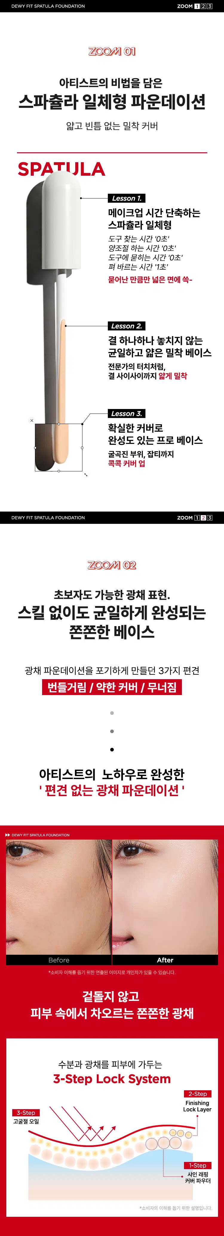 JUNG SAEMMOOL  메이크업은 어떻게 바르느냐에 따라 완성도가 달라집니다. 아티스트의 비법을 담은 스파출라 일체형 파운데이션으로 얇고 균일하게 커버된 피부 표현을 경험해 보세요.  JUNG SAEMMOOL DEWY FIT ZOOM BYJUNGSAEMMOOL SPATULA FOUNDATION 듀이핏 스파출라 파운데이션 DEWY FIT SPATULA FOUNDATION SPF 30, PA++ FOUNDATION FIT SPATULA N-Light ++Vd/02 DEWY ddS 12 JUNGSAMEMOLO WOOZ ZOOM X8 JUNGSAEMMOOL BY FOUNDATION DEWY SPATULA 21 N-Light SPF 30/PA++ FIT JUNG ZOOM SAEMMOOL BY FOUNDATION SPF 21N-Light SPATULA DEWY 30/PA++ FIT Thin & Fit. 피부에 닿는 순간, 얇게 밀착. 쓱! 싹-톡.ZOOM Point 깔끔하게 적당량만 묻도록 설계한 Half-cut Stick 도포면 피부결 사이사이까지 고르게 도포 엣지면 굴곡은 정교하게 잡티는 섬세하게 커버 가볍게 발려 한 겹으로 표현하는 아티스트 베이스 D FOU SAEMMOOL ZOO. By + + JUNG on / 0 In Simple steps, artist-like expression. Completed with the No.1 Jungsaemmool artist expertise, a beauty brand offering a minimal yet refined skin-expression routine. +DEWY FIT SPATULA FOUNDATION ZOOM 2 ③ ZOOM 01 아티스트의 비법을 담은 스파출라 일체형 파운데이션 얇고 빈틈 없는 밀착 커버 SPATULA Lesson 1. 메이크업 시간 단축하는 스파출라 일체형 도구 찾는 시간 '0초' 양조절 하는 시간 '0초' 도구에 묻히는 시간 '0초' 펴 바르는 시간 '1초' 묻어난 만큼만 넓은 면에 쓱- Lesson 2. 결 하나하나 놓치지 않는 균일하고 얇은 밀착 베이스 전문가의 터치처럼, 결 사이사이까지 얇게 밀착 Lesson 3. 확실한 커버로 완성도 있는 프로 베이스 굴곡진 부위, 잡티까지 콕콕 커버 업 DEWY FIT SPATULA FOUNDATION ZOOM 1 3 ZOOM 초보자도 가능한 광채 표현. 스킬 없이도 균일하게 완성되는 쫀쫀한 베이스 광채 파운데이션을 포기하게 만들던 3가지 편견 번들거림 / 약한 커버 / 무너짐 아티스트의 노하우로 완성한 편견 없는 광채 파운데이션 DEWY FIT SPATULA FOUNDATION Before After *소비자 이해를 돕기 위한 연출된 이미지로 개인차가 있을 수 있습니다. 겉돌지 않고 피부 속에서 차오르는 쫀쫀한 광채 수분과 광채를 피부에 가두는 3-Step Lock System 2-Step Finishing Lock Layer 3-Step 고굴절 오일 1-Step 샤인 래핑 커버 파우더 *소비자의 이해를 돕기 위한 설명입니다.DEWY FIT SPATULA FOUNDATION ZOOM ZOOM 03 속보습을 채워 탄탄해진 수분 장벽 케어 「 7 저분자 히알루론산 속 보습 5중 펩타이드 탄탄 매끈 결 케어 판테놀 세라마이드 수분 블러 효과 탄탄하게 채워진 수분에너지로 속부터 뚫고 나오는 촉촉한 광채 *원료적 특성에 한함 저자극 테스트 완료 SKINMED Clinical Trials Center 피부자극 테스트 인체적용시험완료 SKINMED Certificate 줌바이정샘물 듀이핏스파출라파운데이션(21엔라이트) 25 ml 인체 피부 일차자극 시험 (Skin Primary Irritation Test in Humans) 평균 피부 반응도 0.00 줌바이정샘물 듀이릿스파출라파운데이션(21엔라이트) 25 ml의 24시간 첩포 테스트 결과, 평균 피부 반응도는 0.00으로, 저(무)자극으로 판정되었다. *'줌바이정샘물 듀이핏 스파출라 파운데이션' 의 인체 피부 일차자극 시험 결과 시험 제품 : 듀이핏 스파출라 파운데이션 19 페어라이트, 21 엔라이트, 23 미디엄 시험 기관 : 스킨메드 임상시험센터 I 시험 기간 : 25.10.20~25.10.22 시험 대상자 : 만 20~60세의 성인 32명 ARTIST TIP Lesson 속광·결광 표현하기 광 프렙 부스터와 글로시 업 쿠션을 함께 사용하면 속광·결광 피부를 연출 할 수 있습니다. COLOR SHADE 19 Fair Light 화사한 아이보리 톤 21 N-Light 자연스러운 뉴트럴 톤 23 Medium 차분한 베이지 톤 19 Fair Light 21 N-Light 23 Medium Skin Fit Spatula Foundation JUNGSAEMHOOL ZOOM WOOZ VS 듀이핏 스파출라 파운데이션 새틴핏 스파출라 파운데이션 Dewy Fit Spatual Foundation Satin Fit Spatual Foundation 마무리감 Glow Matte Glow Matte 커버력 Natural Full Cover Natural Full Cover ZOOM BY JUNGSAEMMOOL 아티스트가 제안하는 메이크업 튜토리얼 A 3-STEP Makeup Routine Dewy Skin 촉촉하게 차오르는 수분 광 메이크업 1 STEP Prep 2 STEP Cover 3 STEP Finish 듀이핏 프렙 스킨 패드 광 프렙 부스터 스파출라 파운데이션 글로시 업 쿠션 메이크업 픽서 �� 스타벅 200여 ZOOM ) ) 配 ) 200M 발 수분 에센스 패드 화잘먹 치트키 촉촉 윤광 광채 레이어링 쿠션 깔끔 밀착 수분 광채 베이스 스파출라 파운데이션 피니시 쿨 픽서 Satin Skin 매끈하게 커버되는 산뜻 보송한 메이크업 1 STEP Prep 2 STEP over 3 STEP Finish 새틴핏 프렙 스킨 패드 톤 프렙 부스터 스파출라 파운데이션 세범 다운 쿠션 메이크업 픽서 ZOOM ) ) ) 200M 발 수분 에센스 패드 퍼플 톤 업 베이스 매끈보송 세범 컨트롤 쿠션 깔끔 밀착 스파출라 파운데이션 피니시 쿨 픽서 ZOOM BY JUNG SAEMMOn ZOOM JUNG ZOOM By AHG SHEMMOOL SAEMMOOL ZOOM BY ZOO JUNG SAEMMOOL BY UNGSAEM GLOW PREP HYALURONIC ACID FOUNDATION JUMGSAEMMOOL MAKE BOOSTER PEPTIDE SPATULA DEWY 21N-Light 30/PA++ ZOOM FIT PREP SKIN PAD FIXE 9ml (D매입) /0.30원 해.본 상품 정보(상품 상세, 상품 설명 등)의 내용은 협력사가 직접 작성한 것입니다. 상품정보제공 고시 제품명 줌 바이 정샘물 듀이핏 스파출라 파운데이션 19 페어라이트 / 21 엔라이트 I 23 미디엄 용량 또는 중량 25 ml 제품 주요 사양 모든 피부 타입 사용기한 또는 개봉 전 36개월 / 개봉 후 12개월 개봉 후 사용기간 사용 방법 1. 스파슐라와 결합된 캡을 돌려서 스파슐라를 천천히 꺼내 줍니다. 2. 내용물이 묻은 도표면을 얼굴 중심부터 바깥 방향으로 피부에 밀착해 가볍게 슬라이딩하며 얇게 도포합니다. 3. 퍼프로 두드려 마무리하고, 커버가 필요한 부위는 엣지면으로 콕콕 레이어링 해 줍니다. 4. 사용 후 스파쥴라에 묻은 내용물은 티슈로 닦아 낸 후 보관하시면 더욱 위생적인 사용이 가능합니다. 제조업자 및 (주)코스메카코리아 / (주)정샘물뷰티 책임판매업자 제조국 대한민국 화장품법에 따른 기능성 화장품 자외선 차단 기능성 (SPF30, PA++) 식품의약품안전처 심사필 여부 전성분 [19 페어라이트] 정제수, 티타늄디옥사이드, 부틸렌글라이콜, 다이페닐실록시페닐트라이메티콘, 세틸에틸헥사노에이트, 카프릴릭/카프릭트라이글리세라이드, 페닐트라이메티콘, 폴리글리세릴-4아이소스테아레이트, 글리세린, C12-15알킬벤조에이트, 세틸피이지/피피지-10/1다이메티콘, 비스-다이글리세릴폴리아실아디페이트-2, 다이아이소스테아릴말레이트, 다이메티콘, 소듐클로라이드, 프로판다이올, 부틸옥틸살리실레이트, 다이스테아다이모늄헥토라이트, 황색산화철, 비즈왁스, 다이메티콘/비닐다이메티콘크로스폴리머, 솔비탄세스퀴올리에이트, 알루미늄하이드록사이드, 폴리하이드록시스테아릭애씨드, 트라이에톡시카프릴릴실레인, 스테아릭애씨드, 카프릴릴글라이콜, 적색산화철, 글리세릴카프릴레이트, 향료, 에틸헥실글리세린, 트라이소듐에틸렌다이아민다이석시네이트, 흑색산화철, 판테놀, 하이알루로닉애씨드, 하이드롤라이즈드하이알루로닉애씨드, 소듐하이알루로네이트, 펜타에리스리틸레트리-다이아이소스테아레이트, 펜타이리스리틸레트리-부틸아이드록시하이드로신나메이트, 세라마이드엔피, 하이드로제네이티드레시틴, 1,2-헥산다이올, 아세틸헥사펩타이드-8, 카퍼트라이펩타이드-1, 올리고펩타이드-29, 올리고펩타이드-32, 팔미토일펜타펩타이드-4 [21 엔라이트] 정제수, 티타늄디옥사이드, 부틸렌글라이콜, 다이페닐실록시페닐트라이메티콘, 세틸에틸헥사노에이트, 카프릴릭/카프릭트라이글리세라이드, 페닐트라이메티콘, 폴리글리세릴-4아이소스테아레이트, 글리세린, C12-15알킬벤조에이트, 세틸피이지/피피지-10/1다이메티콘, 비스-다이글리세릴폴리아실아디페이트-2, 다이아이소스테아릴말레이트, 다이메티콘, 소듐클로라이드, 프로판다이올, 부틸옥틸살리실레이트, 다이스테아다이모늄헥토라이트, 황색산화철, 비즈왁스, 다이메티콘/비닐다이메티콘크로스폴리머, 솔비탄세스퀴올리에이트, 알루미늄하이드록사이드, 폴리하이드록시스테아릭애씨드, 트라이에톡시카프릴릴실레인, 스테아릭애씨드, 카프릴릴글라이콜, 적색산화철, 글리세릴카프릴레이트, 향료, 에틸헥실글리세린, 트라이소듐에틸렌다이아민다이석시네이트, 흑색산화철, 판테놀, 하이알루로닉애씨드, 하이드롤라이즈드하이알루로닉애씨드, 소듐하이알루로네이트, 펜타에리스리틸레트리-다이아이소스테아레이트, 펜타이리스리틸레트리-부틸아이드록시하이드로신나메이트, 세라마이드엔피, 하이드로제네이티드레시틴, 1,2-헥산다이올, 아세틸헥사펩타이드-8, 카퍼트라이펩타이드-1, 올리고펩타이드-29, 올리고펩타이드-32, 팔미토일펜타펩타이드-4 [23 미디엄] 정제수, 티타늄디옥사이드, 부틸렌글라이콜, 다이페닐실록시페닐트라이메티콘, 세틸에틸헥사노에이트, 카프릴릭/카프릭트라이글리세라이드, 페닐트라이메티콘, 폴리글리세릴-4아이소스테아레이트, 글리세린, C12-15알킬벤조에이트, 세틸피이지/피피지-10/1다이메티콘, 비스-다이글리세릴폴리아실아디페이트-2, 다이아이소스테아릴말레이트, 다이메티콘, 소듐클로라이드, 황색산화철, 프로판다이올, 부틸옥틸살리실레이트, 다이스테아다이모늄헥토라이트, 비즈왁스, 다이메티콘/비닐다이메티콘크로스폴리머, 솔비탄세스퀴올리에이트, 알루미늄하이드록사이드, 적색산화철, 폴리하이드록시스테아릭애씨드, 트라이에톡시카프릴릴실레인, 스테아릭애씨드, 카프릴릴글라이콜, 글리세릴카프릴레이트, 흑색산화철, 향료, 에틸헥실글리세린, 트라이소듐에틸렌다이아민다이석시네이트, 판테놀, 하이알루로닉애씨드, 하이드롤라이즈드하이알루로닉애씨드, 소듐하이알루로네이트, 펜타에리스리틸레트리-다이아이소스테아레이트, 펜타이리스리틸레트리-부틸아이드록시하이드로신나메이트, 세라마이드엔피, 하이드로제네이티드레시틴, 1,2-헥산다이올, 아세틸헥사펩타이드-8, 카퍼트라이펩타이드-1, 올리고펩타이드-29, 올리고펩타이드-32, 팔미토일펜타펩타이드-4 사용할 때의 주의사항 1. 화장품 사용 시 또는 사용 후 직사광선에 의하여 사용부위가 붉은 반점, 부어오름 또는 가려움증 등의 이상 증상이나 부작용이 있는 경우에는 전문의 등과 상담할 것 2. 상처가 있는 부위 등에는 사용을 자제할 것 3. 보관 및 취급 시 주의사항 가. 어린이의 손이 닿지 않는 곳에 보관할 것 나. 직사광선을 피해서 보관할 것 4. 눈에 들어갔을 때에는 즉시 씻어낼 것 5. 사용 전, 스파출라를 돌려 내용물이 고르게 묻도록 해 주세요. 6. 캡을 열 때 내용물이 튀지 않도록 천천히 열어 주세요. 품질보증기준 공정거래위원회고시 소비자분쟁해결기준에 의거함 소비자상담 (주)정샘물뷰티 고객상담실 / 080-816-7671 전화번호