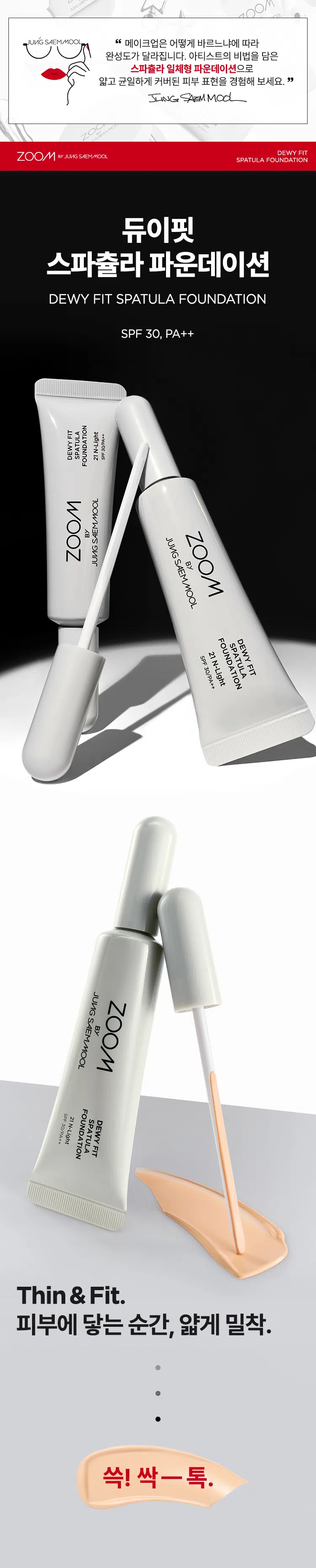 JUNG SAEMMOOL  메이크업은 어떻게 바르느냐에 따라 완성도가 달라집니다. 아티스트의 비법을 담은 스파출라 일체형 파운데이션으로 얇고 균일하게 커버된 피부 표현을 경험해 보세요.  JUNG SAEMMOOL DEWY FIT ZOOM BYJUNGSAEMMOOL SPATULA FOUNDATION 듀이핏 스파출라 파운데이션 DEWY FIT SPATULA FOUNDATION SPF 30, PA++ FOUNDATION FIT SPATULA N-Light ++Vd/02 DEWY ddS 12 JUNGSAMEMOLO WOOZ ZOOM X8 JUNGSAEMMOOL BY FOUNDATION DEWY SPATULA 21 N-Light SPF 30/PA++ FIT JUNG ZOOM SAEMMOOL BY FOUNDATION SPF 21N-Light SPATULA DEWY 30/PA++ FIT Thin & Fit. 피부에 닿는 순간, 얇게 밀착. 쓱! 싹-톡.ZOOM Point 깔끔하게 적당량만 묻도록 설계한 Half-cut Stick 도포면 피부결 사이사이까지 고르게 도포 엣지면 굴곡은 정교하게 잡티는 섬세하게 커버 가볍게 발려 한 겹으로 표현하는 아티스트 베이스 D FOU SAEMMOOL ZOO. By + + JUNG on / 0 In Simple steps, artist-like expression. Completed with the No.1 Jungsaemmool artist expertise, a beauty brand offering a minimal yet refined skin-expression routine. +DEWY FIT SPATULA FOUNDATION ZOOM 2 ③ ZOOM 01 아티스트의 비법을 담은 스파출라 일체형 파운데이션 얇고 빈틈 없는 밀착 커버 SPATULA Lesson 1. 메이크업 시간 단축하는 스파출라 일체형 도구 찾는 시간 '0초' 양조절 하는 시간 '0초' 도구에 묻히는 시간 '0초' 펴 바르는 시간 '1초' 묻어난 만큼만 넓은 면에 쓱- Lesson 2. 결 하나하나 놓치지 않는 균일하고 얇은 밀착 베이스 전문가의 터치처럼, 결 사이사이까지 얇게 밀착 Lesson 3. 확실한 커버로 완성도 있는 프로 베이스 굴곡진 부위, 잡티까지 콕콕 커버 업 DEWY FIT SPATULA FOUNDATION ZOOM 1 3 ZOOM 초보자도 가능한 광채 표현. 스킬 없이도 균일하게 완성되는 쫀쫀한 베이스 광채 파운데이션을 포기하게 만들던 3가지 편견 번들거림 / 약한 커버 / 무너짐 아티스트의 노하우로 완성한 편견 없는 광채 파운데이션 DEWY FIT SPATULA FOUNDATION Before After *소비자 이해를 돕기 위한 연출된 이미지로 개인차가 있을 수 있습니다. 겉돌지 않고 피부 속에서 차오르는 쫀쫀한 광채 수분과 광채를 피부에 가두는 3-Step Lock System 2-Step Finishing Lock Layer 3-Step 고굴절 오일 1-Step 샤인 래핑 커버 파우더 *소비자의 이해를 돕기 위한 설명입니다.DEWY FIT SPATULA FOUNDATION ZOOM ZOOM 03 속보습을 채워 탄탄해진 수분 장벽 케어 「 7 저분자 히알루론산 속 보습 5중 펩타이드 탄탄 매끈 결 케어 판테놀 세라마이드 수분 블러 효과 탄탄하게 채워진 수분에너지로 속부터 뚫고 나오는 촉촉한 광채 *원료적 특성에 한함 저자극 테스트 완료 SKINMED Clinical Trials Center 피부자극 테스트 인체적용시험완료 SKINMED Certificate 줌바이정샘물 듀이핏스파출라파운데이션(21엔라이트) 25 ml 인체 피부 일차자극 시험 (Skin Primary Irritation Test in Humans) 평균 피부 반응도 0.00 줌바이정샘물 듀이릿스파출라파운데이션(21엔라이트) 25 ml의 24시간 첩포 테스트 결과, 평균 피부 반응도는 0.00으로, 저(무)자극으로 판정되었다. *'줌바이정샘물 듀이핏 스파출라 파운데이션' 의 인체 피부 일차자극 시험 결과 시험 제품 : 듀이핏 스파출라 파운데이션 19 페어라이트, 21 엔라이트, 23 미디엄 시험 기관 : 스킨메드 임상시험센터 I 시험 기간 : 25.10.20~25.10.22 시험 대상자 : 만 20~60세의 성인 32명 ARTIST TIP Lesson 속광·결광 표현하기 광 프렙 부스터와 글로시 업 쿠션을 함께 사용하면 속광·결광 피부를 연출 할 수 있습니다. COLOR SHADE 19 Fair Light 화사한 아이보리 톤 21 N-Light 자연스러운 뉴트럴 톤 23 Medium 차분한 베이지 톤 19 Fair Light 21 N-Light 23 Medium Skin Fit Spatula Foundation JUNGSAEMHOOL ZOOM WOOZ VS 듀이핏 스파출라 파운데이션 새틴핏 스파출라 파운데이션 Dewy Fit Spatual Foundation Satin Fit Spatual Foundation 마무리감 Glow Matte Glow Matte 커버력 Natural Full Cover Natural Full Cover ZOOM BY JUNGSAEMMOOL 아티스트가 제안하는 메이크업 튜토리얼 A 3-STEP Makeup Routine Dewy Skin 촉촉하게 차오르는 수분 광 메이크업 1 STEP Prep 2 STEP Cover 3 STEP Finish 듀이핏 프렙 스킨 패드 광 프렙 부스터 스파출라 파운데이션 글로시 업 쿠션 메이크업 픽서 �� 스타벅 200여 ZOOM ) ) 配 ) 200M 발 수분 에센스 패드 화잘먹 치트키 촉촉 윤광 광채 레이어링 쿠션 깔끔 밀착 수분 광채 베이스 스파출라 파운데이션 피니시 쿨 픽서 Satin Skin 매끈하게 커버되는 산뜻 보송한 메이크업 1 STEP Prep 2 STEP over 3 STEP Finish 새틴핏 프렙 스킨 패드 톤 프렙 부스터 스파출라 파운데이션 세범 다운 쿠션 메이크업 픽서 ZOOM ) ) ) 200M 발 수분 에센스 패드 퍼플 톤 업 베이스 매끈보송 세범 컨트롤 쿠션 깔끔 밀착 스파출라 파운데이션 피니시 쿨 픽서 ZOOM BY JUNG SAEMMOn ZOOM JUNG ZOOM By AHG SHEMMOOL SAEMMOOL ZOOM BY ZOO JUNG SAEMMOOL BY UNGSAEM GLOW PREP HYALURONIC ACID FOUNDATION JUMGSAEMMOOL MAKE BOOSTER PEPTIDE SPATULA DEWY 21N-Light 30/PA++ ZOOM FIT PREP SKIN PAD FIXE 9ml (D매입) /0.30원 해.본 상품 정보(상품 상세, 상품 설명 등)의 내용은 협력사가 직접 작성한 것입니다. 상품정보제공 고시 제품명 줌 바이 정샘물 듀이핏 스파출라 파운데이션 19 페어라이트 / 21 엔라이트 I 23 미디엄 용량 또는 중량 25 ml 제품 주요 사양 모든 피부 타입 사용기한 또는 개봉 전 36개월 / 개봉 후 12개월 개봉 후 사용기간 사용 방법 1. 스파슐라와 결합된 캡을 돌려서 스파슐라를 천천히 꺼내 줍니다. 2. 내용물이 묻은 도표면을 얼굴 중심부터 바깥 방향으로 피부에 밀착해 가볍게 슬라이딩하며 얇게 도포합니다. 3. 퍼프로 두드려 마무리하고, 커버가 필요한 부위는 엣지면으로 콕콕 레이어링 해 줍니다. 4. 사용 후 스파쥴라에 묻은 내용물은 티슈로 닦아 낸 후 보관하시면 더욱 위생적인 사용이 가능합니다. 제조업자 및 (주)코스메카코리아 / (주)정샘물뷰티 책임판매업자 제조국 대한민국 화장품법에 따른 기능성 화장품 자외선 차단 기능성 (SPF30, PA++) 식품의약품안전처 심사필 여부 전성분 [19 페어라이트] 정제수, 티타늄디옥사이드, 부틸렌글라이콜, 다이페닐실록시페닐트라이메티콘, 세틸에틸헥사노에이트, 카프릴릭/카프릭트라이글리세라이드, 페닐트라이메티콘, 폴리글리세릴-4아이소스테아레이트, 글리세린, C12-15알킬벤조에이트, 세틸피이지/피피지-10/1다이메티콘, 비스-다이글리세릴폴리아실아디페이트-2, 다이아이소스테아릴말레이트, 다이메티콘, 소듐클로라이드, 프로판다이올, 부틸옥틸살리실레이트, 다이스테아다이모늄헥토라이트, 황색산화철, 비즈왁스, 다이메티콘/비닐다이메티콘크로스폴리머, 솔비탄세스퀴올리에이트, 알루미늄하이드록사이드, 폴리하이드록시스테아릭애씨드, 트라이에톡시카프릴릴실레인, 스테아릭애씨드, 카프릴릴글라이콜, 적색산화철, 글리세릴카프릴레이트, 향료, 에틸헥실글리세린, 트라이소듐에틸렌다이아민다이석시네이트, 흑색산화철, 판테놀, 하이알루로닉애씨드, 하이드롤라이즈드하이알루로닉애씨드, 소듐하이알루로네이트, 펜타에리스리틸레트리-다이아이소스테아레이트, 펜타이리스리틸레트리-부틸아이드록시하이드로신나메이트, 세라마이드엔피, 하이드로제네이티드레시틴, 1,2-헥산다이올, 아세틸헥사펩타이드-8, 카퍼트라이펩타이드-1, 올리고펩타이드-29, 올리고펩타이드-32, 팔미토일펜타펩타이드-4 [21 엔라이트] 정제수, 티타늄디옥사이드, 부틸렌글라이콜, 다이페닐실록시페닐트라이메티콘, 세틸에틸헥사노에이트, 카프릴릭/카프릭트라이글리세라이드, 페닐트라이메티콘, 폴리글리세릴-4아이소스테아레이트, 글리세린, C12-15알킬벤조에이트, 세틸피이지/피피지-10/1다이메티콘, 비스-다이글리세릴폴리아실아디페이트-2, 다이아이소스테아릴말레이트, 다이메티콘, 소듐클로라이드, 프로판다이올, 부틸옥틸살리실레이트, 다이스테아다이모늄헥토라이트, 황색산화철, 비즈왁스, 다이메티콘/비닐다이메티콘크로스폴리머, 솔비탄세스퀴올리에이트, 알루미늄하이드록사이드, 폴리하이드록시스테아릭애씨드, 트라이에톡시카프릴릴실레인, 스테아릭애씨드, 카프릴릴글라이콜, 적색산화철, 글리세릴카프릴레이트, 향료, 에틸헥실글리세린, 트라이소듐에틸렌다이아민다이석시네이트, 흑색산화철, 판테놀, 하이알루로닉애씨드, 하이드롤라이즈드하이알루로닉애씨드, 소듐하이알루로네이트, 펜타에리스리틸레트리-다이아이소스테아레이트, 펜타이리스리틸레트리-부틸아이드록시하이드로신나메이트, 세라마이드엔피, 하이드로제네이티드레시틴, 1,2-헥산다이올, 아세틸헥사펩타이드-8, 카퍼트라이펩타이드-1, 올리고펩타이드-29, 올리고펩타이드-32, 팔미토일펜타펩타이드-4 [23 미디엄] 정제수, 티타늄디옥사이드, 부틸렌글라이콜, 다이페닐실록시페닐트라이메티콘, 세틸에틸헥사노에이트, 카프릴릭/카프릭트라이글리세라이드, 페닐트라이메티콘, 폴리글리세릴-4아이소스테아레이트, 글리세린, C12-15알킬벤조에이트, 세틸피이지/피피지-10/1다이메티콘, 비스-다이글리세릴폴리아실아디페이트-2, 다이아이소스테아릴말레이트, 다이메티콘, 소듐클로라이드, 황색산화철, 프로판다이올, 부틸옥틸살리실레이트, 다이스테아다이모늄헥토라이트, 비즈왁스, 다이메티콘/비닐다이메티콘크로스폴리머, 솔비탄세스퀴올리에이트, 알루미늄하이드록사이드, 적색산화철, 폴리하이드록시스테아릭애씨드, 트라이에톡시카프릴릴실레인, 스테아릭애씨드, 카프릴릴글라이콜, 글리세릴카프릴레이트, 흑색산화철, 향료, 에틸헥실글리세린, 트라이소듐에틸렌다이아민다이석시네이트, 판테놀, 하이알루로닉애씨드, 하이드롤라이즈드하이알루로닉애씨드, 소듐하이알루로네이트, 펜타에리스리틸레트리-다이아이소스테아레이트, 펜타이리스리틸레트리-부틸아이드록시하이드로신나메이트, 세라마이드엔피, 하이드로제네이티드레시틴, 1,2-헥산다이올, 아세틸헥사펩타이드-8, 카퍼트라이펩타이드-1, 올리고펩타이드-29, 올리고펩타이드-32, 팔미토일펜타펩타이드-4 사용할 때의 주의사항 1. 화장품 사용 시 또는 사용 후 직사광선에 의하여 사용부위가 붉은 반점, 부어오름 또는 가려움증 등의 이상 증상이나 부작용이 있는 경우에는 전문의 등과 상담할 것 2. 상처가 있는 부위 등에는 사용을 자제할 것 3. 보관 및 취급 시 주의사항 가. 어린이의 손이 닿지 않는 곳에 보관할 것 나. 직사광선을 피해서 보관할 것 4. 눈에 들어갔을 때에는 즉시 씻어낼 것 5. 사용 전, 스파출라를 돌려 내용물이 고르게 묻도록 해 주세요. 6. 캡을 열 때 내용물이 튀지 않도록 천천히 열어 주세요. 품질보증기준 공정거래위원회고시 소비자분쟁해결기준에 의거함 소비자상담 (주)정샘물뷰티 고객상담실 / 080-816-7671 전화번호