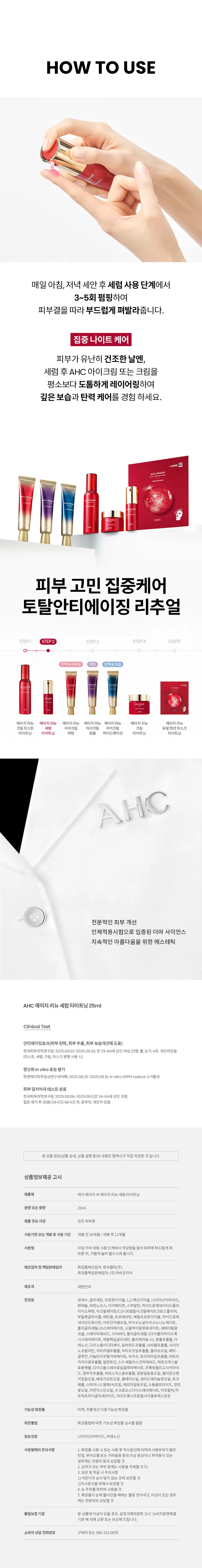 AGE RENEW  
AHC가 선사하는  
안티에이징 스킨 케어  
₩1,000  
AGE RENEW  
DUALTENSION MASK  
TIGHTENING  
AGE RENEW  
AGERENEW  
AGE RENEW  
CREAM AHC  
AHC AHC TIGHTENING  
AHC  
AHC  
AHC AGE RENEW SERUM TIGHTENING  
에이지 리뉴  
세럼 타이트닝  
#안티에이징세럼 #항산화안티에이징 #윤기탄력세럼  
미백 주름개선 이중기능성 화장품  
NEW  
AGE RENEW  
SERUM  
TIGHTENING  
AHC  
레드 히비스커스 꽃의  
에너지를 담은  
항산화 안티에이징 세럼  
레드 히비스커스 꽃 추출물 함유  
윤기와 탄력을 채우는 세럼  
항산화 안티에이징 케어  
*항산화invitro 효능 평가  
[시험기간 2025.08.25-2025.09.10] 시험대상 (in vitro DPPH radical 소거활성  
[시험 기관] ㈜피엔케이피부임상연구센타  
어떤 피부 고민이 있으신가요?  
거울을 볼 때 피부 탄력이  
떨어지고 처진 느낌이 들 때  
눈가 이마 팔자주름 등에서  
잔주름이 점점 깊어질 때  
메이크업이 들뜨거나  
각질이 부각될 때  
피부 톤이 칙칙해지고 생기가  
없어 보일 때  
귀한 히비스커스 꽃은  
이렇게 탄생했어요  
히비스커스 꽃잎을  
365시간  
광천 토굴 항아리에 365시간 숙성  
저온 초음파 추출 공법으로  
꽃잎을 추출  
365시간 숙성해서 얻은  
레드 에너지를 담은 세럼이 탄생!  
Point 01  
화사한 수분 광채  
& 윤기 선사  
이집트에서 온 히비스커스 꽃 추출물 함유 세럼  
AGE RENEW  
SERUM  
TIGHTENING  
Point 02  
풍부한 보습감으로  
오래도록 촉촉한 피부  
에스테틱 노하우 4가지 플라워 오일*  
- FLOWER OIL  
일랑일랑꽃오일  
센티드제라늄꽃오일  
캐모마일꽃오일  
장미꽃오일  
TEXTURE  
부드럽게 펴 발리는  
보습감 넘치는  
촉촉 텍스처  
HOW TO USE  
매일 아침 저녁 세안 후 세럼 사용 단계에서  
3~5회 펌핑하여  
피부결을 따라 부드럽게 펴발라줍니다.  
집중 나이트 케어  
피부가 유난히 건조한 날엔  
세럼 후 AHC 아이크림 또는 크림을  
평소보다 도톰하게 레이어링하여  
깊은 보습과 탄력 케어를 경험하세요.  
-1000  
AGERENEW  
AHC  
피부 고민 집중케어  
토탈안티에이징 리추얼  
STEP1 STEP2 STEP3 STEP4 STEP5  
탄력&리프팅 탄력&보습  
3  
에이지리뉴 에이지리뉴 에이지리뉴 에이지리뉴 에이지리뉴 에이지리뉴  
크림 미스트 세럼 아이크림 아이크림 아이크림 크림 듀얼텐션마스크  
타이트닝 타이트닝 퍼밍 링클 하이드레이션 타이트닝 타이트닝  
AHC  
전문적인 피부 개선  
인체적용시험으로 입증된 더마 사이언스  
지속적인 아름다움을 위한 에스테틱  
AHC 에이지 리뉴 세럼 타이트닝 25ml  
Clinical Test  
안티에이징 효과(피부 탄력 주름 보습 개선에 도움)  
한국피부과학연구원 2025.09.02-2025.09.30 만33-64세 성인 여성 22명 볼 눈가 4주 개인차 있음  
(미스트 세럼 크림 마스크 병행 사용 시)  
항산화 invitro 효능 평가  
㈜피엔케이피부임상연구센타 2025.08.25~2025.09.10 invitro DPPH radical 소거활성  
피부 일차자극 테스트 완료  
한국피부과학연구원 2025.09.08~2025.09.11 만24-64세 성인 31명 첩포제거 후 30분/24시간/48시간 후 등부위 개인차 있음  
본상품 정보(상품 상세 상품 설명 등)의 내용은 협력사가 직접 작성한 것입니다.  
상품정보제공 고시  
제품명 에이치에이치씨 에이지리뉴 세럼 타이트닝  
용량또는중량 25ml  
제품 주요사양 모든피부용  
사용기한또는개봉후사용기간 개봉전 36개월/ 개봉 후 12개월  
사용법 아침저녁 세럼 사용 단계에서 적당량을 덜어 피부에 부드럽게 펴 바른 뒤 가볍게 눌러 흡수시켜 줍니다.  
제조업자 및책임판매업자 화장품제조업자: 한국콜마(주)  
화장품책임판매업자: ㈜카버코리아  
제조국 대한민국  
전성분 정제수 글리세린 프로판다이올 1,2-헥산다이올 나이아신아마이드 판테놀 라피노오스 다이메티콘 스쿠알란 하이드로제네이티드폴리아이소부텐 아크릴레이트/C10-30알킬아크릴레이트크로스폴리머 부틸렌글라이콜 에탄올 트로메타민 메틸프로판다이올 하이드로제네이티드레시틴 아르간커넬오일 아이소노닐아이소노나노에이트 폴리글리세릴10스테아레이트 소듐하이알루로네이트 세테아릴알코올 스테아릭애씨드 시어버터 폴리글리세릴-2다이폴리하이드록시스테아레이트 에틸헥실글리세린 폴리쿼터늄-51 병풀추출물 아데노신 다이소듐이디티에이 실버위드추출물 쇠비름추출물 시아노코발라민 귀리커넬추출물 아티초크잎추출물 올리브오일 베타-글루칸 이눌린라우릴카바에이트 녹차수 로즈마리잎추출물 마트리카리아꽃추출물 알란토인 3-0-에틸아스코빅애씨드 락토코쿠스발효여과물 다이소듐스테아로일글루타메이트 프룩토올리고사카라이드 향부자추출물 히비스커스꽃추출물 일랑일랑꽃오일 필리핀오렌지껍질오일 베르가모트오일 클레리오일 센티드제라늄꽃오일 토코페롤 스타아니스열매/씨오일 캐모마일꽃오일 소듐클로라이드 장미꽃오일 커먼자스민오일 수크로오스다이스테아레이트 카프릴릭/카프릭트라이글리세라이드 하이드록시프로필사이클로덱스트린  
기능성화장품 미백 주름개선 이중기능성 화장품  
화장품법 화장품법에 따른 기능성 화장품 심사를 필함  
효능성분 나이아신아마이드 아데노신  
사용할때의 주의사항 1. 화장품 사용 시 또는 사용 후 직사광선에 의하여 사용부위가 붉은 반점 부어오름 또는 가려움증 등의 이상 증상이나 부작용이 있는 경우에는 전문의 등과 상담할 것  
2. 상처가 있는 부위 등에는 사용을 자제할 것  
3. 보관 및 취급 시 주의사항  
1)어린이의 손이 닿지않는 곳에 보관할 것  
2)직사광선을 피해서 보관할 것  
4. 눈 주위를 피하여 사용할 것  
5. 화장품이 눈에 들어갔을 때에는 물로 씻어내고 이상이 있는 경우에는 전문의와 상담할 것  
품질보증기준 본상품에 이상이 있을 경우 공정거래위원회 고시 소비자분쟁해결기준에 의해 교환 또는 보상해드립니다.  
소비자상담 전화번호 구매처 또는 080-332-0855