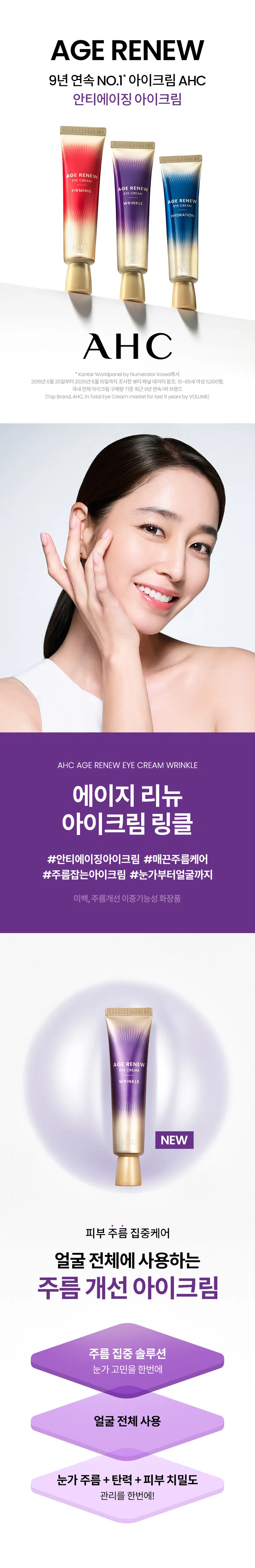 AGE RENEW  
9년 연속 NO.1* 아이크림 AHC  
안티에이징 아이크림  
AGE RENEW  
EYE CREAM  
FIRMING AGE RENEW  
EYE CREAM  
WRINKLE AGE RENEW  
EYE CREAM  
AHC  
*Kantar Worldpanel by Numerator Korea에서 2016년 6월 20일부터 2025년 6월 15일까지 조사한 뷰티 패널 데이터 참조; 15-65세 여성 11,000명, 국내 전체 아이크림 구매량 기준 최근 9년 연속 1위 브랜드  
(Top Brand, AHC, in Total Eye Cream market for last 9 years by VOLUME)  
AHC AGE RENEW EYE CREAM WRINKLE  
에이지 리뉴  
아이크림 링클  
#안티에이징아이크림 #매끈주름케어  
#주름잡는아이크림 #눈가부터얼굴까지  
미백, 주름개선 이중기능성 화장품  
AGE RENEW  
CREAM  
WRINKLE  
NEW  
피부 주름 집중케어  
얼굴 전체에 사용하는 주름 개선 아이크림  
주름 집중 솔루션  
눈가 고민을 한번에  
얼굴 전체 사용  
눈가 주름 + 탄력 + 피부 치밀도  
관리를 한번에! 어떤 피부 고민이 있으신가요?  
잔주름이 생기고 점점 깊어지는 눈가 주름이 눈에 띌 때  
웃는 표정을 지을 때 눈가 주름이 더 도드라져 보일 때  
거울을 볼 때마다, 눈가 피부가 생기 없고 피곤해 보이는 것 같을 때  
밝은 조명 아래에서 눈가 피부 탄력이 없다는 게 확 느껴질 때  
다양한 피부 노화 고민을 가진 테스트 사용자들의 선택  
INGREDIENT  
주름 아이크림의 집중 솔루션 핵심 성분  
+  
C  
Point01 Point02  
주름 질 틈 없는 탄탄하고 윤기있는 촘촘한 피부 선사 건강한 피부 선사  
콜라겐 아데노신 마누카꿀추출물  
TEXTURE  
영양 듬뿍 탄력감 있고 쫀쫀하게 밀착되는 쫀득글로우 텍스처  
HOW TO USE  
아이 스팟 케어  
토너로 피부 결 정돈 후 적당량을 덜어 눈가에 가볍게 톡톡 두드리며 흡수시켜 줍니다.  
페이셜 토탈 케어  
스킨케어 마지막 단계에서 충분한 양을 덜어 내어 얼굴 전체에 고루 펴 발라 흡수시켜 줍니다.  
RTI  
피부 고민 집중케어  
토탈 안티에이징 리추얼  
STEP1 STEP2 STEP4 STEP5  
탄력&리프팅 퍼밍  
에이지리뉴 에이지리뉴 에이지리뉴 에이지리뉴 에이지리뉴 에이지리뉴 에이지리뉴  
크림 미스트 타세럴 닝 아이크림 아이크림 크림 듀얼텐션마스크  
타이트닝  
퍼밍 하이드레이션 타이트닝 타이트닝  
AHC  
전문적인 피부 개선  
인체적용시험으로 입증된 더마 사이언스  
지속적인 아름다움을 위한 에스테틱  
AHC 에이지리뉴 아이크림 링클 30ml  
Clinical Test  
안티에이징 효과(눈 밑 탄력, 눈가 주름, 피부 치밀도 개선에 도움)  
한국피부과학연구원, 2025, 09, 02~2025, 08, 30, 만 40-66세 성인 여성 22명, 눈가, 4주, 개인차 있음  
피부 일차 자극 테스트 완료  
한국피부과학연구원, 2025, 06, 08-2025, 08, 1, 만 24-64세 성인, 31명,  
첩포 제거 후 30분/24시간/48시간 후, 등 부위, 개인차 있음  
본 상품 정보(상품 상세, 상품 설명 등)의 내용은 협력사가 직접 작성한 것입니다.  
상품 정보 제공 고시  
제품명 에이에이치씨 에이지리뉴 아이크림 링클  
용량 또는 중량 30ml  
제품 주요 사양 모든 피부용  
사용 기한 또는 개봉 후 사용 기간 개봉 전 36개월/개봉 후 12개월  
사용법  
· 아이 스팟 케어  
토너로 피부 결 정돈 후 적당량을 덜어 눈가에 톡톡 두드리며 흡수시켜 줍니다.  
· 페이셜 토탈 케어  
스킨케어 마지막 단계에서 충분한 양을 덜어 내어 얼굴 전체에 고루 펴 발라 흡수시켜 줍니다.  
제조업자 및 책임 판매업자  
화장품 제조업자: 코스맥스(주)  
화장품 책임 판매업자: (주)카버코리아  
제조국 대한민국  
전성분  
정제수, 글리세린, 다이프로필렌글라이콜, 다이아이소스테아릴 말레이트, 펜타에리스리틸 테트라아이소스테아레이트, 콜리글리세릴-3 트라이에이트, 부틸렌글라이콜, 하이드로제네이티드 폴리머, 하이드로제네이티드 폴리아이소부텐, 에틸트라이메티콘, 1,2-헥산다이올, 세타인아마이드, 콜라글리세릴-포스페이트, 사이클로펜타실록산, 세테아릴 알코올, 베헤닐 알코올, 디아이소아디페이트, 피토스테롤, 이소스테아릴 알코올, 세틸/스테아릴 레이블 디아마이드로디에이트, 페틸펜타베닐 트라이블록 코폴리머, 01422 알코올, 하이드록시아세토페논, 소듐 스테아로일 글루타메이트, 하이드로제네이티드 레시틴, 카나우바 왁스, 다이메티콘, 캄蜜, CO2, 30알칼 글루코사이드, 글리세릴 스테아레이트 페스에, 폴리글리세릴-4 다이아이소스테아레이트, 소듐 아크릴레이트/소듐 아크릴로일다이메틸타우레이트 코폴리머, 베테닉 애씨드, 폴리아이소부텐, 카르멜로오스 소듐, 티이에이 스테아릭 애씨드, 스테아릴 알코올, 진단 2, 에틸헥실 글리세린, 소듐 폴리아크릴로일다이메틸타우레이트, 아데노신, 미리스틱 애씨드, 덱스트린, 카카오 추출물, 카프릴릴/카프릴 글루코사이드, 솔비탄올리메이트, 팜열매 추출물, 소듐 피루베이트, 소듐 클리아크릴레이트, 토코페롤, 꿀 추출물, 콜라겐, 아세틸헥사펩타이드-8  
기능성 화장품 미백, 주름개선 이중기능성 화장품  
화장품법 화장품법에 따른 기능성 화장품 심사 필함  
효능 성분 나이아신아마이드, 아데노신  
사용 시 주의사항  
1. 화장품 사용 시 또는 사용 후 직사광선에 의해 사용 부위가 붉은 반점, 부어오름 또는 가려움증 등의 이상 증상이나 부작용이 있는 경우에는 전문의와 상담할 것  
2. 상처가 있는 부위 등에는 사용을 자제할 것  
3. 보관 및 취급 시 주의사항  
1) 어린이의 손이 닿지 않는 곳에 보관할 것  
2) 직사광선을 피해 보관할 것  
4. 눈 주위를 피해 사용할 것  
5. 화장품이 눈에 들어갔을 때에는 물로 씻어내고, 이상이 있는 경우에는 전문의와 상담할 것  
품질 보증 기준  
본 상품에 이상이 있을 경우, 공정거래위원회 고시 '소비자 분쟁 해결 기준'에 의해 교환 또는 보상해드립니다.  
소비자 상담 전화번호  
구매처 또는 080-332-0855