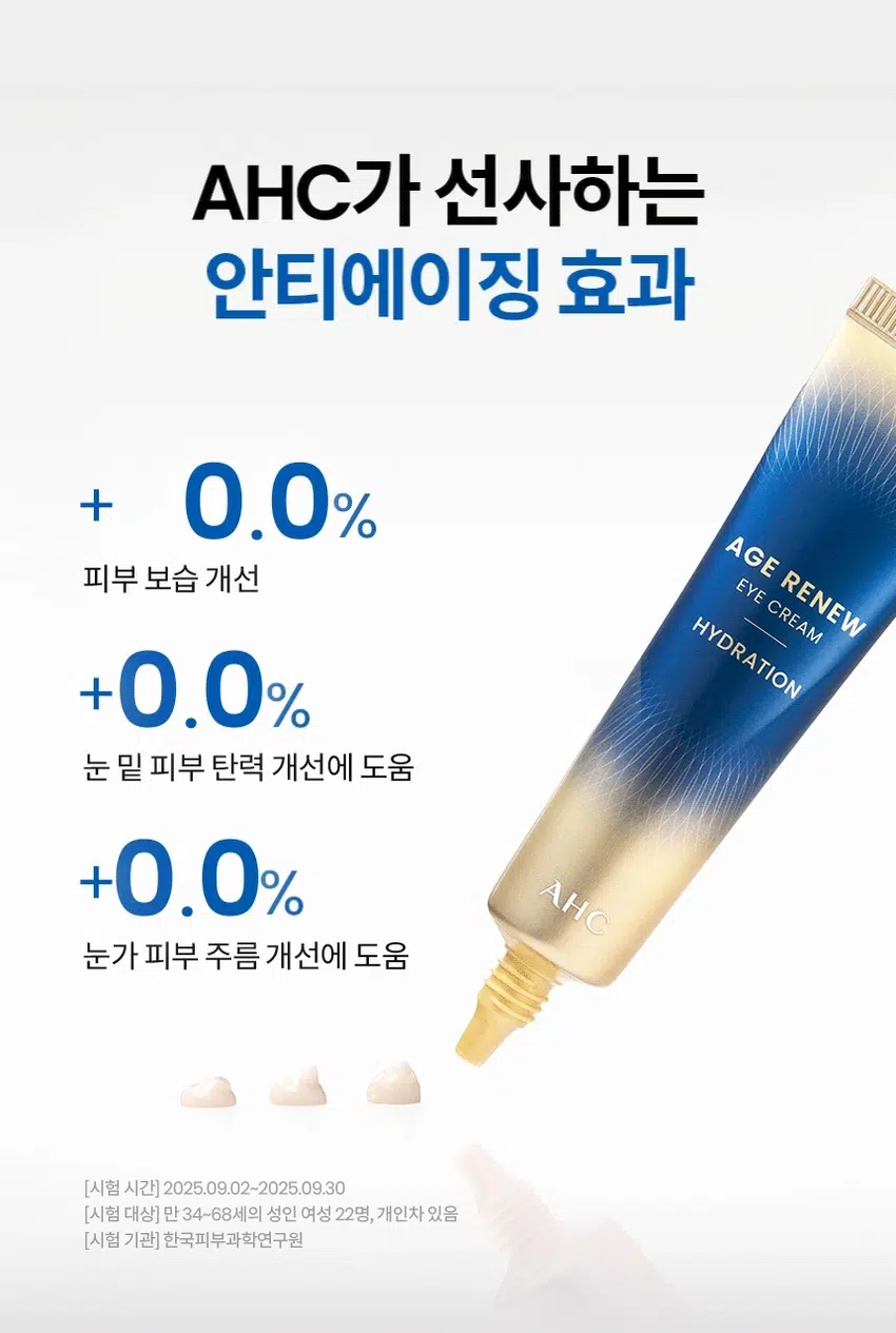 AGE RENEW
9년 연속 NO.1* 아이크림 AHC
안티에이징 아이크림
AGE RENEW
EYE CREAM
FIRMING AGE RENEW
EYE CREAM
WRINKLE AGE RENEW
CREAM
AHC
*Kantar Worldpanel by Numerator Korea에서
2016년 6월 20일부터 2025년 6월 15일까지 조사한 뷰티 패널 데이터 참조:15-65세 여성 11,000명,
국내 전체 아이크림 구매량 기준 최근 9년 연속 1위 브랜드
(Top Brand, AHC, in Total Eye Cream market for last 9 years by VOLUME)
AHC AGE RENEW EYE CREAM HYDRATION
에이지 리뉴
아이크림 하이드레이션
#안티에이징아이크림 #물광탄력케어
#건조잡는아이크림 #눈가부터얼굴까지
주름 개선 기능성 화장품
AGE RENEW
EYE CREAM
HYDRATION
AHC NEW
피부 보습 집중케어
얼굴 전체에 사용하는
물광 탄력 아이크림
보습 & 탄력 집중 솔루션
눈가 고민을 한번에
얼굴 전체 사용
눈가 보습 + 탄력 + 주름
관리를 한번에! 어떤 피부 고민이
있으신가요?
아침 메이크업 후 시간이 지나면
눈가 피부가 갈라질 때
보습 부족으로 인해 피부가
푸석하고 생기 없어 보일 때
밝은 조명 아래에서 눈가 피부
탄력 저하가 더 도드라질 때
웃는 표정을 지을 때 눈가 주름이
더 도드라져 보일 때
다양한 피부 노화 고민을 가진
테스트 사용자들의 선택
INGREDIENT
보습& 탄력 아이크림의
집중 솔루션 핵심 성분
+
···
Ga
Point 01 Point 02
촉촉하고 강력하게 마르지 않는
피부 수분충전 꽉찬 보습감 선사
5가지 히아루론산' 판테놀
*5가지 히알루론산:하이드롤라이즈드하이알루로닉메시드, 하이드록시프로필트라이모늄하이알루로네이트,
소비자들이 다크아이스타이론토리아이트로아이스테이트, 스타이프코스타이트코리타이스타일스트
TEXTURE
히아캡슐을 함유하여
수분감 넘치는
촉촉한 탄력감 선사
HOW TO USE
아이 스팟 케어
토너로 피부결 정돈 후 적당량을 덜어
눈가에 가볍게 톡톡 두드리며 흡수시켜 줍니다.
페이셜 토탈 케어
스킨케어 마지막 단계에서 충분한 양을 덜어 내어
얼굴 전체에 고루 펴 발라 흡수 시켜 줍니다.
1000원
피부 고민 집중케어
토탈 안티에이징 리추얼
STEP1 STEP2 STEP3 STEP4 STEP5
탄력&리프팅 퍼밍 탄력&보습
에이지리뉴 에이지리뉴 에이지리뉴 에이지리뉴 에이지리뉴 에이지리뉴 에이지리뉴
세럼 아이크림 아이크림 아이크림 크림 듀얼텐션마스크
타이트닝 타이트닝 링클 하이드레이션 타이트닝 타이트닝
AHC
전문적인 피부 개선
인체적용시험으로 입증된 더마 사이언스
지속적인 아름다움을 위한 에스테틱
AHC 에이지 리뉴 아이크림 하이드레이션: 30ml
Clinical Test
안티에이징 효과(피부 탄력, 눈가 피부 주름, 피부 보습 개선에 도움)
한국대학자원주원, 202024, 0405, 000원, 2043의 4층 (지방)(주)(진료비번호
피부 일차 자극 테스트 완료
한국피부과학연구원, 2005, 09:08-2025, 091, 만 34-64세 성인, 31명,
첩포 제거 후 30분/24시간/48시간 후, 등 부위, 개인차 있음
본 상품 정보(상품 상세, 상품 설명 등)의 내용은 협력사가 직접 작성한 것입니다.
상품 정보 제공 고시
제품명 에이에이치 씨 에이지 리뉴 아이크림 하이드레이션
용량 또는 중량 30ml
제품 주요 사양 모든 피부용
사용기한 또는 개봉 후 사용기간 개봉 전 36개월/개봉 후 12개월
사용법 · 아이 스팟 케어
토너로 피부 결 정돈 후 적당량을 덜어 눈가에 가볍게 톡톡 두드리며
흡수시켜 줍니다.
· 페이셜 토탈 케어
스킨케어 마지막 단계에서 충분한 양을 덜어내어 얼굴 전체에 고루
펴발라 흡수시켜 줍니다.
제조업자 및 책임판매업자 화장품 제조업자: 코스맥스(주)
화장품 책임판매업자: (주)카버코리아
제조국 대한민국
전성분 정제수, 글리세린, 카프릴릭/카프릭 트라이글리세라이드, 부틸렌글라이콜, 펜틸렌글라이콜,
에리트리틸에이코세이트, 13헥산다이올, 세테아릴올리베이트, 세테아릴알코올,
하이드롤라이즈드콜라겐, 옥틸도데칸올, 올리브오일데실올레이트, 팜커넬오일,
팔미토일테트라펩타이드-7, 하이드록시아세토페논, 트로메타민, 하이드로제네이티드레시틴,
하이드롤라이즈드콜라겐, 판테놀, 에틸헥실글리세린, 아데노신, 실리카, 아라비아고무,
소듐파이테이테이트, 세라마이드엔피, 베타-글루칸, 토코페롤, 글리세릴리놀레에이트,
수크로오스스테아레이트, 헤바리기씨오일, 하이드롤라이즈드하이알루로닉애시드,
하이드록시프로필트라이모늄하이알루로네이트, 소듐아세틸레이티드하이알루로네이트,
소듐하이알루로네이트, 소듐하이알루로네이트크로스폴리머
기능성 화장품 주름 개선 기능성 화장품
화장품법 화장품법에 따른 기능성 화장품 심사를 필함
효능 성분 아데노신
사용 시 주의사항 1. 화장품 사용 시 또는 사용 후 직사광선에 의해 사용 부위가 붉은 반점,
부어오름 또는 가려움증 등의 이상 증상이나 부작용이 있는 경우에는 전문의 등과 상담할 것
2. 상처가 있는 부위 등에는 사용을 자제할 것
3. 보관 및 취급 시 주의사항
1) 어린이의 손이 닿지 않는 곳에 보관할 것
2) 직사광선을 피해 보관할 것
3) 눈 주위를 피하여 사용할 것
4. 화장품에 이물질이 들어갔을 때는 물로 씻어내고, 이상이 있는 경우에는 전문의와 상담할 것
품질 보증 기준 본 상품에 이상이 있을 경우, 공정거래위원회 고시 '소비자분쟁해결 기준'에 따라
교환 또는 보상해드립니다.
소비자 상담 전화번호 구매처 또는 080-332-0855