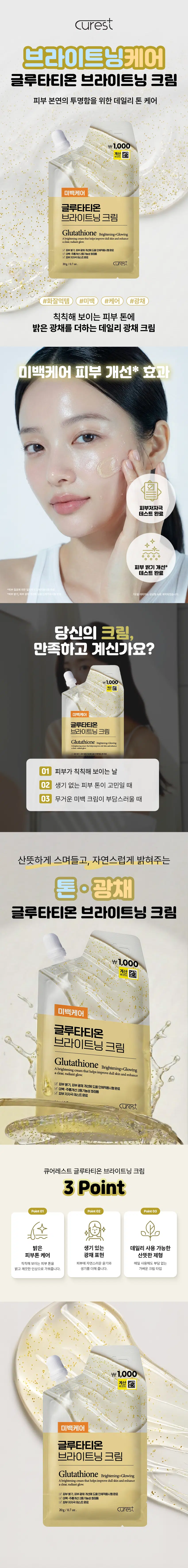 curest  
브라이트닝케어  
글루타티온 브라이트닝 크림  
피부 본연의 투명함을 위한 데일리 톤 케어  
₩1,000  
계산  
미백케어  
글루타티온  
브라이트닝 크림  
Glutathione Brightening+Glowing  
A brightening cream that helps improve dull skin and enhance a clear, radiant glow.  
☑ 피부톤 개선, 피부 광채 개선에 도움 인체적용시험 완료  
20g/0.7oz. curest  
#화잘먹템 #미백 #케어 #광채  
칙칙해 보이는 피부 톤에 밝은 광채를 더하는 데일리 광채 크림  
미백케어 피부 개선* 효과  
피부 저자극 테스트 완료  
피부 밝기 개선* 테스트 완료  
당신의 크림, 만족하고 계신가요?  
\1,000  
미백케어  
글루타티온  
브라이트닝 크림  
Glutathione Brightening  
01 피부가 칙칙해 보이는 날  
02 생기 없는 피부 톤이 고민일 때  
03 무거운 미백 크림이 부담스러울 때  
산뜻하게 스며들고, 자연스럽게 밝혀주는 톤·광채  
글루타티온 브라이트닝 크림  
₩1,000  
계산  
미백케어  
글루타티온  
브라이트닝 크림  
Glutathione Brightening+Glowing  
A brightening cream that helps improve dull skin and enhance a clear, radiant glow.  
☑ 피부톤 개선, 피부 광채 개선에 도움 인체적용시험 완료  
☑ 미백-주름 개선 2중 기능성 화장품  
☑ 피부 저자극 테스트 완료  
20g/0.7oz. curest  
POINT 01  
언제 어디서나 간편하게!  
가지고 다니기 편한 포켓 크림  
☑ 여행·외출·운동 후에도 간편 사용  
☑ 파우치 속 쏙 들어가는 컴팩트 사이즈  
☑ 칙칙한 피부를 생기 있게 케어  
POINT 02  
실험에서 확인된 변화  
피부 첩포에 의한 일차 자극 인체적용시험  
시험제품명: 큐어레스트 글루타티온 브라이트닝 크림  
*시험기관: (주)KC피부임상연구센터  
*시험기간: 2025/2/10-12/12 (15세-86세 성인 남녀 32명)  
1회 사용 후 피부 밝기 개선  
63.8%  
*시험기관: (주)KC피부임상연구센터  
*시험기간: 2025/12/15 (20세-60세 성인 남녀 20명, 개인차 있음)  
POINT 03  
두 가지 주요 성분  
글루타티온: 피부톤을 맑고 깨끗하게  
나이아신아마이드: 피부톤을 균일하게 보이도록 가꿔주는 성분  
*본 자료는 원료적 특성에 한함  
POINT 04  
클릭 한 번으로  
메이크업 전 사용 시 피부 톤을 자연스럽게 정돈해 피부 밀착을 도와줍니다.  
₩1,000  
글루타티온 브라이트닝 크림  
이런 분들께 추천드려요!  
피부 톤이 어둡고 칙칙해 보이는 분  
자연스러운 광채 케어를 원하는 분  
가볍게 사용할 데일리 미백 크림을 찾는 분  
휴대용 브라이트닝 크림이 필요한 분  
HOW TO USE  
제품을 효과적으로 사용할 수 있는 방법  
적량 덜어내기 → 얼굴에 고르게 펴 바르기 → 흡수 마무리  
뚜껑을 열고 (마, 양 볼)  
본 상품 정보(상품상세, 상품 설명 등)의 내용은 협력사가 직접 제작한 것입니다.  
제품 정보  
제품명: 큐어레스트 글루타티온 브라이트닝 크림  
용량: 20g/0.7oz.  
제품 주요 사양: 모든 피부 타입  
기능성: 미백-주름 개선 2중 기능성 화장품  
화장품 제조업자: 삼성메디코스(주) | 경기도 화성시 향남읍 제약공단4길 22  
화장품 책임 판매업자: 삼성메디코스(주) | 경기도 화성시 향남읍 제약공단4길 22  
유통기한: 개봉일로부터 12개월  
제조국: 한국  
주의사항: 고온 또는 저온의 장소 및 직사광선이 닿는 곳에는 보관하지 말 것  
전성분  
정제수, 프로판다이올, 1,2-헥산다이올, 나이아신아마이드, 글리세릴폴리메타크릴레이트, 에탄올, 다이메티콘,  
부틸렌글라이콜, 하이드로제네이티드레시틴, 글리세린, 소듐에틸스테아로일타우레이트, 뽕나무열매추출물,  
비타민나무추출물, 당아욱꽃/잎/줄기추출물, 페퍼민트잎추출물, 카우슬립추출물, 레이디스맨틀추출물,  
스피드웰꽃/잎/줄기추출물, 레몬밤잎추출물, 서양톱풀추출물,  
하이드록시에틸아크릴레이트/소듐아크릴로일다이메틸타우레이트코폴리머, 폴리글리세릴-10라우레이트,  
아크릴레이트/C10-30알킬아크릴레이트크로스폴리머, 알지닌, 글루타티온(1,000ppb), 시트릭애씨드, 옥수수전분,  
마이크로크리스탈린셀룰로오스, 만니톨, 수크로오스, 황색산화철, 토코페릴아세테이트, 아스코빅애씨드, 토코페롤,  
아데노신, 다이소듐이디티에이, 3-O-에틸아스코빅애씨드, 향료  
Water, Propanediol, 1,2-Hexanediol, Niacinamide, Glyceryl Polymethacrylate, Alcohol, Dimethicone,  
Butylene Glycol, Hydrogenated Lecithin, Glycerin, Sodium Ethyl Stearoyl Taurate, Morus Alba Fruit Extract,  
Hippophae Rhamnoides Extract, Malva Sylvestris (Mallow) Flower/Leaf/Stem Extract, Mentha Piperita (Peppermint) Leaf Extract,  
Prunella Vulgaris Extract, Veronica Officinalis Flower/Leaf/Stem Extract, Melissa Officinalis Leaf Extract,  
Achillea Millefolium Extract, Hydroxyethyl Acrylate/Sodium Acryloyldimethyl Taurate Copolymer,  
Polyglyceryl-10 Laurate, Acrylates/C10-30 Alkyl Acrylate Crosspolymer, Arginine, Glutathione (1,000ppb),  
Citric Acid, Zea Mays (Corn) Starch, Microcrystalline Cellulose, Mannitol, Sucrose, CI 77492, Tocopheryl Acetate,  
Ascorbic Acid, Tocopherol, Adenosine, Disodium EDTA, 3-O-Ethyl Ascorbic Acid, Fragrance  
사용할 때의 주의사항  
[사용 시 주의사항]  
1. 화장품 사용 시 또는 사용 후 직사광선에 의해 사용 부위가 붉은 반점, 부어오름 또는 가려움증 등의 이상 증상이나  
부작용이 있는 경우에는 전문의 등과 상담할 것  
2. 상처가 있는 부위 등에는 사용을 자제할 것  
[보관 및 취급 시 주의사항]  
가) 어린이의 손이 닿지 않는 곳에 보관할 것  
나) 직사광선을 피해서 보관할 것  
*본 제품에 이상이 있을 경우 공정거래위원회 고시 소비자분쟁 해결기준에 의거 교환 또는 보상받을 수 있습니다.  
[소비자상담실] 070-4263-1276